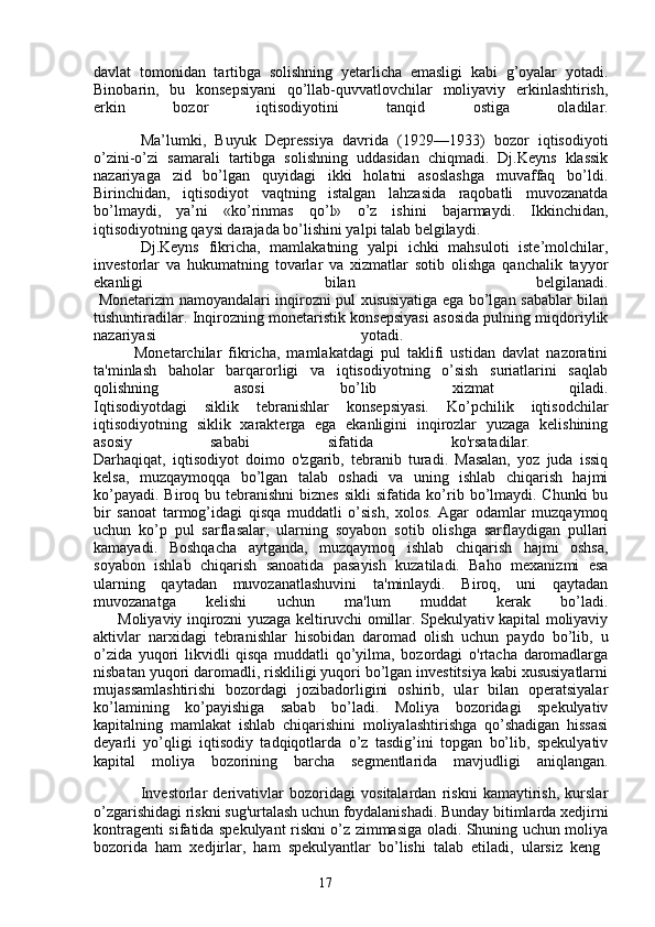 17davlat   tomonidan   tartibga   solishning   yetarlicha   emasligi   kabi   g’oyalar   yotadi.
Binobarin,   bu   konsepsiyani   qo’llab-quvvatlovchilar   moliyaviy   erkinlashtirish,
erkin   bozor   iqtisodiyotini   tanqid   ostiga   oladilar.
Ma’lumki,   Buyuk   Depressiya   davrida   (1929—1933)   bozor   iqtisodiyoti
o’zini-o’zi   samarali   tartibga   solishning   uddasidan   chiqmadi.   Dj.Keyns   klassik
nazariyaga   zid   bo’lgan   quyidagi   ikki   holatni   asoslashga   muvaffaq   bo’ldi.
Birinchidan,   iqtisodiyot   vaqtning   istalgan   lahzasida   raqobatli   muvozanatda
bo’lmaydi,   ya’ni   «ko’rinmas   qo’l»   o’z   ishini   bajarmaydi.   Ikkinchidan,
iqtisodiyotning qaysi darajada bo’lishini yalpi talab belgilaydi. 
Dj.Keyns   fikricha,   mamlakatning   yalpi   ichki   mahsuloti   iste’molchilar,
investorlar   va   hukumatning   tovarlar   va   xizmatlar   sotib   olishga   qanchalik   tayyor
ekanligi   bilan   belgilanadi.
  Monetarizm namoyandalari inqirozni pul xususiyatiga ega bo’lgan sabablar bilan
tushuntiradilar. Inqirozning monetaristik konsepsiyasi asosida pulning miqdoriylik
nazariyasi   yotadi.  
            Monetarchilar   fikricha,   mamlakatdagi   pul   taklifi   ustidan   davlat   nazoratini
ta'minlash   baholar   barqarorligi   va   iqtisodiyotning   o’sish   suriatlarini   saqlab
qolishning   asosi   bo’lib   xizmat   qiladi.
Iqtisodiyotdagi   siklik   tebranishlar   konsepsiyasi.   Ko’pchilik   iqtisodchilar
iqtisodiyotning   siklik   xarakterga   ega   ekanligini   inqirozlar   yuzaga   kelishining
asosiy   sababi   sifatida   ko'rsatadilar.  
Darhaqiqat,   iqtisodiyot   doimo   o'zgarib,   tebranib   turadi.   Masalan,   yoz   juda   issiq
kelsa,   muzqaymoqqa   bo’lgan   talab   oshadi   va   uning   ishlab   chiqarish   hajmi
ko’payadi. Biroq bu tebranishni  biznes sikli  sifatida ko’rib bo’lmaydi. Chunki  bu
bir   sanoat   tarmog’idagi   qisqa   muddatli   o’sish,   xolos.   Agar   odamlar   muzqaymoq
uchun   ko’p   pul   sarflasalar,   ularning   soyabon   sotib   olishga   sarflaydigan   pullari
kamayadi.   Boshqacha   aytganda,   muzqaymoq   ishlab   chiqarish   hajmi   oshsa,
soyabon   ishlab   chiqarish   sanoatida   pasayish   kuzatiladi.   Baho   mexanizmi   esa
ularning   qaytadan   muvozanatlashuvini   ta'minlaydi.   Biroq,   uni   qaytadan
muvozanatga   kelishi   uchun   ma'lum   muddat   kerak   bo’ladi.
         Moliyaviy inqirozni yuzaga keltiruvchi omillar. Spekulyativ kapital moliyaviy
aktivlar   narxidagi   tebranishlar   hisobidan   daromad   olish   uchun   paydo   bo’lib,   u
o’zida   yuqori   likvidli   qisqa   muddatli   qo’yilma,   bozordagi   o'rtacha   daromadlarga
nisbatan yuqori daromadli, riskliligi yuqori bo’lgan investitsiya kabi xususiyatlarni
mujassamlashtirishi   bozordagi   jozibadorligini   oshirib,   ular   bilan   operatsiyalar
ko’lamining   ko’payishiga   sabab   bo’ladi.   Moliya   bozoridagi   spekulyativ
kapitalning   mamlakat   ishlab   chiqarishini   moliyalashtirishga   qo’shadigan   hissasi
deyarli   yo’qligi   iqtisodiy   tadqiqotlarda   o’z   tasdig’ini   topgan   bo’lib,   spekulyativ
kapital   moliya   bozorining   barcha   segmentlarida   mavjudligi   aniqlangan.
Investorlar   derivativlar   bozoridagi   vositalardan   riskni   kamaytirish,   kurslar
o’zgarishidagi riskni sug'urtalash uchun foydalanishadi. Bunday bitimlarda xedjirni
kontragenti sifatida spekulyant riskni o’z zimmasiga oladi. Shuning uchun moliya
bozorida   ham   xedjirlar,   ham   spekulyantlar   bo’lishi   talab   etiladi,   ularsiz   keng