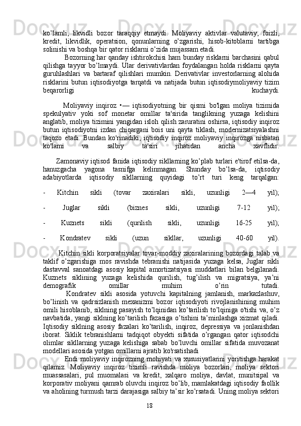 18ko’lamli,   likvidli   bozor   taraqqiy   etmaydi.   Moliyaviy   aktivlar   valutaviy,   foizli,
kredit,   likvidlik,   operatsion,   qonunlarning   o’zgarishi,   hisob-kitoblarni   tartibga
solinishi va boshqa bir qator risklarni o’zida mujassam etadi. 
Bozorning har qanday ishtirokchisi ham bunday risklarni barchasini  qabul
qilishga  tayyor   bo’lmaydi.  Ular  derivativlardan  foydalangan  holda risklarni  qayta
guruhlashlari   va   bartaraf   qilishlari   mumkin.   Derivativlar   investorlarning   alohida
risklarini   butun   iqtisodiyotga   tarqatdi   va   natijada   butun   iqtisodiymoliyaviy   tizim
beqarorligi   kuchaydi.
            Moliyaviy   inqiroz   •—   iqtisodiyotning   bir   qismi   bo'lgan   moliya   tizimida
spekulyativ   yoki   sof   monetar   omillar   ta'sirida   tanglikning   yuzaga   kelishini
anglatib, moliya tizimini yangidan isloh qilish zaruratini oshirsa, iqtisodiy inqiroz
butun   iqtisodiyotni   izdan   chiqargani   bois   uni   qayta   tiklash,   modernizatsiyalashni
taqozo   etadi.   Bundan   ko'rinadiki,   iqtisodiy   inqiroz   moliyaviy   inqirozga   nisbatan
ko'lami   va   salbiy   ta'siri   jihatidan   ancha   xavflidir.
           Zamonaviy iqtisod fanida iqtisodiy sikllarning ko’plab turlari e'tirof etilsa-da,
hanuzgacha   yagona   tasnifga   kelinmagan.   Shunday   bo’lsa-da,   iqtisodiy
adabiyotlarda   iqtisodiy   sikllarning   quyidagi   to’rt   turi   keng   tarqalgan:
-   Kitchin   sikli   (tovar   zaxiralari   sikli,   uzunligi   2—4   yil);
-   Juglar   sikli   (biznes   sikli,   uzunligi   7-12   yil);
-   Kuznets   sikli   (qurilish   sikli,   uzunligi   16-25   yil);
-   Kondratev   sikli   (uzun   sikllar,   uzunligi   40-60   yil).
            Kitchin   sikli   korporatsiyalar   tovar-moddiy   zaxiralarining   bozordagi   talab   va
taklif   o’zgarishiga   mos   ravishda   tebranishi   natijasida   yuzaga   kelsa,   Juglar   sikli
dastavval   sanoatdagi   asosiy   kapital   amortizatsiyasi   muddatlari   bilan   belgilanadi.
Kuznets   siklining   yuzaga   kelishida   qurilish,   tug’ilish   va   migratsiya,   ya’ni
demografik   omillar   muhim   o’rin   tutadi.
            Kondratev   sikli   asosida   yotuvchi   kapitalning   jamlanish,   markazlashuv,
bo’linish   va   qadrsizlanish   mexanizmi   bozor   iqtisodiyoti   rivojlanishining   muhim
omili hisoblanib, siklning pasayish to’lqinidan ko’tarilish to’lqiniga o'tishi va, o’z
navbatida, yangi siklning ko’tarilish fazasiga o’tishini ta’minlashga xizmat qiladi.
Iqtisodiy   siklning   asosiy   fazalari   ko’tarilish,   inqiroz,   depressiya   va   jonlanishdan
iborat.   Siklik   tebranishlarni   tadqiqot   obyekti   sifatida   o’rgangan   qator   iqtisodchi
olimlar   sikllarning   yuzaga   kelishiga   sabab   bo’luvchi   omillar   sifatida   muvozanat
modellari asosida yotgan omillarni ajratib ko'rsatishadi 
Endi   moliyaviy  inqirozning  mohiyati  va  xususiyatlarini  yoritishga   harakat
qilamiz.   Moliyaviy   inqiroz   tizimli   ravishda   moliya   bozorlari,   moliya   sektori
muassasalari,   pul   muomalasi   va   kredit,   xalqaro   moliya,   davlat,   munitsipal   va
korporativ moliyani qamrab oluvchi inqiroz bo’lib, mamlakatdagi iqtisodiy faollik
va aholining turmush tarzi darajasiga salbiy ta’sir ko’rsatadi. Uning moliya sektori 