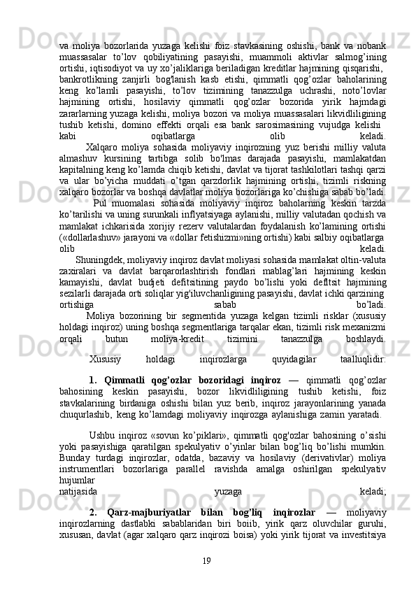 19va   moliya   bozorlarida   yuzaga   kelishi   foiz   stavkasining   oshishi,   bank   va   nobank
muassasalar   to’lov   qobiliyatining   pasayishi,   muammoli   aktivlar   salmog’ining
ortishi, iqtisodiyot va uy xo’jaliklariga beriladigan kreditlar hajmining qisqarishi,  
bankrotlikning   zanjirli   bog'lanish   kasb   etishi,   qimmatli   qog’ozlar   baholarining
keng   ko’lamli   pasayishi,   to’lov   tizimining   tanazzulga   uchrashi,   noto’lovlar
hajmining   ortishi,   hosilaviy   qimmatli   qog’ozlar   bozorida   yirik   hajmdagi
zararlarning yuzaga kelishi, moliya bozori va moliya muassasalari likvidliligining
tushib   ketishi,   domino   effekti   orqali   esa   bank   sarosimasining   vujudga   kelishi  
kabi   oqibatlarga   olib   keladi.
            Xalqaro   moliya   sohasida   moliyaviy   inqirozning   yuz   berishi   milliy   valuta
almashuv   kursining   tartibga   solib   bo'lmas   darajada   pasayishi,   mamlakatdan
kapitalning keng ko’lamda chiqib ketishi, davlat va tijorat tashkilotlari tashqi qarzi
va   ular   bo’yicha   muddati   o’tgan   qarzdorlik   hajmining   ortishi,   tizimli   riskning
xalqaro bozorlar va boshqa davlatlar moliya bozorlariga ko’chishiga sabab bo’ladi.
            Pul   muomalasi   sohasida   moliyaviy   inqiroz   baholarning   keskin   tarzda
ko’tarilishi va uning surunkali inflyatsiyaga aylanishi, milliy valutadan qochish va
mamlakat   ichkarisida   xorijiy   rezerv   valutalardan   foydalanish   ko’lamining   ortishi
(«dollarlashuv» jarayoni va «dollar fetishizmi»ning ortishi) kabi salbiy oqibatlarga 
olib   keladi.
      Shuningdek, moliyaviy inqiroz davlat moliyasi sohasida mamlakat oltin-valuta
zaxiralari   va   davlat   barqarorlashtirish   fondlari   mablag’lari   hajmining   keskin
kamayishi,   davlat   budjeti   defitsitining   paydo   bo’lishi   yoki   defltsit   hajmining
sezilarli darajada orti soliqlar yig'iluvchanligining pasayishi, davlat ichki qarzining 
ortishiga   sabab   bo’ladi.
            Moliya   bozorining   bir   segmentida   yuzaga   kelgan   tizimli   risklar   (xususiy
holdagi inqiroz) uning boshqa segmentlariga tarqalar ekan, tizimli risk mexanizmi
orqali   butun   moliya-kredit   tizimini   tanazzulga   boshlaydi.
Xususiy   holdagi   inqirozlarga   quyidagilar   taalluqlidir:
1.   Qimmatli   qog’ozlar   bozoridagi   inqiroz   —   qimmatli   qog’ozlar
bahosining   keskin   pasayishi,   bozor   likvidliligining   tushib   ketishi,   foiz
stavkalarining   birdaniga   oshishi   bilan   yuz   berib,   inqiroz   jarayonlarining   yanada
chuqurlashib,   keng   ko’lamdagi   moliyaviy   inqirozga   aylanishiga   zamin   yaratadi.  
Ushbu   inqiroz   «sovun   ko’piklari»,   qimmatli   qog'ozlar   bahosining   o’sishi
yoki   pasayishiga   qaratilgan   spekulyativ   o’yinlar   bilan   bog’liq   bo’lishi   mumkin.
Bunday   turdagi   inqirozlar,   odatda,   bazaviy   va   hosilaviy   (derivativlar)   moliya
instrumentlari   bozorlariga   parallel   ravishda   amalga   oshirilgan   spekulyativ
hujumlar  
natijasida   yuzaga   keladi;
2.   Qarz-majburiyatlar   bilan   bog’liq   inqirozlar   —   moliyaviy
inqirozlarning   dastlabki   sabablaridan   biri   boiib,   yirik   qarz   oluvchilar   guruhi,
xususan, davlat (agar xalqaro qarz inqirozi boisa) yoki yirik tijorat va investitsiya
