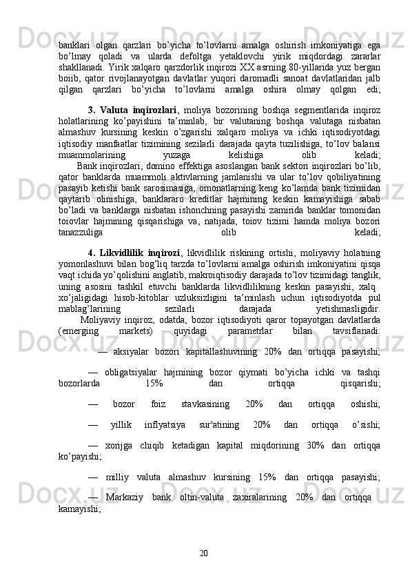 20banklari   olgan   qarzlari   bo’yicha   to’lovlarni   amalga   oshirish   imkoniyatiga   ega
bo’lmay   qoladi   va   ularda   defoltga   yetaklovchi   yirik   miqdordagi   zararlar
shakllanadi. Yirik xalqaro qarzdorlik inqirozi XX asrning 80-yillarida yuz bergan
boiib,   qator   rivojlanayotgan   davlatlar   yuqori   daromadli   sanoat   davlatlaridan   jalb
qilgan   qarzlari   bo’yicha   to’lovlarni   amalga   oshira   olmay   qolgan   edi;
3.   Valuta   inqirozlari ,   moliya   bozorining   boshqa   segmentlarida   inqiroz
holatlarining   ko’payishini   ta’minlab,   bir   valutaning   boshqa   valutaga   nisbatan
almashuv   kursining   keskin   o’zgarishi   xalqaro   moliya   va   ichki   iqtisodiyotdagi
iqtisodiy   manfaatlar   tizimining   sezilarli   darajada   qayta   tuzilishiga,   to’lov   balansi
muammolarining   yuzaga   kelishiga   olib   keladi;
           Bank inqirozlari, domino effektiga asoslangan bank sektori inqirozlari bo’lib,
qator   banklarda   muammoli   aktivlarning   jamlanishi   va   ular   to’lov   qobiliyatining
pasayib   ketishi   bank   sarosimasiga,   omonatlarning   keng   ko’lamda   bank   tizimidan
qaytarib   olinishiga,   banklararo   kreditlar   hajmining   keskin   kamayishiga   sabab
bo’ladi   va   banklarga   nisbatan   ishonchning   pasayishi   zamirida   banklar   tomonidan
toiovlar   hajmining   qisqarishiga   va,   natijada,   toiov   tizimi   hamda   moliya   bozori
tanazzuliga   olib   keladi;
4.   Likvidlilik   inqirozi ,   likvidlilik   riskining   ortishi,   moliyaviy   holatning
yomonlashuvi   bilan   bog’liq   tarzda   to’lovlarni   amalga   oshirish   imkoniyatini   qisqa
vaqt ichida yo’qolishini anglatib, makroiqtisodiy darajada to’lov tizimidagi tanglik,
uning   asosini   tashkil   etuvchi   banklarda   likvidlilikning   keskin   pasayishi,   xalq  
xo’jaligidagi   hisob-kitoblar   uzluksizligini   ta’minlash   uchun   iqtisodiyotda   pul
mablag’larining   sezilarli   darajada   yetishmasligidir.
          Moliyaviy   inqiroz,   odatda,   bozor   iqtisodiyoti   qaror   topayotgan   davlatlarda
(emerging   markets)   quyidagi   parametrlar   bilan   tavsiflanadi:
            —   aksiyalar   bozori   kapitallashuvining   20%   dan   ortiqqa   pasayishi;
—   obligatsiyalar   hajmining   bozor   qiymati   bo’yicha   ichki   va   tashqi
bozorlarda   15%   dan   ortiqqa   qisqarishi;
—   bozor   foiz   stavkasining   20%   dan   ortiqqa   oshishi;
—   yillik   inflyatsiya   sur'atining   20%   dan   ortiqqa   o’sishi;
—   xorijga   chiqib   ketadigan   kapital   miqdorining   30%   dan   ortiqqa
ko’payishi;
—   milliy   valuta   almashuv   kursining   15%   dan   ortiqqa   pasayishi;
—   Markaziy   bank   oltin-valuta   zaxiralarining   20%   dan   ortiqqa  
kamayishi;
