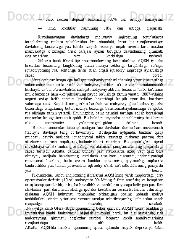 21—   bank   sektori   depozit   bazasining   10%   dan   ortiqqa   kamayishi;
—   ichki   kreditlar   hajmining   10%   dan   ortiqqa   qisqarishi.
Rivojlanayotgan   davlatlarga   moliyaviy   inqirozning   tesur’atlarda
tarqalishining   muhim   sabablaridan   biri   shundaki,   biror   bir   rivojlanayotgan
davlatning   tanazzulga   yuz   tutishi   zanjirli   reaksiya   orqali   investorlarni   mazkur
mamlakatga   o’xshagan   (risk   darajasi   aynan   bo’lgan)   davlatlarning   qimmatli
qog’ozlaridan   voz   kechishga   undaydi.
            Xalqaro   bank   likvidliligi   muammolarining   keskinlashuvi   AQSH   ipoteka
kreditlari   bozoridagi   tanglikning   butun   moliya   sektoriga   tarqalishiga,   so’ngra
iqtisodiyotning   real   sektoriga   ta’sir   etish   orqali   iqtisodiy   inqirozga   aylanishiga
sabab   bo’ldi.
      Murakkab tuzilmaga ega bo’lgan moliyaviy mahsulotlarning yetarlicha tartibga
solinmasligi   natijasida   real   va   moliyaviy   sektor   o’rtasidagi   nomutanosiblik
kuchaydi va bu, o’z navbatida, nafaqat moliyaviy aktivlar bozorida, balki ko'chmas
mulk bozorida ham «ko’pik»larning paydo bo’lishiga zamin yaratdi. 2007-yilning
avgust   oyiga   kelib   ipoteka   kreditlari   bozoridagi   ko’pik   «yorilib»,   barchani
vahimaga   soldi.   Kapitallarning   erkin   harakati   va   moliyaviy   globallashuv   ipoteka
bozoridagi   tanglikning   butun   moliya   bozoriga   transformatsiyalanishiga   va   global
tus   olishiga   zamin   yaratdi.   Shuningdek,   bank   tizimini   tartibga   solish   borasidagi
nuqsonlar   ko’zga   tashlanib   qoldi.   Bu   holatlar   keynscha   qarashlarning   hali-hanuz
o’z   ahamiyatini   yo’qotmaganligidan   dalolat   beradi.
          Banklar   tomonidan   talab   qilinadigan   foiz   stavkalari   doimo   ham   muvozanatli
(tabiiy)2   stavkaga   teng   bo’lavermaydi.   Boshqacha   aytganda,   banklar   qisqa
muddatli   davriy   oraliqda   iqtisodiyotni   tabiiy   stavkaga   nisbatan   pastroq   foiz
stavkasini   so’rash   orqali   rag’batlantirishlari   mumkin.   Bu   «noto’g’ri»   signal
investitsiya va iste’molning oshishiga va, aksincha, jamg'armalarning qisqarishiga
sabab   bo’ladi.   Albatta,   banklar   bunday   past   stavkalarda   uzoq   vaqt   qarz   bera
olmaydi,   natijada   banklarning   kreditlash   amaliyoti   qisqaradi,   iqtisodiyotdagi
muvozanat   buziladi,   hatto   ayrim   banklar   qarzlarning   qaytmasligi   oqibatida
bankrotlikka   yuz   tutadi,   pirovardida   iqtisodiy   o'sish   ko’rsatkichlarining   pasayishi
yuz   beradi.
        Fikrimizcha,   ushbu   inqirozning   ildizlarini   AQSHning   yirik   miqdordagi   joriy
operatsiyalar   defitsiti   (10  yil  mobaynida  YalMning   5  foizi  atrofida)  va   keragidan
ortiq tashqi qarzdorlik; ortiqcha likvidlilik va kreditlarni yuzaga keltirgan past foiz
stavkalari;   past   daromadli   aholiga   ipoteka   kreditlarini   berish   ko'lamini   oshirishga
nisbatan   AQSH   hukumati   tomonidan   o'tkazilgan   bosim;   nobank   moliya
tashkilotlari   ustidan   yetarlicha   nazorat   amalga   oshirilmaganligi   kabilardan   izlash
maqsadga   muvofiq   sanaladi.
1999-yilga kelib Gless-Stigel qonunining bekor  qilinishi  AQSH tijorat  banklariga
investitsiya   banki   funksiyasini   bajarish   imkonini   berdi,   bu   o’z   navbatida,   risk
anderrayting,   qimmatli   qog’ozlar   savdosi,   beqaror   kredit   amaliyotlarining
rivojlanishiga   olib   keldi.
Albatta,   AQSHda   mazkur   qonunning   qabul   qilinishi   Buyuk   depressiya   bilan