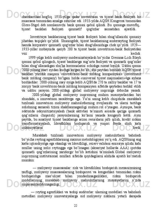 22chambarchas   bog'liq.   1933-yilga   qadar   investitsion   va   tijorat   bank   faoliyati   bir
muassasa tomonidan amalga oshirilar edi. 1933-yilda AQSH Kongressi tomonidan
Gless-Stigel   deb   nomlanuvchi   bank   qonuni   qabul   qilindi.   Bu   qonunga   muvoflq,  
tijorat   banklari   faoliyati   qimmatlf   qog'ozlar   sanoatidan   ajratildi.  
            Investitsiya   banklarining   tijorat   bank   faoliyati   bilan   shug’ullanishi   qonuniy
jihatdan   taqiqlab   qo’yildi.   Shuningdek,   tijorat   banklarining   anderrayting   faoliyati
hamda korporativ qimmatli qog'ozlar bilan shug'ullanishiga chek qo’yildi. 1929—
1933-yillar   mobaynida   qariyb   200   ta   tijorat   banki   investitsion-bank   faoliyatidan
voz   kechdi .
            1999-yilga kelib moliyaviy modernizatsiyalash bo’yicha Gremma-Lich   Blayli
qonuni qabul qilingach, tijorat banklariga sug’urta faoliyati va qimmatli qog’ozlar
bilan shug’ullanadigan sho’ba korxonalarini ochishga ruxsat berildi. Ushbu qonun
2000-yilning mart oyidan kuchga kirgan bo’lib, shu paytdan boshlab AQSH tijorat
banklari   yuridik   maqomi   «investitsion-bank   xolding   kompaniyasi»   (investment
bank   xolding   company)   bo’lgani   holda   «universal   tijorat   majmualari»4ga   aylana
boshladilar. 2000-yilning may oyiga kelib AQSHda 270 ta milliy banklar va 17 ta
xorijiy bank investitsion-bank xolding kompaniyasi sifatida qaytadan tashkil etildi
va   ushbu   jarayon   2008-yildagi   global   moliyaviy   inqirozga   debocha   yasadi.
          2008-yildagi   global   moliyaviy   inqirozning   muhim   xususiyatlaridan   biri
shundaki,   u   innovatsion   xarakterga   ega.   Ya’ni   uning   kelib   chiqishida   murakkab
tuzilmali   innovatsion   moliyaviy   mahsulotlarning   rivojlanishi   va   ularni   tartibga
solishning  samarali  tizimi  shakllanmaganligi  muhim  rol  o’ynagan. Ayniqsa,  bank
sektorida   sekyuritizatsiyalash   (bank   aktivlari   ta’minoti   asosida   qarzga   qimmatli
qog’ozlarni   chiqarish)   jarayonlarining   ko’lami   yanada   kengayib   ketdi.   Ayni
paytda,   bu   amaliyot   tijorat   banklariga   arzon   resurslarni   jalb   qilish,   kredit   riskini
transformatsiyalash,   likvidlilikni   boshqarish   va   yuqori   foyda   olish   kabi
imkoniyatlarni   berdi.
Murakkab   tuzilmali   innovatsion   moliyaviy   mahsulotlarni   baholash
bo’yicha reyting agentliklarining maxsus metodologiyasi yo’q edi. AQSHning eng
katta iqtisodiyotga ega ekanligi va likvidliligi, rezerv valutani emissiya qilishi kabi
omillar   uning   xolis   reytingga   ega   bo’lmagan   (aksariyat   hollarda   AAA)   ipoteka
qimmatli   qog’ozlarining   xaridorgir   bo’lib   ketishini   ta’minladi.Global   moliyaviy
inqirozning   institutsional   omillari   sifatida   quyidagilarni   alohida   ajratib   ko’rsatish
mumkin:
— moliyaviy  muassasalar:   risk  va  likvidlilikni   boshqarish  mexanizmining
zaifligi,   moliyaviy   muassasalarning   boshqaruvi   va   kengashlari   tomonidan   riskni
boshqarishga   mas’uliyat   bilan   yondashmaganliklari,   riskni   boshqarish
modellarining   murakkab   moliyaviy   mahsulotlarning   xususiyatlarini   o’zida
mujassamlashtirmaganligi;
              —   reyting   agentliklari   va   tashqi   auditorlar:   ularning   modellari   va   baholash
metodlari   moliyaviy   innovatsiyalarga   oid   moliyaviy   risklarni   yetarli   darajada