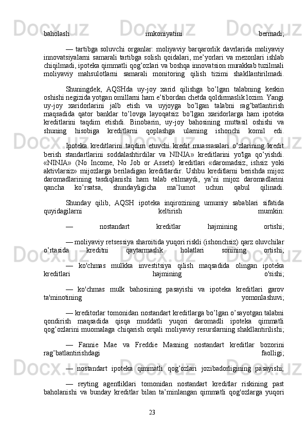 23baholash   imkoniyatini   bermadi;
—   tartibga   soluvchi   organlar:   moliyaviy   barqarorlik   davrlarida   moliyaviy
innovatsiyalarni  samarali  tartibga solish   qoidalari,  me’yorlari  va  mezonlari  ishlab
chiqilmadi, ipoteka qimmatli qog’ozlari va boshqa innovatsion murakkab tuzilmali
moliyaviy   mahsulotlarni   samarali   monitoring   qilish   tizimi   shakllantirilmadi.
Shuningdek,   AQSHda   uy-joy   xarid   qilishga   bo’lgan   talabning   keskin
oshishi negizida yotgan omillarni ham e’tibordan chetda qoldirmaslik lozim. Yangi
uy-joy   xaridorlarini   jalb   etish   va   uyjoyga   bo’lgan   talabni   rag’batlantirish
maqsadida   qator   banklar   to’lovga   layoqatsiz   bo’lgan   xaridorlarga   ham   ipoteka
kreditlarini   taqdim   etishdi.   Binobarin,   uy-joy   bahosining   muttasil   oshishi   va
shuning   hisobiga   kreditlarni   qoplashga   ularning   ishonchi   komil   edi.
Ipoteka   kreditlarini   taqdim   etuvchi   kredit   muassasalari   o’zlarining   kredit
berish   standartlarini   soddalashtirdilar   va   NINJA»   kreditlarini   yo'lga   qo’yishdi.
«NINJA»   (No   Income,   No   Job   or   Assets)   kreditlari   «daromadsiz,   ishsiz   yoki
aktivlarsiz»   mijozlarga   beriladigan   kreditlardir.   Ushbu   kreditlarni   berishda   mijoz
daromadlarining   tasdiqlanishi   ham   talab   etilmaydi,   ya’ni   mijoz   daromadlarini
qancha   ko’rsatsa,   shundayligicha   ma’lumot   uchun   qabul   qilinadi.
Shunday   qilib,   AQSH   ipoteka   inqirozining   umumiy   sabablari   sifatida
quyidagilarni   keltirish   mumkin:
—   nostandart   kreditlar   hajmining   ortishi;
— moliyaviy retsessiya sharoitida yuqori riskli (ishonchsiz) qarz oluvchilar
o’rtasida   kreditni   qaytarmaslik   holatlari   sonining   ortishi;
—   ko'chmas   mulkka   investitsiya   qilish   maqsadida   olingan   ipoteka
kreditlari   hajmining   o'sishi;
—   ko'chmas   mulk   bahosining   pasayishi   va   ipoteka   kreditlari   garov
ta'minotining   yomonlashuvi;
— kreditorlar tomonidan nostandart kreditlarga bo’lgan o’sayotgan talabni
qondirish   maqsadida   qisqa   muddatli   yuqori   daromadli   ipoteka   qimmatli
qog’ozlarini  muomalaga chiqarish orqali moliyaviy resurslarning shakllantirilishi;
—   Fannie   Mae   va   Freddie   Masning   nostandart   kreditlar   bozorini
rag’batlantirishdagi   faolligi;
—   nostandart   ipoteka   qimmatli   qog’ozlari   jozibadorligining   pasayishi;
—   reyting   agentliklari   tomonidan   nostandart   kreditlar   riskining   past
baholanishi   va   bunday   kreditlar   bilan   ta’minlangan   qimmatli   qog'ozlarga   yuqori