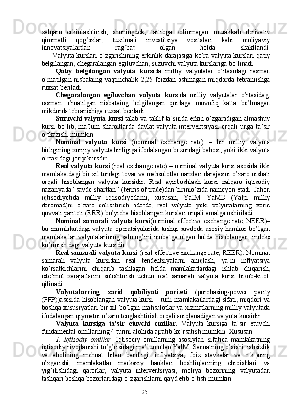 25xalqaro   erkinlashtirish,   shuningdek,   tartibga   solinmagan   murakkab   derivativ
qimmatli   qog’ozlar,   tuzilmali   investitsiya   vositalari   kabi   moliyaviy
innovatsiyalardan   rag’bat   olgan   holda   shakllandi.
          Valyuta kurslari o’zgarishining erkinlik darajasiga ko’ra valyuta kurslari qatiy
belgilangan, chegaralangan egiluvchan, suzuvchi valyuta kurslariga bo’linadi. 
Qatiy   belgilangan   valyuta   kursi da   milliy   valyutalar   o’rtasidagi   rasman
o’rnatilgan nisbataing  vaqtinchalik 2,25 foizdan oshmagan miqdorda tebraniishga
ruxsat beriladi.
Chegaralangan   egiluvchan   valyuta   kursi da   milliy   valyutalar   o’rtasidagi
rasman   o’rnatilgan   nisbataing   belgilangan   qoidaga   muvofiq   katta   bo’lmagan
mikdorda tebranishiga ruxsat beriladi. 
Suzuvchi valyuta kursi   talab va taklif ta’sirida erkin o’zgaradigan almashuv
kursi   bo’lib,   ma’lum   sharoitlarda   davlat   valyuta   interventsiyasi   orqali   unga   ta’sir
o’tkazishi mumkin.
Nominal   valyuta   kursi   (nominal   exchange   rate)   –   bir   milliy   valyuta
birligining xorijiy valyuta birligiga ifodalangan bozordagi bahosi, yoki ikki valyuta
o’rtasidagi joriy kursdir.
Real valyuta kursi   (real exchange rate) – nominal valyuta kursi asosida ikki
mamlakatdagi bir xil turdagi tovar va mahsulotlar narxlari darajasini o’zaro nisbati
orqali   hisoblangan   valyuta   kursidir.   Real   ayirboshlash   kursi   xalqaro   iqtisodiy
nazariyada “savdo shartlari” (terms of trade)dan birinio’zida namoyon etadi. Jahon
iqtisodiyotida   milliy   iqtisodiyotlarni,   xususan,   YaIM,   YaMD   (Yalpi   milliy
daromad)ni   o’zaro   solishtirish   odatda,   real   valyuta   yoki   valyutalarning   xarid
quvvati pariteti (RRR) bo’yicha hisoblangan kurslari orqali amalga oshiriladi. 
Nominal   samarali   valyuta  kursi (nominal   effective   exchange   rate,  NEER)–
bu   mamlakatdagi   valyuta   operatsiyalarida   tashqi   savdoda   asosiy   hamkor   bo’lgan
mamlakatlar   valyutalarining  salmog’ini  inobatga  olgan  holda   hisoblangan,  indeks
ko’rinishidagi valyuta kursidir. 
Real samarali valyuta kursi   (real effective exchange rate, REER). Nominal
samarali   valyuta   kursidan   real   tendentsiyalarni   aniqlash,   ya’ni   inflyatsiya
ko’rsatkichlarini   chiqarib   tashlagan   holda   mamlakatlardagi   ishlab   chiqarish,
iste’mol   xarajatlarini   solishtirish   uchun   real   samarali   valyuta   kursi   hisob-kitob
qilinadi. 
Valyutalarning   xarid   qobiliyati   pariteti   (purchasing-power   parity
(PPP))asosida hisoblangan valyuta kursi – turli mamlakatlardagi sifati, miqdori va
boshqa xususiyatlari bir xil bo’lgan mahsulotlar va xizmatlarning milliy valyutada
ifodalangan qiymatni o’zaro tenglashtirish orqali aniqlanadigan valyuta kursidir. 
Valyuta   kursiga   ta’sir   etuvchi   omillar.   Valyuta   kursiga   ta’sir   etuvchi
fundamental omillarning 4 turini alohida ajratib ko’rsatish mumkin. Xususan:
1.   Iqtisodiy   omillar .   Iqtisodiy   omillarning   asosiylari   sifatida   mamlakatning
iqtisodiy rivojlanishi to’g’risidagi ma’lumotlar(YaIM, Sanoatning o’sishi, ishsizlik
va   aholining   mehnat   bilan   bandligi,   inflyatsiya,   foiz   stavkalar   va   h.k.)ning
o’zgarishi,   mamlakatlar   markaziy   banklari   boshliqlarining   chiqishlari   va
yig’ilishidagi   qarorlar,   valyuta   interventsiyasi,   moliya   bozorining   valyutadan
tashqari boshqa bozorlaridagi o’zgarishlarni qayd etib o’tish mumkin.
