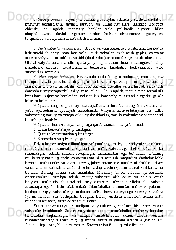 262. Siyosiy omillar . Siyosiy omillarning asosiylari sifatida prezident, davlat va
hukumat   boshliqlarini   saylash   jarayoni   va   uning   natijalari,   ularning   iste’foga
chiqishi,   shuningdek,   markaziy   banklar   yoki   pul-kredit   siyosati   bilan
shug’ullanuvchi   davlat   organlari   rahbar   kadrlar   almashinuvi,   geosiyosiy
to’qnashuv va inqirozlarni ko’rsatish mumkin. 
3. Turli xabarlar va kutishlar . Global valyuta bozorida investorlarni harakatga
keltiruvchi   shunday   ibora   bor,   ya’ni   “turli   xabarlar,   mish-mish   gaplar,   ovozalar
asosida valyutalarni sotib ol va fakt (dalil, isbot)larga asoslangan holda ularni sot”.
Global   valyuta   bozorida   oltin   qoidaga   aylangan   ushbu   ibora,   shuningdek   boshqa
psixologik   omillar   investorlarning   bozordagi   harakatini   faollashtirishi   yoki
susaytirishi mumkin. 
4.   Fors-major   holatlari.   Favqulotda   sodir   bo’lgan   hodisalar,   masalan,   suv
toshqini, zilzila, yirik ko’lamli yong’in, turli zararli epidemiyalarni, gaz va boshqa
zarralarni ommaviy tarqalishi, kuchli to’fon yoki dovullar va h.k.lar natijasida turli
darajadagi vayronagarchilikni yuzaga kelishi. Shuningdek, mamlakatda terroristik
hurujlarni, hujum va harakatlari sodir etilishi ham valyuta kurslari o’zgarishiga o’z
ta’sirini ko’rsatadi. 
Valyutalarning   eng   asosiy   xususiyatlaridan   biri   bu   uning   konvertatsiyasi,
ya’ni   ayirbolanish   qobiliyati   hisoblanadi.   Valyuta   konvertatsiyasi   bu   milliy
valyutaning xorijiy valyutaga erkin ayirboshlanish, xorijiy mahsulot va xizmatlarni
to’lash qobiliyatidir. 
Valyutalar konvertatsiya darajasiga qarab, asosan 3 turga bo’linadi:
1. Erkin konvertatsiya qilinadigan;
2. Qisman konvertatsiya qilinadigan;
3. Konvertatsiya qilinmaydigan.
Erkin konvetatsiya qilinadigan valyutalar ga milliy iqtisodiyoti mustahkam,
iqtisodiy o’sish imkoniyatiga ega bo’lgan, milliy valyutasiga chet ellik hamkorlar
ishonadigan,   odatda   sanoati   rivojlangan   mamlakatlar   ega   bo’ladilar.   O’zining
milliy   valyutasining   erkin   konvertatsiyasini   ta’minlash   maqsadida   davlatlar   ichki
bozorda   mahsulotlar   va   xizmatlarning   jahon   bozoridagi   narxlarini   shakllantirigan
va unga ta’sir ko’rsatmagan holda erkin tashqi savdo rejimini tashkil etishlari zarur
bo’ladi.   Buning   uchun   esa,   mamlakat   Markaziy   banki   valyuta   ayirboshlash
operatsiyalarini   tartibga   solish,   xorijiy   valyutani   olib   kelish   va   chiqib   ketish
bo’yicha   ma’muriy   cheklovlarni   joriy   etmasdan,   o’zida   etarlicha   oltin-valyuta
zaxirasiga   ega   bo’lishi   talab   etiladi.   Mamlakatlar   tomonidan   milliy   valyutaning
boshqa   xorijiy   valyutalarga   nisbatan   to’liq   konvertatsiyasiga   rasmiy   ravishda
(ya’ni,   amalda   esa   boshqacha   bo’lgani   holda)   erishish   mamlakat   uchun   katta
miqdorda iqtisodiy zarar keltirishi mumkin. 
Erkin   konvertatsiya   qilinadigan   valyutalarning   ma’lum   bir   qismi   zaxira
valyutalar hisoblanadi.   Zaxira valyutalar   boshqa mamlakatlar  markaziy banklari
tomonidan   saqlanadigan   va   xalqaro   hisob-kitoblar   uchun   zaxira   vositasi
hisoblangan valyutalardir. Bugungi kunda, zaxira valyutalar sifatida AQSh dollari,
funt sterling, evro, Yaponiya yenasi, Shveytsariya franki qayd etilmoqda.