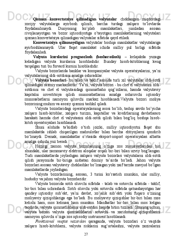 27Qisman   konvertatsiya   qilinadigan   valyutalar   cheklangan   miqdordagi
xorijiy   valyutalarga   ayirbosh   qilinib,   barcha   turdagi   xalqaro   to’lovlarda
foydalanilmaydi.   Dunyoning   ko’plab   mamlakatlari,   jumladan   asosan
rivojlanayotgan   va   bozor   iqtisodiyotiga   o’tayotgan   mamlakatlarning   valyutalari
qisman konvertatsiya qilinadigan valyutalar sifatida qayd etiladi. 
Konvertatsiya   qilinmaydigan   valyutalar   boshqa   mamlakatlar   valyutalariga
ayirboshlanmaydi.   Ular   faqat   mamlakat   ichida   milliy   pul   birligi   sifatida
foydalaniladi. 
Valyuta   kurslarini   prognozlash   (bashoratlash)   –   kelajakda   yuzaga
keladigan   valyuta   kurslarini   hisoblashdir.   Bunday   hisob-kitoblarnng   keng
tarqalgan turi bu forvard kursini hisoblashdir. 
Valyuta bozorlarida banklar va kompaniyalar valyuta operatsiyalarini, ya’ni
valyutalarning oldi-sotdisini amalga oshiradilar.
Valyuta   bozorlari -   bu   talab   va   taklif   asosida   turli   xil   valyutalar   oldi-sotdi
qilinadigan rasmiy markazlardir. Ya’ni, valyuta bozori - bu chet el valyutasini oldi-
sotdisini   va   chet   el   valyutasidagi   qimmatbaho   qog’ozlarni,   hamda   valyutaviy
kapitalni   investitsiya   qilish   munosabatlarini   amalga   oshiruvchi   iqtisodiy
munosabatlarni   namoyon   qiluvchi   markaz   hisoblanadi.Valyuta   bozori   moliya
bozorining muhim va asosiy qismini tashkil qiladi. 
Valyuta   bozorlaridagi   operatsiyalarning   asosi   bo’lib,  tashqi   savdo   bo’yicha
xalqaro   hisob-kitoblar,   xalqaro   turizm,   kapitallar   va   kreditlarning   davlatlararo
harakati   hamda   chet   el   valyutasini   oldi-sotdi   qilish   bilan   bog’liq   boshqa   hisob-
kitob operatsiyalari hisoblanadi. 
Shuni   alohida   ta’kidlab   o’tish   joizki,   milliy   iqtisodiyotni   faqat   shu
mamlakatda   ishlab   chiqarilgan   mahsulotlar   bilan   barcha   ehtiyojlarni   qondirib
bo’lmaydi.   Demak,   mamlakatlar   o’rtasida   eksport-import   operatsiyalari   albatta
amalga oshishi yuz beradi. 
Hozirgi   zamon   valyuta   bozorlarining   o’ziga   xos   xususiyatlaridan   biri
shundaki, ular zamonaviy elektron aloqalar orqali bir-biri bilan uzviy bog’langan.
Turli   mamlakatlarda   joylashgan   xalqaro   valyuta   bozorlari   valyutalarni   oldi-sotdi
qilish   jarayonida   bir-biriga   nisbatan   doimiy   ta’sirda   bo’ladi.   Jahon   valyuta
bozorlari asosan valyutaviy cheklashlar bo’lmagan yoki zaif tarzda mavjud bo’lgan
mamlakatlarda joylashgan.
Valyuta   bozorlarining,   asosan,   3   turini   ko’rsatish   mumkin,   ular   milliy,
hududiy va jahon valyuta bozorlaridir. 
Valyuta   bozorida   sotib   oluvchi   sifatida   -   talab   va   sotuvchi   sifatida   -   taklif,
bir-biri   bilan   uchrashadi.   Sotib   oluvchi   yoki   sotuvchi   sifatida   qatnashayotgan   har
qanday   iqtisodiy   sub’ekt,   ya’ni   davlat,   xo’jalik   sub’ekti   yoki   fuqaro   o’zining
moliyaviy   qiziqishlariga   ega   bo’ladi.   Bu   moliyaviy   qiziqishlar   bir-biri   bilan   mos
kelishi   ham,   mos   kelmasi   ham   mumkin.   Manfaatlar   bir-biri   bilan   mos   kelgan
taqdirda, valyuta qimmatliklarini oldi-sotdisi haqida bitim tuziladi. Shuning uchun,
valyuta   bozori   valyuta   qimmatliklarini   sotuvchi   va   xaridorning   qiziqishlarini
namoyon qiluvchi o’ziga xos iqtisodiy instrument hisoblanadi. 
Funktsional   nuqtai   nazardan   qaraganda,   valyuta   bozorlari   o’z   vaqtida
xalqaro   hisob-kitoblarni,   valyuta   risklarini   sug’urtalashni,   valyuta   zaxiralarini