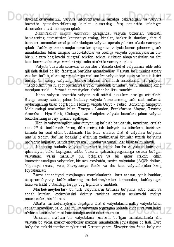 28diversifikatsiyalashni,   valyuta   interventsiyasini   amalga   oshiradigan   va   valyuta
bozorida   qatnashuvchilarning   kurslari   o’rtasidagi   farq   natijasida   keladigan
daromadni o’zida namoyon qiladi. 
Institutsional   nuqtai   nazardan   qaraganda,   valyuta   bozorlari   vakolatli
banklarning,   investitsion   kompaniyalarning,   birjalar,   brokerlik   idoralari,   chet   el
banklari tomonidan amalga oshiriladigan valyuta operatsiyalarini o’zida namoyon
qiladi. Tashkiliy-texnik nuqtai nazardan qaraganda, valyuta bozori jahonning turli
mamlakatlari   bilan   xalqaro   hisob-kitoblar   va   boshqa   valyuta   operatsiyalarini   bir-
birini   o’zaro   bog’lovchi   telegraf,   telefon,   teleks,   elektron   aloqa   vositalari   va   shu
kabi kommunikatsiya tizimlari yig’indisini o’zida namoyon qiladi. 
Valyuta bozorida sotuvchi va xaridor o’rtasida chet el valyutasini oldi-sotdi
qilishda dallol bo’lib, faqatgina  banklar  qatnashadilar. Valyuta bo’limining asosiy
vazifasi  bo’lib, o’zining mijozlariga ma’lum  bir valyutadagi  aktiv va kapitallarini
boshqa   bir   xorijiy   valyutaga   konvertirlashni   ta’minlash   hisoblanadi.   Bu   jarayon
“naqd bitim”, ya’ni spot operatsiyasi yoki “muddatli bitimlar”, ya’ni ularning keng
tarqalgan shakli - forvard operatsiyalari shaklida bo’lishi mumkin. 
Jahon   valyuta   bozorida   valyuta   oldi-sotdisi   tunu-kun   amalga   oshiriladi.
Bunga   asosiy   sabab,   jahon   hududiy   valyuta   bozorlarining   turli   soat   millarida
joylashganligi bilan bog’liqdir. Hozirgi vaqtda Osiyo  -  Tokio, Gonkong, Singapur,
Melburndagi   markazlari   bilan,   Evropa   -   London,   Frankfurt-na   Mayne,   Tsyurix,
Amerika   -   Nyu-York,   Chikago,   Los-Andjeles   valyuta   bozorlari   jahon   valyuta
bozorlarining asosiy qismini egallagan. 
Xorijiy valyutadagibitimlar dunyoning ko’plab banklarida, taxminan, ertalab
soat   9 00
  da   boshlanadi,   biroq,   dilerlarning   ish   faoliyati   bu   bitimlarni   tuzishdan
kamida   bir   soat   oldin   boshlanadi.   Har   kuni   ertalab,   chet   el   valyutasi   bo’yicha
mas’ul   xodim   (bo’lim   boshlig’i)   o’zining   xodimlarini   bitimlar   tuzish   bo’yicha
me’yoriy hujjatlar, hamda zaruriy ma’lumotlar va yangiliklar bilan ta’minlaydi.
Jahonning   hududiy   valyuta   bozorlarida   odatda   barcha   valyutalar   kotirovka
qilinmaydi,   balki   faqatgina,   ushbu   bozorda   qatnashayotganlarga   kerakli   bo’lgan
valyutalar,   ya’ni   mahalliy   pul   belgilari   va   bir   qator   etakchi   erkin
konvertirlanadigan  valyutalar,  birinchi   navbatda,  zaxira  valyutalar   (AQSh  dollari,
Yaponiya   ienasi,   evro,   Shveytsariya   franki   va   shu   kabi   valyutalar)dan   keng
foydalaniladi. 
Bozor   iqtisodiyoti   rivojlangan   mamlakatlarda,   kurs   asosan,   yirik   banklar,
xalqaromoliyaviy   tashkilotlarning   market-meykerlari   tomonidan,   kutilayotgan
talab va taklif o’rtasidagi farqqa bog’liqholda o’rnatiladi.
Market-meykerlar -   bu   turli   valyutalarni   bitimlar   bo’yicha   sotib   olish   va
sotish   kurslari   kotirovkasini   doimiy   ravishda   amalga   oshiruvchi   moliya
muasassalari hisoblanadi. 
Albatta, market-meykerlar faqatgina chet el valyutalarini milliy valyuta bilan
solishtirmaydilar, balki ular milliy valyutaga tegmagan holatda chet el valyutalarini
o’zlarini kotirovkalarini ham amalga oshirishlari mumkin. 
Umuman,   ma’lum   bir   valyutalarni   emitenti   bo’lgan   mamlakatlarda   shu
valyuta   bo’yicha   market-meykerlar   mazkur   mamlakatda   joylashgan   bo’ladi.   Evro
bo’yicha etakchi market-meykerlarni Germaniyadan, Shveytsariya franki bo’yicha