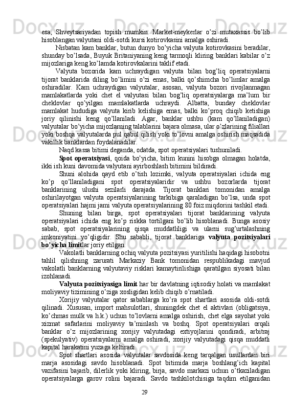 29esa,   Shveytsariyadan   topish   mumkin.   Market-meykerlar   o’zi   mutaxassis   bo’lib
hisoblangan valyutani oldi-sotdi kursi kotirovkasini amalga oshiradi. 
Nisbatan kam banklar, butun dunyo bo’yicha valyuta kotirovkasini beradilar,
shunday bo’lsada, Buyuk Britaniyaning keng tarmoqli kliring banklari kabilar o’z
mijozlariga keng ko’lamda kotirovkalarini taklif etadi. 
Valyuta   bozorida   kam   uchraydigan   valyuta   bilan   bog’liq   operatsiyalarni
tijorat   banklarida   diling   bo’limini   o’zi   emas,   balki   qo’shimcha   bo’limlar   amalga
oshiradilar.   Kam   uchraydigan   valyutalar,   asosan,   valyuta   bozori   rivojlanmagan
mamlakatlarda   yoki   chet   el   valyutasi   bilan   bog’liq   operatsiyalarga   ma’lum   bir
cheklovlar   qo’yilgan   mamlakatlarda   uchraydi.   Albatta,   bunday   cheklovlar
mamlakat   hududiga   valyuta   kirib   kelishiga   emas,   balki   ko’proq   chiqib   ketishiga
joriy   qilinishi   keng   qo’llaniladi.   Agar,   banklar   ushbu   (kam   qo’llaniladigan)
valyutalar bo’yicha mijozlarning talablarini bajara olmasa, ular o’zlarining filiallari
yoki boshqa valyutalarda pul qabul qilish yoki to’lovni amalga oshirish maqsadida
vakillik banklardan foydalanadilar.
Naqd kassa bitimi deganda, odatda, spot operatsiyalari tushuniladi. 
Spot   operatsiyasi ,   qoida   bo’yicha,   bitim   kunini   hisobga   olmagan   holatda,
ikki ish kuni davomida valyutani ayirboshlash bitimini bildiradi. 
Shuni   alohida   qayd   etib   o’tish   lozimki,   valyuta   operatsiyalari   ichida   eng
ko’p   qo’llaniladigani   spot   operatsiyalaridir   va   ushbu   bozorlarda   tijorat
banklarining   ulushi   sezilarli   darajada.   Tijorat   banklari   tomonidan   amalga
oshirilayotgan   valyuta   operatsiyalarining   tarkibiga   qaraladigan   bo’lsa,   unda   spot
operatsiyalari hajmi jami valyuta operatsiyalarining 80 foiz miqdorini tashkil etadi.
Shuning   bilan   birga,   spot   operatsiyalari   tijorat   banklarining   valyuta
operatsiyalari   ichida   eng   ko’p   riskka   tortilgani   bo’lib   hisoblanadi.   Bunga   asosiy
sabab,   spot   operatsiyalarining   qisqa   muddatliligi   va   ularni   sug’urtalashning
imkoniyatini   yo’qligidir.   Shu   sababli,   tijorat   banklariga   valyuta   pozitsiyalari
bo’yicha limit lar joriy etilgan. 
Vakolatli banklarning ochiq valyuta pozitsiyasi yuritilishi haqidagi hisobotni
tahlil   qilishning   zarurati   Markaziy   Bank   tomonidan   respublikadagi   mavjud
vakolatli   banklarning   valyutaviy  risklari   kamaytirilishiga   qaratilgan   siyosati   bilan
izohlanadi. 
Valyuta pozitsiyasiga limit  har bir davlatning iqtisodiy holati va mamlakat
moliyaviy tizimining o’ziga xosligidan kelib chiqib o’rnatiladi. 
Xorijiy   valyutalar   qator   sabablarga   ko’ra   spot   shartlari   asosida   oldi-sotdi
qilinadi.   Xususan,   import   mahsulotlari,   shuningdek   chet   el   aktivlari   (obligatsiya,
ko’chmas mulk va h.k.) uchun to’lovlarni amalga oshirish, chet elga sayohat yoki
xizmat   safarlarini   moliyaviy   ta’minlash   va   boshq.   Spot   operatsiyalari   orqali
banklar   o’z   mijozlarining   xorijiy   valyutadagi   extiyojlarini   qondiradi,   arbitraj
(spekulyativ)   operatsiyalarni   amalga   oshiradi,   xorijiy   valyutadagi   qisqa   muddatli
kapital harakatini yuzaga keltiradi. 
Spot   shartlari   asosida   valyutalar   savdosida   keng   tarqalgan   usullardan   biri
marja   asosidagi   savdo   hisoblanadi.   Spot   bitimida   marja   boshlang’ich   kapital
vazifasini  bajarib, dilerlik yoki  kliring, birja, savdo markazi  uchun o’tkaziladigan
operatsiyalarga   garov   rolini   bajaradi.   Savdo   tashkilotchisiga   taqdim   etilganidan