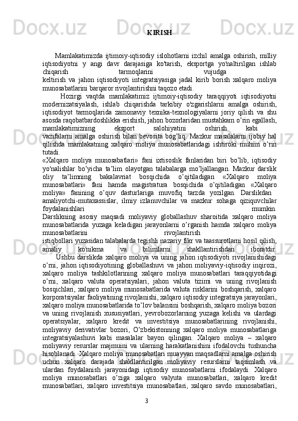 3 KIRISH
          Mamlakatimizda   ijtimoiy-iqtisodiy   islohotlarni   izchil   amalga   oshirish,   milliy
iqtisodiyotni   y   angi   davr   darajasiga   ko'tarish,   eksportga   yo'naltirilgan   ishlab
chiqarish   tarmoqlarini   vujudga  
keltirish   va   jahon   iqtisodiyoti   integratsiyasiga   jadal   kirib   borish   xalqaro   moliya
munosabatlarini barqaror rivojlantirishni taqozo etadi. 
Hozirgi   vaqtda   mamlakatimiz   ijtimoiy-iqtisodiy   taraqqiyoti   iqtisodiyotni
modernizatsiyalash,   ishlab   chiqarishda   tarkibiy   o'zgarishlarni   amalga   oshirish,
iqtisodiyot   tarmoqlarida   zamonaviy   texnika-texnologiyalarni   joriy   qilish   va   shu
asosda raqobatbardoshlikka erishish, jahon bozorlaridan mustahkam o’rin egallash,
mamlakatimizning   eksport   salohiyatini   oshirish   kabi  
vazifalarni   amalga   oshirish   bilan   bevosita   bog’liq.   Mazkur   masalalarni   ijobiy   hal
qilishda   mamlakatning   xalqaro   moliya   munosabatlaridagi   ishtiroki   muhim   o’rin
tutadi.
«Xalqaro   moliya   munosabatlari»   fani   ixtisoslik   fanlaridan   biri   bo’lib,   iqtisodiy
yo'nalishlar   bo’yicha   ta’lim   olayotgan   talabalarga   mo’ljallangan.   Mazkur   darslik
oliy   ta’limning   bakalavriat   bosqichida   o’qitiladigan   «Xalqaro   moliya
munosabatlari»   fani   hamda   magistratura   bosqichida   o’qitiladigan   «Xalqaro
moliya»   fanining   o’quv   dasturlariga   muvofiq   tarzda   yozilgan.   Darslikdan  
amaliyotchi-mutaxassislar,   ilmiy   izlanuvchilar   va   mazkur   sohaga   qiziquvchilar
foydalanishlari   mumkin.
Darslikning   asosiy   maqsadi   moliyaviy   globallashuv   sharoitida   xalqaro   moliya
munosabatlarida   yuzaga   keladigan   jarayonlarni   o’rganish   hamda   xalqaro   moliya
munosabatlarini   rivojlantirish  
istiqbollari yuzasidan talabalarda tegishli nazariy fikr va taassurotlarni hosil qilish,
amaliy   ko'nikma   va   bilimlarni   shakllantirishdan   iboratdir.
          Ushbu   darslikda   xalqaro   moliya   va   uning   jahon   iqtisodiyoti   rivojlanishidagi
o’rni,   jahon   iqtisodiyotining   globallashuvi   va   jahon   moliyaviy-iqtisodiy   inqirozi,
xalqaro   moliya   tashkilotlarining   xalqaro   moliya   munosabatlari   taraqqiyotidagi
o’rni,   xalqaro   valuta   operatsiyalari,   jahon   valuta   tizimi   va   uning   rivojlanish
bosqichlari,   xalqaro   moliya   munosabatlarida   valuta   risklarini   boshqarish,   xalqaro
korporatsiyalar faoliyatining rivojlanishi, xalqaro iqtisodiy integratsiya jarayonlari,
xalqaro moliya munosabatlarida to’lov balansini boshqarish, xalqaro moliya bozori
va   uning   rivojlanish   xususiyatlari,   yevrobozorlarning   yuzaga   kelishi   va   ulardagi
operatsiyalar,   xalqaro   kredit   va   investitsiya   munosabatlarining   rivojlanishi,
moliyaviy   derivativlar   bozori,   O’zbekistonning   xalqaro   moliya   munosabatlariga
integratsiyalashuvi   kabi   masalalar   bayon   qilingan.   Xalqaro   moliya   –   xalqaro
moliyaviy   resurslar   majmuini   va   ularning   harakatlanishini   ifodalovchi   tushuncha
hisoblanadi. Xalqaro moliya munosabatlari muayyan maqsadlarni amalga oshirish
uchun   xalqaro   darajada   shakllantirilgan   moliyaviy   resurslarni   taqsimlash   va
ulardan   foydalanish   jarayonidagi   iqtisodiy   munosabatlarni   ifodalaydi.   Xalqaro
moliya   munosabatlari   o’ziga   xalqaro   valyuta   munosabatlari,   xalqaro   kredit
munosabatlari,   xalqaro   investitsiya   munosabatlari,   xalqaro   savdo   munosabatlari,