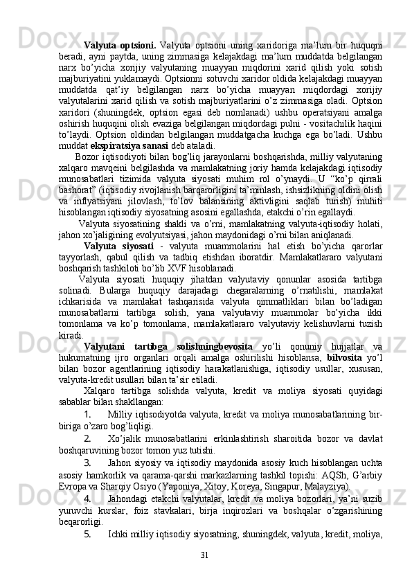 31Valyuta   optsioni.   Valyuta   optsioni   uning   xaridoriga   ma’lum   bir   huquqni
beradi,   ayni   paytda,   uning   zimmasiga   kelajakdagi   ma’lum   muddatda   belgilangan
narx   bo’yicha   xorijiy   valyutaning   muayyan   miqdorini   xarid   qilish   yoki   sotish
majburiyatini yuklamaydi. Optsionni sotuvchi xaridor oldida kelajakdagi muayyan
muddatda   qat’iy   belgilangan   narx   bo’yicha   muayyan   miqdordagi   xorijiy
valyutalarini   xarid   qilish   va   sotish   majburiyatlarini   o’z   zimmasiga   oladi.   Optsion
xaridori   (shuningdek,   optsion   egasi   deb   nomlanadi)   ushbu   operatsiyani   amalga
oshirish huquqini olish evaziga belgilangan miqdordagi pulni - vositachilik haqini
to’laydi.   Optsion   oldindan   belgilangan   muddatgacha   kuchga   ega   bo’ladi.   Ushbu
muddat  ekspiratsiya sanasi  deb ataladi. 
          Bozor iqtisodiyoti bilan bog’liq jarayonlarni boshqarishda, milliy valyutaning
xalqaro mavqeini  belgilashda va  mamlakatning joriy hamda kelajakdagi  iqtisodiy
munosabatlari   tizimida   valyuta   siyosati   muhim   rol   o’ynaydi.   U   “ko’p   qirrali
bashorat” (iqtisodiy rivojlanish barqarorligini ta’minlash, ishsizlikning oldini olish
va   inflyatsiyani   jilovlash,   to’lov   balansining   aktivligini   saqlab   turish)   muhiti
hisoblangan iqtisodiy siyosatning asosini egallashda, etakchi o’rin egallaydi.
Valyuta   siyosatining   shakli   va   o’rni,   mamlakatning   valyuta-iqtisodiy   holati,
jahon xo’jaligining evolyutsiyasi, jahon maydonidagi o’rni bilan aniqlanadi. 
Valyuta   siyosati   -   valyuta   muammolarini   hal   etish   bo’yicha   qarorlar
tayyorlash,   qabul   qilish   va   tadbiq   etishdan   iboratdir.   Mamlakatlararo   valyutani
boshqarish tashkiloti bo’lib XVF hisoblanadi. 
Valyuta   siyosati   huquqiy   jihatdan   valyutaviy   qonunlar   asosida   tartibga
solinadi.   Bularga   huquqiy   darajadagi   chegaralarning   o’rnatilishi,   mamlakat
ichkarisida   va   mamlakat   tashqarisida   valyuta   qimmatliklari   bilan   bo’ladigan
munosabatlarni   tartibga   solish,   yana   valyutaviy   muammolar   bo’yicha   ikki
tomonlama   va   ko’p   tomonlama,   mamlakatlararo   valyutaviy   kelishuvlarni   tuzish
kiradi. 
Valyutani   tartibga   solishningbevosita   yo’li   qonuniy   hujjatlar   va
hukumatning   ijro   organlari   orqali   amalga   oshirilishi   hisoblansa,   bilvosita   yo’l
bilan   bozor   agentlarining   iqtisodiy   harakatlanishiga,   iqtisodiy   usullar,   xususan,
valyuta-kredit usullari bilan ta’sir etiladi. 
Xalqaro   tartibga   solishda   valyuta,   kredit   va   moliya   siyosati   q uyi dagi
sabablar bilan shakllangan :
1.  Milliy iqtisodiyotda  valyuta,  kredit   va  moliya  munosabatlarinin g   bir-
biriga o’zaro bog’liqligi.
2.  Xo’jalik   munosabatlarini   erkinlashtirish   sharoitida   bozor   va   davlat
boshqaruvining bozor tomon yuz tutishi.
3.  Jahon  siyosiy  va  iqtisodiy   maydonida  asosiy   kuch  hisoblangan   uchta
asosiy   hamkorlik  va   qarama-qarshi  markazlarning  tashkil  topishi:  AQSh,  G’arbiy
Evropa va Sharqiy Osiyo (Yaponiya, Xitoy, Koreya, Singapur, Malayziya).
4.  Jahondagi   etakchi   valyutalar,   kredit   va   moliya   bozorlari,   ya’ni   suzib
yuruvchi   kurslar,   foiz   stavkalari,   birja   inqirozlari   va   boshqalar   o’zgarishining
beqarorligi.
5.  Ichki milliy iqtisodiy siyosatning, shuningdek, valyuta, kredit, moliya,