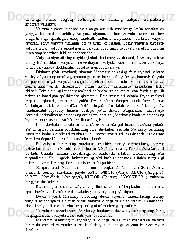32bir-biriga   o’zaro   bog’liq   bo’lmagan   va   ularning   xalqaro   xo’jalikdagi
integratsiyalashuvi.
Valyuta   siyosati   maqsad   va   amalga   oshirish   muddatiga   ko’ra   tarkibiy   va
joriyga   bo’linadi.   Tarkibiy   valyuta   siyosati -   jahon   valyuta   tizimi   tarkibini
o’zgartirishga   qaratilgan   uzoq   muddatli   tadbirlar   majmuidir.   Tarkibiy   valyuta
siyosati,   joriy   valyuta   tizimiga   o’z   ta’sirini   ko’rsatadi.   Joriy   valyuta   siyosati -
valyuta   kursi,   valyuta   operatsiyasi,   valyuta   bozorining   faoliyati   va   oltin   bozorini
qisqa vaqtda tezkorlik bilan boshqarishdir.
Valyuta siyosatining quyidagi shakllari  mavjud: diskont, deviz siyosati va
uning   ko’rinishlari:   valyuta   interventsiyasi,   valyuta   zaxiralarini   diversifikatsiya
qilish, valyutaviy cheklashlar, devalvatsiya, revolvatsiya. 
Diskont   (foiz   stavkasi)   siyosati . Markaziy   bankning   foiz   siyosati,   odatda
milliy valyutaning amaldagi massasiga ta’sir ko’rsatish, ya’ni uni kamaytirsh yoki
ko’paytirish orqali valyuta kursiga ta’sir etish mexanizmidir.   Foiz stavkasi - ssuda
kapitalining   yillik   daromadini   uning   mutloq   kattaligiga   nisbatidan   kelib
chiqadi.Foiz o’zining iqtisodiy ma’nosi bo’yicha, ssuda kapitalidan foydalanganlik
uchun   to’lanadigan   qo’shimcha   qiymatdir.   Foiz   stavkalari   odatda   foyda   me’yori
orqali   aniqlanadi,   lekin   amaliyotda   foiz   stavkasi   darajasi   ssuda   kapitallariga
bo’ladigan   talab   va   taklifdan   kelib   chiqadi.   Bu   talab   va   taklif   bir   qancha
fundamental   iqtisodiy   hamda   boshqa,   ya’ni   davriy   o’zgarishlar,   inflyatsiya
darajasi, iqtisodiyotga davlatning aralashuv darajasi, Markaziy bank va davlatning
byudjet-soliq siyosati va h.k. omillarga bog’liq.
Foiz   stavkalari   tarkibi   asosida   ob’ektiv   tarzda   pul   bozori   stavkasi   yotadi.
Ya’ni,   tijorat   banklari   kreditlarining   foiz   stavkalari   asosida   Markaziy   bankning
qayta moliyalash kreditlari stavkalari, pul bozori vositalari, shuningdek, banklararo
kredit va depozit bozori foiz stavkalari, turadi.
Pul-valyuta   bozorining   stavkalar   tarkibi ni   asosiy   elementlariga   xazina
veksellari stavkalari kiradi. Ba’zan bumamlakatlarda rasmiy foiz stavkasidan past
bo’ladi.   Chunki,   xazina   veksellariga   kafolatlovchi   sifatida   hukumatning   o’zi
turganligidir.   Shuningdek,   hukumatning   o’zi   kafolat   beruvchi   sifatida   turganligi
uchun bu veksellar eng likvidli aktivlar toifasiga kiradi.
Xalqaro   ssuda   kapitallari   bozorining   rivojlanishi   bilan   LIBOR   stavkasiga
o’xshash   boshqa   stavkalar   paydo   bo’ldi:   PIBOR   (Parij),   SIBOR   (Singapur),
NIBOR   (Nyu-York,   Norvegiya),   KUBOR   (Quvayt),   LYuKSIBOR   (Lyuksem-
burg) va shu kabilar.
Bularning   barchasida   valyutadagi   foiz   stavkalari   “tenglashish”   an’anasiga
ega, chunki ular Evrobozorda hududiy jihatdan yaqin joylashgan. 
Deviz   siyosati.Markaziy   bankning   deviz   siyosati   muomaladagi   xorijiy
valyuta miqdoriga ta’sir  etish orqali  valyuta kursiga ta’sir  ko’rsatish,  shuningdek,
chet el valyutasidagi aktivlar barqarorligini ta’minlashga qaratiladi.
Valyuta   interventsiyasi .   Markaziy   bankning   deviz   siyosatining   eng   keng
tarqalgan shakli, valyuta interventsiyasi hisoblanadi. 
Markaziy   bankning   milliy   valyuta   kursiga   ta’sir   etish   maqsadida   valyuta
bozorida   chet   el   valyutalarini   sotib   olish   yoki   sotishiga   valyuta   interventsiyasi
deyiladi.