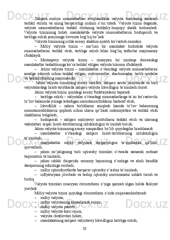 33Xalqaro   moliya   munosabatlari   rivojlanishida   valyuta   tizimining   samarali
tashkil   etilishi   va   uning   barqarorligi   muhim   o’rin   tutadi.   Valyuta   tizimi   deganda,
valyuta   munosabatlarini   tashkil   etishning   tashkiliy-huquqiy   shakli   tushuniladi.
Valyuta   tizimining   holati   mamlakatda   valyuta   munosabatlarini   boshqarish   va
tartibga solish jarayoniga bevosita bog’liq bo’ladi.
Valyuta tizimining uchta asosiy shaklini ajratib ko’rsatish mumkin:
– Milliy   valyuta   tizimi   –   ma’lum   bir   mamlakat   hududida   valyuta
munosabatlarini   tashkil   etish,   tartibga   solish   bilan   bog’liq   tadbirlar   majmuasini
ifodalaydi.
– Mintaqaviy   valyuta   tizimi   –   muayyan   bir   mintaqa   doirasidagi
mamlakatlar tashabbusiga ko’ra tashkil etilgan valyuta tizimini ifodalaydi. 
– Jahon   valyuta   tizimi   –   mamlakatlar   o’rtasidagi   valyuta   munosabatlarini
amalga  oshirish   uchun  tashkil  etilgan,  instrumentlar,  shartnomalar,  tartib-qoidalar
va tashkilotlarning majmuasidir.
  Jahon valyuta tizimining asosiy  vazifasi, xalqaro savdo jarayonida va turli
valyutalardagi hisob-kitoblarda xalqaro valyuta likvidligini ta’minlash iborat. 
Jahon valyuta tizimi quyidagi asosiy funktsiyalarni bajaradi:
– tartibga solish  – valyutalar o’rtasidagi munosabatlarga ta’sir ko’rsatuvchi
to’lov balansida yuzaga keladigan nomutanosibliklarni bartaraf etish;
– likvidlilik   –   z ahira   birliklarini   aniqlash   hamda   to’lov   balansining
nomutanosibliklarini   qoplash   uchun   ularni   qo’llash   imkoniyatlari   va   tashkil   etish
shakllarini belgilash;
– boshqarish   –   xalqaro   moliyaviy   institutlarni   tashkil   etish   va   ularning
vakolatlari orqali hisob-kitoblarning uzluksizligini ta’minlab borish.
Jahon valyuta tizimining asosiy maqsadlari bo’lib quyidagilar hisoblanadi:
– mamlakatlar   o’rtasidagi   xalqaro   hisob-kitoblarning   uzluksizligini
ta’minlash;
– mamlakatlar   milliy   valyutasi   barqarorligini   ta’minlashni   qo’llab-
quvvatlash;
– jahon   xo’jaligining   turli   iqtisodiy   tizimlari   o’rtasida   samarali   mehnat
taqsimotini ta’minlash;
– jahon   ishlab   chiqarishi   umumiy   hajmining   o’sishiga   va   aholi   bandlik
darajasining oshishiga erishish;
– milliy iqtisodiyotlarda barqaror iqtisodiy o’sishni ta’minlash;
– inflyatsiyani   jilovlash   va   tashqi   iqtisodiy   muvozanatni   ushlab   turish   va
boshq.
Valyuta tizimlari muayyan elementlarni o’ziga qamrab olgan holda faoliyat
yuritadi.
Milliy valyuta tizimi quyidagi elementlarni o’zida mujassamlashtiradi:
– milliy valyuta;
– milliy valyutaning almashinish rejimi;
– milliy valyuta pariteti;
– milliy valyuta kurs rejimi;
– valyuta cheklovlari holati;
– mamlakatning xalqaro valyutaviy likvidligini tartibga solish;
