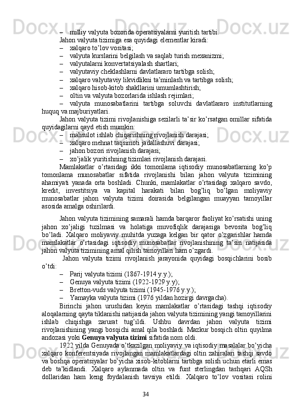 34– milliy valyuta bozorida operatsiyalarni yuritish tartibi.
Jahon valyuta tizimiga esa quyidagi elementlar kiradi:
– xalqaro to’lov vositasi;
– valyut a kurslarini belgilash va saqlab turish mexanizmi;
– valyutalarni konvertatsiyalash shartlari;
– valyutaviy cheklashlarni davlatlararo tartibga solish;
– xalqaro valyutaviy likvidlikni ta’minlash va tartibga solish;
– xalqaro hisob-kitob shakllarini umumlashtirish;
– oltin va valyuta bozorlarida ishlash rejimlari;
– valyuta   munosabatlarini   tartibga   soluvchi   davlatlararo   institutlarning
huquq va majburiyatlari.
Jahon valyuta tizimi rivojlanishiga sezilarli ta’sir ko’rsatgan omillar sifatida
quyidagilarni qayd etish mumkin:
– mahsulot ishlab chiqarishning rivojlanish darajasi;
– xalqaro mehnat taqsimoti jadallashuvi darajasi;
– jahon bozori rivojlanish darajasi;
– xo’jalik yuritishning tizimlari rivojlanish darajasi.
Mamlakatlar   o’rtasidagi   ikki   tomonlama   iqtisodiy   munosabatlarning   ko’p
tomonlama   munosabatlar   sifatida   rivojlanishi   bilan   jahon   valyuta   tizimining
ahamiyati   yanada   orta   boshladi.   Chunki,   mamlakatlar   o’rtasidagi   xalqaro   savdo,
kredit,   investitsiya   va   kapital   harakati   bilan   bog’liq   bo’lgan   moliyaviy
munosabatlar   jahon   valyuta   tizimi   doirasida   belgilangan   muayyan   tamoyillar
asosida amalga oshirilardi. 
Jahon valyuta tizimining samarali hamda barqaror faoliyat ko’rsatishi uning
jahon   xo’jaligi   tuzilmasi   va   holatiga   muvofiqlik   darajasiga   bevosita   bog’liq
bo’ladi.   Xalqaro   moliyaviy   muhitda   yuzaga   kelgan   bir   qator   o’zgarishlar   hamda
mamlakatlar   o’rtasidagi   iqtisodiy   munosabatlar   rivojlanishining   ta’siri   natijasida
jahon valyuta tizimining amal qilish tamoyillari ham o’zgardi.
  Jahon   valyuta   tizimi   rivojlanish   jarayonida   quyidagi   bosqichlarini   bosib
o’tdi:
– Parij valyuta tizimi (1867-1914 y.y.);
– Genuya valyuta tizimi (1922-1929 y.y);
– Bretton-vuds valyuta tizimi (1945-1976 y.y.);
– Yamayka valyuta tizimi (1976 yildan hozirgi davrgacha).
Birinchi   jahon   urushidan   keyin   mamlakatlar   o’rtasidagi   tashqi   iqtisodiy
aloqalarning qayta tiklanishi natijasida jahon valyuta tizimining yangi tamoyillarini
ishlab   chiqishga   zarurat   tug’ildi.   Ushbu   davrdan   jahon   valyuta   tizimi
rivojlanishining yangi bosqichi amal qila boshladi. Mazkur bosqich oltin quyilma
andozasi yoki  Genuya valyuta tizimi  sifatida nom oldi.
1922 yilda   Genuyada o’tkazilgan moliyaviy va iqtisodiy masalalar bo’yicha
xalqaro   konferentsiyada   rivojlangan mamlakatlardagi  oltin zahiralari tashqi  savdo
va boshqa operatsiyalar bo’yicha xisob-kitoblarni tartibga solish uchun etarli emas
deb   ta’kidlandi.   Xalqaro   aylanmada   oltin   va   funt   sterling dan   tashqari   AQSh
dollari dan   h am   keng   foydalanish   tavsiya   etildi.   Xalqaro   to’lov   vositasi   rolini