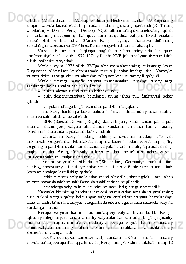 38qilishdi   (M.   Fridman,   F.   Maxlup   va   bosh. ).   Neokeynsianchilar   J.M.Keynsning
xalqaro   valyuta   tashkil   etish   to’g’risidagi   oldingi   g’oyasiga   qaytishdi   (R.   Triffin,
U. Martin, A. Dey. F. Peru, J. Denize) . AQSh oltinni to’liq demonetizatsiya qilish
va   dollarning   mavqeini   qo’llab-quvvatlash   maqsadida   xalqaro   likvid   vositani
tashkil   etish   yo’lini   tutdi.   G’arbiy   Evropa,   ayniqsa   Frantsiya   dollarning
etakchiligini cheklash va XVF kreditlarini kengaytirish sari harakat qildi. 
Valyuta   inqirozidan   chiqishga   bag’ishlab   jahon   miqyosida   bir   qator
konferentsiyalar   o’tkazildi.   1972-1974   yilllarda   XVF   jahon   valyuta   tizimini   isloh
qilish loyihasini tayyorladi. 
Mazkur   loyiha   1976   yilda   XVFga   a’zo   mamlakatlarning   kelishuviga   ko’ra
Kingstonda   o’tkazilgan   konferentsiyada   rasmiy   jihatdan   kuchga   kirdi.   Yamayka
valyuta tizimi asosiga oltin standartidan to’liq voz kechish tamoyili qo’yildi. 
Mazkur   tizimga   muvofiq   valyuta   munosabatlari   quyidagi   tamoyillarga
asoslangan holda amalga oshirilishi lozim:
– oltin  andozasi tizimi  rasman bekor qilindi;
– oltin   demonetizatsiyasi   belgilandi,   uning   jahon   puli   funktsiyasi   bekor
qilindi;
– valyutani oltinga bog’lovchi oltin paritetlari taqiqlandi;
– markaziy   banklarga   bozor   bahosi   bo’yicha   oltinni   oddiy   tovar   sifatida
sotish va sotib olishga ruxsat etildi;
– SDR   (Special   Drawing   Rights )   standarti   joriy   etildi,   undan   jahon   puli
sifatida,   shuningdek,   valyuta   almashinuv   kurslarini   o’rnatish   hamda   rasmiy
aktivlarni baholashda foydalanish ko’zda tutildi. 
– alohida   markaziy   banklarga   ichki   pul   siyosatini   mustaqil   o’tkazish
imkoniyati   kengaytirildi.   Mamlakatlarning   markaziy   banklari   valyutaning   qa’tiy
belgilangan paritetini ushlab turish uchun valyuta bozorlari faoliyatiga aralashishga
majbur   emaslar.   Biroq,   ular   valyuta   kurslarini   barqarorlashtirish   uchun   valyuta
interventsiyalarini amalga oshiradilar.
– zahira   valyutalari   sifatida   AQSh   dollari,   Germaniya   markasi,   funt
sterling,   shveytsariya   franki,   yaponiya   ienasi,   frantsuz   franki   rasman   tan   olindi
(evro muomalaga kiritilishiga qadar);
– erkin suzuvchi valyuta kurslari rejimi o’rnatildi, shuningdek, ularni jahon
valyuta bozorida talab va taklif asosida shakllantirish belgilandi;
– davlatlarga valyuta kursi rejimini mustaqil belgilashga ruxsat etildi.
Yamayka bitimining barcha ishtirokchi mamlakatlari asosida valyutalarning
oltin   tarkibi   yotgan   qa’tiy   belgilangan   valyuta   kurslaridan   valyuta   bozorlaridagi
talab va taklif ta’sirida muayyan chegaralarda erkin o’zgaruvchan suzuvchi valyuta
kurslariga o’tishdi. 
Evropa   valyuta   tizimi   –   bu   mintaqaviy   valyuta   tizimi   bo’lib,   Evropa
iqtisodiy   integratsiyasi   doirasida   milliy   valyutalar   harakati   bilan   bog’liq   iqtisodiy
munosabatlar   majmuasini   o’zida   ifodalaydi.   Evropa   valyuta   tizimi   zamonaviy
jahon   valyuta   tizimining   muhim   tarkibiy   qismi   hisoblanadi.   U   uchta   asosiy
elementni o’z ichiga oladi: 
– EKYu   (European   currency   unit)   standarti.   EKYu   –   shartli   jamoaviy
valyuta bo’lib,  Evropa ittifoqiga kiruvchi, Evropaning etakchi mamlakatlarining  12