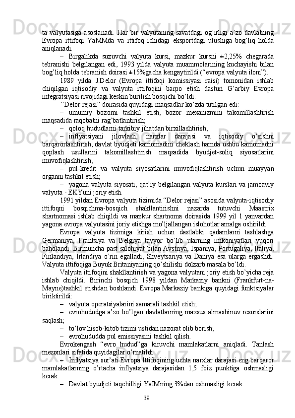 39ta   valyut asiga   asoslanadi.   Har   bir   valyutaning   savatdagi   og’irligi   a’zo   davlatning
Evropa   ittifoqi   YaMMda   va   ittifoq   ichidagi   eksportdagi   ulushiga   bog’liq   holda
aniqlanadi. 
– Birgalikda   suzuvchi   valyuta   kursi,   mazkur   kursni   ±2,25%   chegarada
tebranishi   belgilangan   edi,   1993   yilda   valyuta   muammolarining   kuchayishi   bilan
bog’liq holda tebranish doirasi ±15%gacha kengaytirildi (“evropa valyuta iloni”). 
1989   yilda   J.Delor   (Evropa   ittifoqi   komissiyasi   raisi)   tomonidan   ishlab
chiqilgan   iqtisodiy   va   valyuta   ittifoqini   barpo   etish   dasturi   G’arbiy   Evropa
integratsiyasi rivojidagi keskin burilish bosqichi bo’ldi.
 “Delor rejasi” doirasida quyidagi maqsadlar ko’zda tutilgan edi:
– umumiy   bozorni   tashkil   etish,   bozor   mexanizmini   takomillashtirish
maqsadida raqobatni rag’batlantirish;
– qoloq hududlarni tarkibiy jihatdan birxillashtirish;
– inflyatsiyani   jilovlash,   narxlar   darajasi   va   iqtisodiy   o’sishni
barqarorlashtirish, davlat byudjeti kamomadini cheklash hamda ushbu kamomadni
qoplash   usullarini   takomillashtirish   maqsadida   byudjet-soliq   siyosatlarini
muvofiqlashtirish;
– pul-kredit   va   valyuta   siyosatlarini   muvofiqlashtirish   uchun   muayyan
organni tashkil etish;
– yagona valyuta siyosati,  qat’iy belgilangan valyuta kurslari va jamoaviy
valyuta - EKYuni joriy etish.  
1991 yildan Evropa valyuta tizimida “Delor rejasi” asosida valyuta-iqtisodiy
ittifoqni   bosqichma-bosqich   shakllantirishni   nazarda   tutuvchi   Maastrix
shartnomasi   ishlab   chiqildi   va   mazkur   shartnoma   doirasida   1999  yil   1  yanvardan
yagona evropa valyutasini joriy etishga mo’ljallangan islohotlar amalga oshirildi. 
Evropa   valyuta   tizimiga   kirish   uchun   dastlabki   qadamlarni   tashlashga
Germaniya,   Frantsiya   va   Belgiya   tayyor   bo’lib   ularning   imkoniyatlari   yuqori
baholandi. Birmuncha past salohiyat bilan Avstriya, Ispaniya, Portugaliya, Italiya,
Finlandiya,   Irlandiya   o’rin   egalladi,   Shveytsariya   va   Daniya   esa   ularga   ergashdi.
Valyuta ittifoqiga Buyuk Britaniyaning qo’shilishi dolzarb masala bo’ldi. 
Valyuta ittifoqini shakllantirish va yagona valyutani joriy etish bo’yicha reja
ishlab   chiqildi.   Birinchi   bos q ich   1998   yildan   Markaziy   bankni   (Frankfurt-na-
Mayne)t ashkil etishdan boshlandi. Evropa Markaziy bankiga quyidagi funktsiyalar
biriktirildi:
– valyuta operatsiyalarini samarali tashkil etish;
– evrohududga  a’zo   bo’lgan   davlatlarning  maxsus   almashinuv   resurslarini
saqlash;
– to’lov hisob-kitob tizimi ustidan nazorat olib borish;
– evrohududda pul emissiyasini tashkil qilish.
Evrokengash   “evro   hudud”ga   kiruvchi   mamlakatlarni   aniqladi.   Tanlash
mezonlari sifatida quyidagilar o’rnatildi:
– Inflyatsiya sur’ati Evropa Ittifoqining uchta narxlar darajasi eng barqaror
mamlakatlarning   o’rtacha   inflyatsiya   darajasidan   1,5   foiz   punktiga   oshmasligi
kerak.
– Davlat  byudjeti taqchilligi YaIMning 3%dan oshmasligi kerak. 