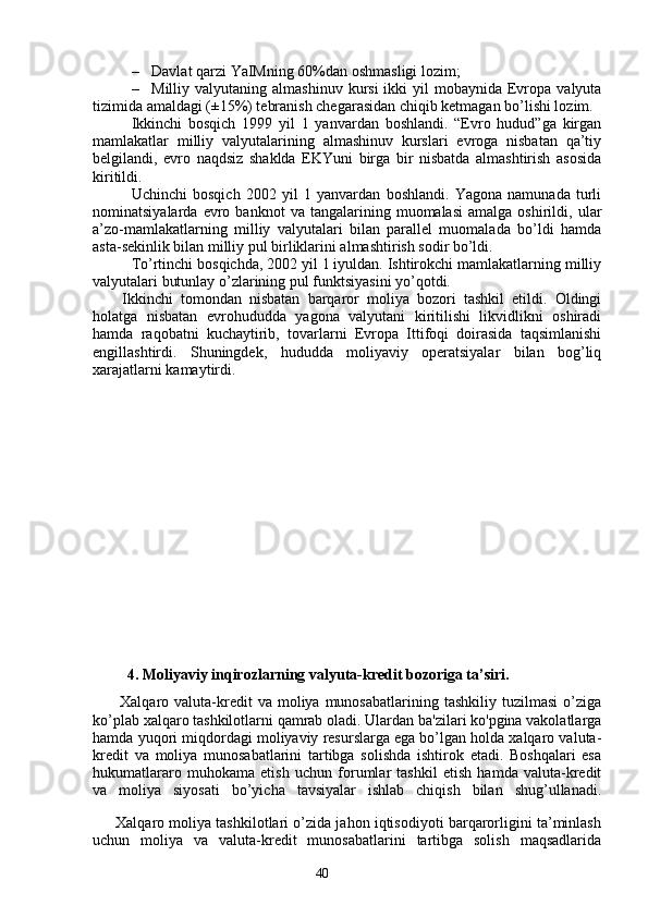 40– Davlat  qarzi  YaIMning  60%dan oshmasligi lozim;
– Milliy valyutaning  almashinuv  kursi   ikki   yil  mobaynida  Evropa  valyuta
tizimida amaldagi (±15%) tebranish chegarasidan chiqib ketmagan bo’lishi lozim. 
Ikkinchi   bosqich   1999   yil   1   yanvardan   boshlandi.   “Evro   hudud”ga   kirgan
mamlakatlar   milliy   valyutalarining   almashinuv   kurslari   evroga   nisbatan   qa’tiy
belgilandi,   evro   naqdsiz   shaklda   EKYuni   birga   bir   nisbatda   almashtirish   asosida
kiritildi.
Uchinchi   bosqich   2002   yil   1   yanvardan   boshlandi.   Yagona   namunada   turli
nominatsiyalarda   evro   banknot   va   tangalarining  muomalasi   amalga   oshirildi,  ular
a’zo-mamlakatlarning   milliy   valyutalari   bilan   parallel   muomalada   bo’ldi   hamda
asta-sekinlik bilan milliy pul birliklarini almashtirish sodir bo’ldi.
To’rtinchi bosqichda, 2002 yil 1 iyuldan. Ishtirokchi mamlakatlarning milliy
valyutalari butunlay o’zlarining pul funktsiyasini yo’qotdi.
Ikkinchi   tomondan   nisbatan   barqaror   moliya   bozori   tashkil   etildi.   Oldingi
holatga   nisbatan   evrohududda   yagona   valyutani   kiritilishi   likvidlikni   oshiradi
hamda   raqobatni   kuchaytirib,   tovarlarni   Evropa   Ittifoqi   doirasida   taqsimlanishi
engillashtirdi.   Shuningdek,   hududda   moliyaviy   operatsiyalar   bilan   bog’liq
xarajatlarni kamaytirdi.
       4. Moliyaviy inqirozlarning valyuta-kredit bozoriga ta’siri. 
          Xalqaro  valuta-kredit  va  moliya  munosabatlarining  tashkiliy   tuzilmasi  o’ziga
ko’plab xalqaro tashkilotlarni qamrab oladi. Ulardan ba'zilari ko'pgina vakolatlarga
hamda yuqori miqdordagi moliyaviy resurslarga ega bo’lgan holda xalqaro valuta-
kredit   va   moliya   munosabatlarini   tartibga   solishda   ishtirok   etadi.   Boshqalari   esa
hukumatlararo   muhokama   etish   uchun   forumlar   tashkil   etish   hamda   valuta-kredit
va   moliya   siyosati   bo’yicha   tavsiyalar   ishlab   chiqish   bilan   shug’ullanadi.
      Xalqaro moliya tashkilotlari o’zida jahon iqtisodiyoti barqarorligini ta’minlash
uchun   moliya   va   valuta-kredit   munosabatlarini   tartibga   solish   maqsadlarida