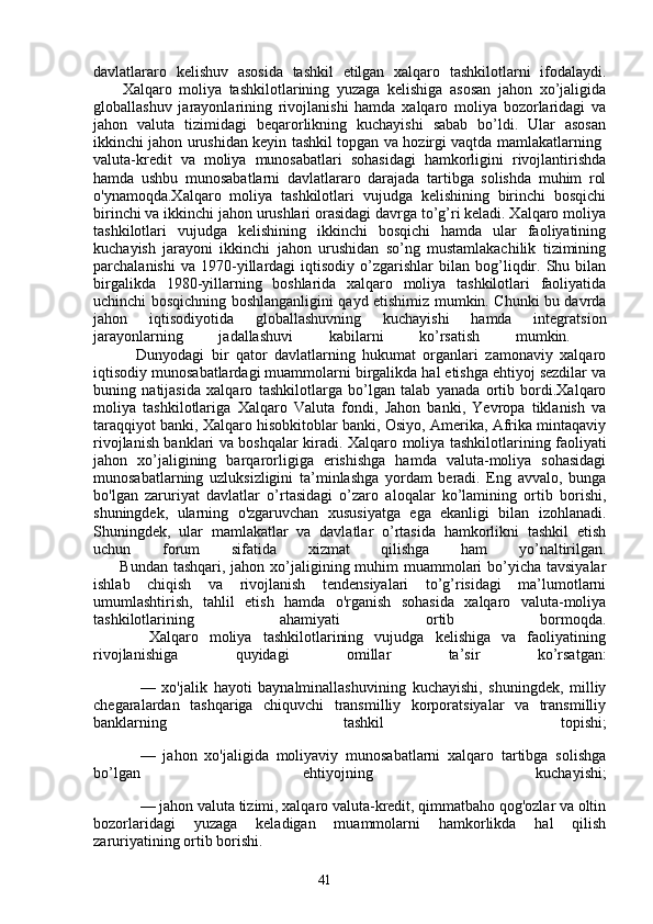 41davlatlararo   kelishuv   asosida   tashkil   etilgan   xalqaro   tashkilotlarni   ifodalaydi.
        Xalqaro   moliya   tashkilotlarining   yuzaga   kelishiga   asosan   jahon   xo’jaligida
globallashuv   jarayonlarining   rivojlanishi   hamda   xalqaro   moliya   bozorlaridagi   va
jahon   valuta   tizimidagi   beqarorlikning   kuchayishi   sabab   bo’ldi.   Ular   asosan
ikkinchi jahon urushidan keyin tashkil topgan va hozirgi vaqtda mamlakatlarning  
valuta-kredit   va   moliya   munosabatlari   sohasidagi   hamkorligini   rivojlantirishda
hamda   ushbu   munosabatlarni   davlatlararo   darajada   tartibga   solishda   muhim   rol
o'ynamoqda.Xalqaro   moliya   tashkilotlari   vujudga   kelishining   birinchi   bosqichi
birinchi va ikkinchi jahon urushlari orasidagi davrga to’g’ri keladi. Xalqaro moliya
tashkilotlari   vujudga   kelishining   ikkinchi   bosqichi   hamda   ular   faoliyatining
kuchayish   jarayoni   ikkinchi   jahon   urushidan   so’ng   mustamlakachilik   tizimining
parchalanishi   va  1970-yillardagi   iqtisodiy   o’zgarishlar   bilan  bog’liqdir.   Shu  bilan
birgalikda   1980-yillarning   boshlarida   xalqaro   moliya   tashkilotlari   faoliyatida
uchinchi bosqichning boshlanganligini qayd etishimiz mumkin. Chunki bu davrda
jahon   iqtisodiyotida   globallashuvning   kuchayishi   hamda   integratsion
jarayonlarning   jadallashuvi   kabilarni   ko’rsatish   mumkin.  
            Dunyodagi   bir   qator   davlatlarning   hukumat   organlari   zamonaviy   xalqaro
iqtisodiy munosabatlardagi muammolarni birgalikda hal etishga ehtiyoj sezdilar va
buning   natijasida   xalqaro   tashkilotlarga   bo’lgan   talab   yanada   ortib   bordi.Xalqaro
moliya   tashkilotlariga   Xalqaro   Valuta   fondi,   Jahon   banki,   Yevropa   tiklanish   va
taraqqiyot banki, Xalqaro hisobkitoblar banki, Osiyo, Amerika, Afrika mintaqaviy
rivojlanish banklari va boshqalar kiradi.   Xalqaro moliya tashkilotlarining faoliyati
jahon   xo’jaligining   barqarorligiga   erishishga   hamda   valuta-moliya   sohasidagi
munosabatlarning   uzluksizligini   ta’minlashga   yordam   beradi.   Eng   avvalo,   bunga
bo'lgan   zaruriyat   davlatlar   o’rtasidagi   o’zaro   aloqalar   ko’lamining   ortib   borishi,
shuningdek,   ularning   o'zgaruvchan   xususiyatga   ega   ekanligi   bilan   izohlanadi.
Shuningdek,   ular   mamlakatlar   va   davlatlar   o’rtasida   hamkorlikni   tashkil   etish
uchun   forum   sifatida   xizmat   qilishga   ham   yo’naltirilgan.
         Bundan tashqari, jahon xo’jaligining muhim  muammolari  bo’yicha tavsiyalar
ishlab   chiqish   va   rivojlanish   tendensiyalari   to’g’risidagi   ma’lumotlarni
umumlashtirish,   tahlil   etish   hamda   o'rganish   sohasida   xalqaro   valuta-moliya
tashkilotlarining   ahamiyati   ortib   bormoqda.
          Xalqaro   moliya   tashkilotlarining   vujudga   kelishiga   va   faoliyatining
rivojlanishiga   quyidagi   omillar   ta’sir   ko’rsatgan:
—   xo'jalik   hayoti   baynalminallashuvining   kuchayishi,   shuningdek,   milliy
chegaralardan   tashqariga   chiquvchi   transmilliy   korporatsiyalar   va   transmilliy
banklarning   tashkil   topishi;
—   jahon   xo'jaligida   moliyaviy   munosabatlarni   xalqaro   tartibga   solishga
bo’lgan   ehtiyojning   kuchayishi;
— jahon valuta tizimi, xalqaro valuta-kredit, qimmatbaho qog'ozlar va oltin
bozorlaridagi   yuzaga   keladigan   muammolarni   hamkorlikda   hal   qilish
zaruriyatining ortib borishi. 