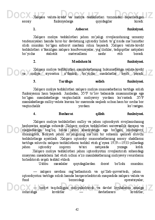 42Xalqaro   valuta-kredit   va   moliya   tashkilotlari   tomonidan   bajariladigan
asosiy   funksiyalarga   quyidagilar   kiradi:
1.   Axborot   funksiyasi.
Xalqaro   moliya   tashkilotlari   jahon   xo’jaligi   rivojlanishining   umumiy
tendensiyalari   hamda   biror-bir   davlatning   iqtisodiy   holati   to’g’risida   ma’lumotlar
olish   mumkin   bo’lgan   axborot   markazi   rolini   bajaradi.   Xalqaro   valuta-kredit
tashkilotlari   o’tkazilgan   xalqaro  konferensiyalar,  yig’ilishlar,   tadqiqotlar  natijalari
bo’yicha   stalistik   materiallarni   nashr   etib   boradi.
2.   Maslahatchi   funksiyasi.
Xalqaro   moliya   tashkilotlari   mamlakatlarning   hukumatlariga   valuta-kredit
va   moliya   siyosatini   o’tkazish   bo’yicha   maslahatlar   berib   boradi.
3.   Tartibga   solish   funksiyasi.
Xalqaro moliya tashkilotlari xalqaro moliya munosabatlarini tartibga solish
funksiyasini   ham   bajaradi.   Jumladan,   XVF   to’lov   balansida   muammolarga   ega
bo’lgan   mamlakatlarga   vaqtinchalik   moliyaviy   yordam   ko’rsatadi.   XVF
mamlakatlarga milliy valuta kursini bir maromda saqlash uchun ham bir necha bor
vaqtinchalik   yordam   ko’rsatgan.
4.   Bashorat   qilish   funksiyasi.
Xalqaro   moliya   tashkilotlari   milliy   va   jahon   iqtisodiyoti   rivojlanishining
bashoratini   amalga   oshiradi.   Xalqaro   moliya   tashkilotlari   universallik   darajasi   va
maqsadlariga   bog’liq   holda   jahon   ahamiyatiga   ega   bo’lgan,   mintaqaviy,
shuningdek,   faoliyati   jahon   xo’jaligining   ma’lum   bir   sohasini   qamrab   oluvchi
tashkilotlarga   ajratiladi.   Xalqaro   iqtisodiy   munosabatlarning   asosiy   shakllarini
tartibga soluvchi xalqaro tashkilotlarni tashkil etish g’oyasi 1929—1933-yillardagi
jahon   iqtisodiy   inqirozi   ta'siri   natijasida   yuzaga   keldi.
            Xalqaro   moliya   tashkilotlari   jahon   iqtisodiyotini   rivojlantirish   sohasidagi
muayyan masalalarni hal etish uchun a’zo mamlakatlarning moliyaviy resurslarini
birlashtirish orqali tashkil etiladi.
  Ushbu   masalalar   quyidagilardan   iborat   bo'lishi   mumkin:
—   xalqaro   savdoni   rag’batlantirish   va   qo’llab-quvvat!ash,   jahon  
iqtisodiyotini tartibga solish hamda barqarorlashtirish maqsadida xalqaro valuta va
fond   bozoridagi   operatsiyalar;
—   budjet   taqchilligini   moliyalashtirish   va   davlat   loyihalarini   amalga
oshirishga   kreditlar   —   davlatlararo   kreditlar;