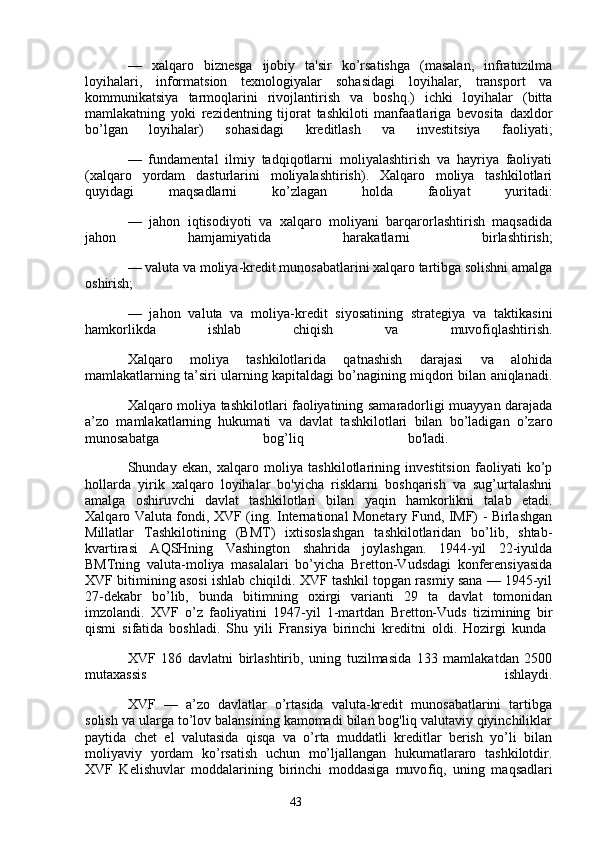 43—   xalqaro   biznesga   ijobiy   ta'sir   ko’rsatishga   (masalan,   infratuzilma
loyihalari,   informatsion   texnologiyalar   sohasidagi   loyihalar,   transport   va
kommunikatsiya   tarmoqlarini   rivojlantirish   va   boshq.)   ichki   loyihalar   (bitta
mamlakatning   yoki   rezidentning   tijorat   tashkiloti   manfaatlariga   bevosita   daxldor
bo’lgan   loyihalar)   sohasidagi   kreditlash   va   investitsiya   faoliyati;
—   fundamental   ilmiy   tadqiqotlarni   moliyalashtirish   va   hayriya   faoliyati
(xalqaro   yordam   dasturlarini   moliyalashtirish).   Xalqaro   moliya   tashkilotlari
quyidagi   maqsadlarni   ko’zlagan   holda   faoliyat   yuritadi:
—   jahon   iqtisodiyoti   va   xalqaro   moliyani   barqarorlashtirish   maqsadida
jahon   hamjamiyatida   harakatlarni   birlashtirish;
— valuta va moliya-kredit munosabatlarini xalqaro tartibga solishni amalga
oshirish;
—   jahon   valuta   va   moliya-kredit   siyosatining   strategiya   va   taktikasini
hamkorlikda   ishlab   chiqish   va   muvofiqlashtirish.
Xalqaro   moliya   tashkilotlarida   qatnashish   darajasi   va   alohida
mamlakatlarning ta’siri ularning kapitaldagi bo’nagining miqdori bilan aniqlanadi.
Xalqaro moliya tashkilotlari faoliyatining samaradorligi muayyan darajada
a’zo   mamlakatlarning   hukumati   va   davlat   tashkilotlari   bilan   bo’ladigan   o’zaro
munosabatga   bog’liq   bo'ladi.  
Shunday   ekan,   xalqaro   moliya   tashkilotlarining   investitsion   faoliyati   ko’p
hollarda   yirik   xalqaro   loyihalar   bo'yicha   risklarni   boshqarish   va   sug’urtalashni
amalga   oshiruvchi   davlat   tashkilotlari   bilan   yaqin   hamkorlikni   talab   etadi.
Xalqaro Valuta fondi, XVF (ing. International Monetary Fund, IMF) - Birlashgan
Millatlar   Tashkilotining   (BMT)   ixtisoslashgan   tashkilotlaridan   bo’lib,   shtab-
kvartirasi   AQSHning   Vashington   shahrida   joylashgan.   1944-yil   22-iyulda
BMTning   valuta-moliya   masalalari   bo’yicha   Bretton-Vudsdagi   konferensiyasida
XVF bitimining asosi ishlab chiqildi. XVF tashkil topgan rasmiy sana — 1945-yil
27-dekabr   bo’lib,   bunda   bitimning   oxirgi   varianti   29   ta   davlat   tomonidan
imzolandi.   XVF   o’z   faoliyatini   1947-yil   1-martdan   Bretton-Vuds   tizimining   bir
qismi   sifatida   boshladi.   Shu   yili   Fransiya   birinchi   kreditni   oldi.   Hozirgi   kunda  
XVF   186   davlatni   birlashtirib,   uning   tuzilmasida   133   mamlakatdan   2500
mutaxassis   ishlaydi.
XVF   —   a’zo   davlatlar   o’rtasida   valuta-kredit   munosabatlarini   tartibga
solish va ularga to’lov balansining kamomadi bilan bog'liq valutaviy qiyinchiliklar
paytida   chet   el   valutasida   qisqa   va   o’rta   muddatli   kreditlar   berish   yo’li   bilan
moliyaviy   yordam   ko’rsatish   uchun   mo’ljallangan   hukumatlararo   tashkilotdir.
XVF   Kelishuvlar   moddalarining   birinchi   moddasiga   muvo f iq,   uning   maqsadlari