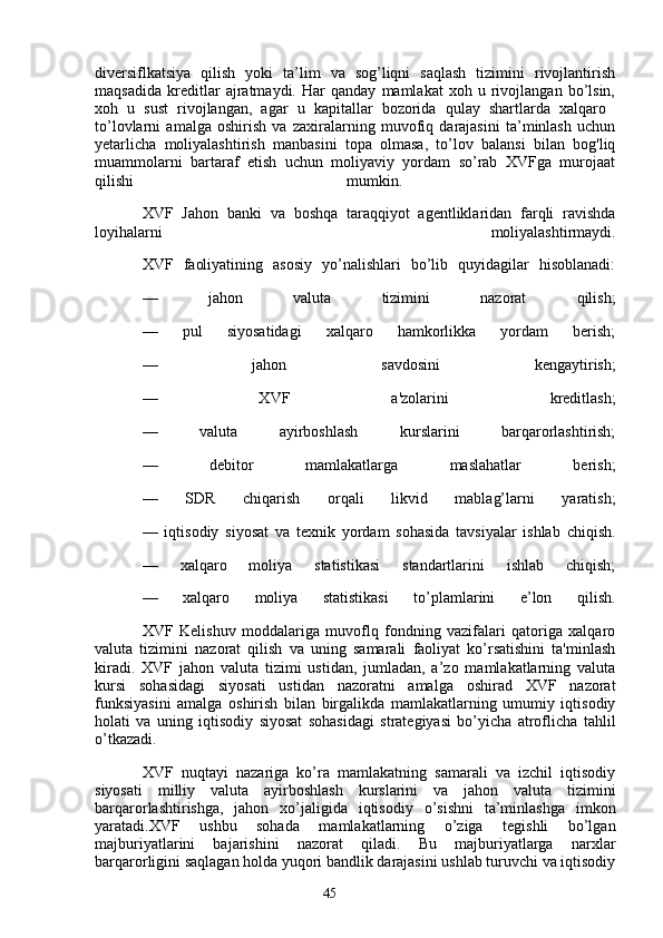 45diversiflkatsiya   qilish   yoki   ta’lim   va   sog’liqni   saqlash   tizimini   rivojlantirish
maqsadida   kreditlar   ajratmaydi.   Har   qanday   mamlakat   xoh   u   rivojlangan   bo’lsin,
xoh   u   sust   rivojlangan,   agar   u   kapitallar   bozorida   qulay   shartlarda   xalqaro  
to’lovlarni   amalga   oshirish   va   zaxiralarning   muvofiq   darajasini   ta’minlash   uchun
yetarlicha   moliyalashtirish   manbasini   topa   olmasa,   to’lov   balansi   bilan   bog'liq
muammolarni   bartaraf   etish   uchun   moliyaviy   yordam   so’rab   XVFga   murojaat
qilishi   mumkin.  
XVF   Jahon   banki   va   boshqa   taraqqiyot   agentliklaridan   farqli   ravishda
loyihalarni   moliyalashtirmaydi.
XVF   faoliyatining   asosiy   yo’nalishlari   bo’lib   quyidagilar   hisoblanadi:
—   jahon   valuta   tizimini   nazorat   qilish;
—   pul   siyosatidagi   xalqaro   hamkorlikka   yordam   berish;
—   jahon   savdosini   kengaytirish;
—   XVF   a'zolarini   kreditlash;
—   valuta   ayirboshlash   kurslarini   barqarorlashtirish;
—   debitor   mamlakatlarga   maslahatlar   berish;
—   SDR   chiqarish   orqali   likvid   mablag’larni   yaratish;
—   iqtisodiy   siyosat   va   texnik   yordam   sohasida   tavsiyalar   ishlab   chiqish.
—   xalqaro   moliya   statistikasi   standartlarini   ishlab   chiqish;
—   xalqaro   moliya   statistikasi   to’plamlarini   e’lon   qilish.
XVF   Kelishuv   moddalariga   muvoflq   fondning   vazifalari   qatoriga   xalqaro
valuta   tizimini   nazorat   qilish   va   uning   samarali   faoliyat   ko’rsatishini   ta'minlash
kiradi.   XVF   jahon   valuta   tizimi   ustidan,   jumladan,   a’zo   mamlakatlarning   valuta
kursi   sohasidagi   siyosati   ustidan   nazoratni   amalga   oshirad   XVF   nazorat
funksiyasini   amalga   oshirish   bilan   birgalikda   mamlakatlarning   umumiy   iqtisodiy
holati   va   uning   iqtisodiy   siyosat   sohasidagi   strategiyasi   bo’yicha   atroflicha   tahlil
o’tkazadi.  
XVF   nuqtayi   nazariga   ko’ra   mamlakatning   samarali   va   izchil   iqtisodiy
siyosati   milliy   valuta   ayirboshlash   kurslarini   va   jahon   valuta   tizimini
barqarorlashtirishga,   jahon   xo’jaligida   iqtisodiy   o’sishni   ta’minlashga   imkon
yaratadi.XVF   ushbu   sohada   mamlakatlarning   o’ziga   tegishli   bo’lgan
majburiyatlarini   bajarishini   nazorat   qiladi.   Bu   majburiyatlarga   narxlar
barqarorligini saqlagan holda yuqori bandlik darajasini ushlab turuvchi va iqtisodiy