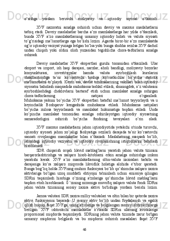 46o’sishga   yordam   beruvchi   moliyaviy   va   iqtisodiy   siyosat   o’tkazish.
XVF   nazoratni   amalga   oshirish   uchun   davriy   va   maxsus   maslahatlarni
tatbiq   etadi.   Davriy   maslahatlar   barcha   a’zo   mamlakatlarga   har   yilda   o’tkaziladi,
bunda   XVF   a’zo   mamlakatlarning   umumiy   iqtisodiy   holati   va   valuta   siyosati
to’g’risidagi ma’lumotlarga ega bo’lishi lozim. Agarda biror-bir a’zo mamlakatda
og’ir iqtisodiy vaziyat yuzaga kelgan bo’lsa yoki bunga shubha sezilsa XVF darhol
undan   chiqish   yoki   oldini   olish   yuzasidan   tegishlicha   chora-tadbirlarni   amalga
oshiradi.
Davriy   maslahatlar   XVF   ekspertlari   guruhi   tomonidan   o'tkaziladi.   Ular
eksport   va   import,   ish   haqi   darajasi,   narxlar,   aholi   bandligi,   moliyaviy   bozorlar
konyunkturasi,   investitsiyalar   hamda   valuta   ayirboshlash   kurslarini
shakllantirishga   ta’sir   ko’rsatuvchi   boshqa   ko’rsatkichlar   bo’yicha   statistik
ma'lumotlarni to’playdi. Keyin esa, davlat tuzilmalarining vakillari bilan iqtisodiy
siyosatni baholash maqsadida muhokama tashkil etiladi, shuningdek, o’z valutasini
ayirboshlashdagi   cheklovlarni   bartaraf   etish   uchun   mamlakat   amalga   oshirgan
chora-tadbirlarning   natijasi   o’rganiladi.
Muhokama   yakuni   bo’yicha   XVF   ekspertlari   batafsil   ma’lumot   tayyorlaydi   va   u
keyinchalik   Boshqaruv   kengashida   muhokama   etiladi.   Muhokama   natijalari
bo’yicha   xulosa   tayyorlanadi   va   mamlakat   hukumatiga   taqdim   etiladi.   Unda
ko’pincha   mamlakat   tomonidan   amalga   oshirilayotgan   iqtisodiy   siyosatning
samaradorligini   oshirish   bo’yicha   fondning   tavsiyalari   o’rin   oladi.
XVF   maxsus   maslahatlarni   jahon   iqtisodiyotida   yetakchi   o'rinda   turuvchi,
iqtisodiy   siyosati   jahon   xo’jaligi   faoliyatiga   sezilarli   darajada   ta’sir   ko’rsatuvchi
sanoati   rivojlangan   mamlakatlar   bilan   o’tkazadi.   Maslahatning   maqsadi   bo’lib,
jahondagi   iqtisodiy   vaziyatni   va   iqtisodiy   rivojlanishning   istiqbollarini   baholash
hisoblanadi.
SDR   chiqarish   orqali   likvid   mablag’larni   yaratish   jahon   valuta   tizimini
barqarorlashtirishga   va   xalqaro   hisob-kitoblarni   erkin   amalga   oshirishga   imkon
yaratishi   kerak.   XVF   a’zo   mamlakatlarning   oltin-valuta   zaxiralari   tarkibi   va
darajasiga   ko’ra   xalqaro   miqyosda   likvidlik   holatiga   alohida   e’tibor   qaratadi.
Bunga bog’liq holda XVFning muhim funksiyasi bo’lib qo’shimcha xalqaro zaxira
aktivlariga   bo’lgan   uzoq   muddatli   ehtiyojni   ta'minlash   uchun   emissiya   qilingan
SDRni   taqsimlash   hisobiga   o’zining   a'zolariga   qo’shimcha   likvid   mablag’larni
taqdim etish hisoblanadi. 0 ‘zining nizomiga muvofiq xalqaro valuta fondi SDRni
jahon   valuta   tizimining   asosiy   zaxira   aktivi   bo'lishiga   yordam   berishi   lozim.
Jamoa valutasi SDR zaxira milliy valutalari va oltin bilan bir qatorda zaxira
aktivi   funksiyasini   bajaradi.   U   rasmiy   aktiv   bo’lib   undan   foydalanish   va   egalik
qilish huquqi faqat XVFga, uning a'zolariga va belgilangan rasmiy ishtirokchilarga
berilgan.   XVF   ishtirokchi   mamlakatlar   o’rtasida   SDRni   ularning   kvotalariga
proporsional   miqdorda   taqsimlaydi.   SDRning   jahon   valuta   tizimida   zarur   bo'lgan
umumiy   miqdorini   belgilash   va   bu   miqdorni   oshirish   masalalari   faqat   XVF 