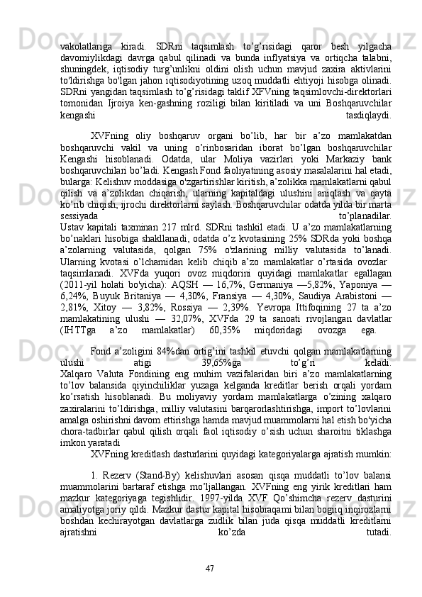 47vakolatlariga   kiradi.   SDRni   taqsimlash   to’g’risidagi   qaror   besh   yilgacha
davomiylikdagi   davrga   qabul   qilinadi   va   bunda   inflyatsiya   va   ortiqcha   talabni,
shuningdek,   iqtisodiy   turg’unlikni   oldini   olish   uchun   mavjud   zaxira   aktivlarini
to'ldirishga  bo'lgan jahon iqtisodiyotining uzoq muddatli  ehtiyoji  hisobga  olinadi.
SDRni yangidan taqsimlash to’g’risidagi taklif XFVning taqsimlovchi-direktorlari
tomonidan   Ijroiya   ken-gashning   roziligi   bilan   kiritiladi   va   uni   Boshqaruvchilar
kengashi   tasdiqlaydi.
XVFning   oliy   boshqaruv   organi   bo’lib,   har   bir   a’zo   mamlakatdan
boshqaruvchi   vakil   va   uning   o’rinbosaridan   iborat   bo’lgan   boshqaruvchilar
Kengashi   hisoblanadi.   Odatda,   ular   Moliya   vazirlari   yoki   Markaziy   bank
boshqaruvchilari bo’ladi. Kengash Fond faoliyatining asosiy masalalarini hal etadi,
bularga: Kelishuv moddasiga o'zgartirishlar kiritish, a’zolikka mamlakatlarni qabul
qilish   va   a’zolikdan   chiqarish,   ularning   kapitaldagi   ulushini   aniqlash   va   qayta
ko’rib chiqish, ijrochi direktorlarni saylash. Boshqaruvchilar odatda yilda bir marta
sessiyada   to’planadilar.
Ustav   kapitali   taxminan   217   mlrd.   SDRni   tashkil   etadi.   U   a’zo   mamlakatlarning
bo’naklari  hisobiga  shakllanadi, odatda  o’z kvotasining  25%  SDRda  yoki  boshqa
a’zolarning   valutasida,   qolgan   75%   o'zlarining   milliy   valutasida   to’lanadi.
Ularning   kvotasi   o’lchamidan   kelib   chiqib   a’zo   mamlakatlar   o’rtasida   ovozlar  
taqsimlanadi.   XVFda   yuqori   ovoz   miqdorini   quyidagi   mamlakatlar   egallagan
(2011-yil   holati   bo'yicha):   AQSH   —   16,7%,   Germaniya   —5,82%,   Yaponiya   —
6,24%,   Buyuk   Britaniya   —   4,30%,   Fransiya   —   4,30%,   Saudiya   Arabistoni   —
2,81%,   Xitoy   —   3,82%,   Rossiya   —   2,39%.   Yevropa   Ittifoqining   27   ta   a’zo
mamlakatining   ulushi   —   32,07%,   XVFda   29   ta   sanoati   rivojlangan   davlatlar
(IHTTga   a’zo   mamlakatlar)   60,35%   miqdoridagi   ovozga   ega.  
Fond   a’zoligini   84%dan   ortig’ini   tashkil   etuvchi   qolgan   mamlakatlarning
ulushi   atigi   39,65%ga   to’g’ri   keladi.
Xalqaro   Valuta   Fondining   eng   muhim   vazifalaridan   biri   a’zo   mamlakatlarning
to’lov   balansida   qiyinchiliklar   yuzaga   kelganda   kreditlar   berish   orqali   yordam
ko’rsatish   hisoblanadi.   Bu   moliyaviy   yordam   mamlakatlarga   o’zining   xalqaro
zaxiralarini   to’ldirishga,   milliy   valutasini   barqarorlashtirishga,   import   to’lovlarini
amalga oshirishni davom ettirishga hamda mavjud muammolarni hal etish bo'yicha
chora-tadbirlar   qabul   qilish   orqali   faol   iqtisodiy   o’sish   uchun   sharoitni   tiklashga
imkon yaratadi
XVFning kreditlash dasturlarini quyidagi kategoriyalarga ajratish mumkin:
1.   Rezerv   (Stand-By)   kelishuvlari   asosan   qisqa   muddatli   to’lov   balansi
muammolarini   bartaraf   etishga   mo’ljallangan.   XVFning   eng   yirik   kreditlari   ham
mazkur   kategoriyaga   tegishlidir.   1997-yilda   XVF   Qo’shimcha   rezerv   dasturini
amaliyotga joriy qildi. Mazkur dastur kapital hisobraqami bilan bogiiq inqirozlarni
boshdan   kechirayotgan   davlatlarga   zudlik   bilan   juda   qisqa   muddatli   kreditlarni
ajratishni   ko’zda   tutadi. 