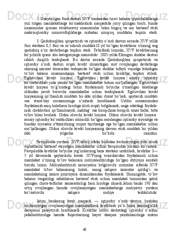 482. Uzaytirilgan fond dasturi XVF tomonidan toiov balansi qiyinchiliklariga
yuz   tutgan   mamlakatlarga   ko’maklashish   maqsadida   joriy   qilingan   boiib,   bunda
muammolar   qisman   strukturaviy   muammolar   bilan   bogiiq   va   uni   bartaraf   etish
makroiqtisodiy   nomuvofiqliklarga   nisbatan   uzoqroq   muddatni   taqozo   etadi.
3. Qashshoqlikni qisqartirish va iqtisodiy o’sish dasturi asosida XVF yillik
foiz stavkasi  0,5 foiz va so’ndirish muddati10 yil bo’lgan kreditlarni o'zining eng
qashshoq   a’zo   davlatlariga   taqdim   etadi.   Ta'kidlash   lozimki,   XVF   kreditlarining
ko’pchilik qismi shu kategoriyaga mansubdir. 2005-yilda Ekzogen shoklar dasturi
ishlab   chiqilib   tasdiqlandi.   Bu   dastur   asosida   Qashshoqlikni   qisqartirish   va
iqtisodiy   o’sish   dasturi   orqali   kredit   olmaydigan   sust   rivojlangan   davlatlarga
ularning   nazorat   doirasidan   tashqarida   bo’lgan   shoklar   tufayli   vujudga   keladigan
to’lov   balansi   muammolarini   bartaraf   etish   uchun   kreditlar   taqdim   etiladi.
Egiluvchan   kredit   liniyasi.   Egiluvchan   kredit   liniyasi   asosiy   iqtisodiy
ko’rsatkichlari   juda  yaxshi   bo’lgan   mamlakatlar   uchun   mo'ljallangan.   Egiluvchan
kredit   liniyasi   to’g’risidagi   bitim   foydalanish   bo'yicha   o'rnatilgan   talablarga
oldindan   javob   beruvchi   mamlakatlar   uchun   tasdiqlanadi.   Egiluvchan   kredit
liniyasining   qo’llanilish   muddati   bir-ikki   yildan   iborat   bo’ladi,   qaytarish   muddati
esa   stend-bay   mexanizmiga   o’xshash   hisoblanadi.   Ushbu   mexanizmdan
foydalanish aniq holatlarni hisobga olish orqali belgilanadi, unga odatdagi foydala-
nish cheklovlari qo’llanilmaydi, mablag’ esa bosqichma-bosqich emas balki, bitta
to'lov  bilan  beriladi.   Oldini  oluvchi  kredit   liniyasi.  Oldini  oluvchi  kredit   liniyasi  
asosiy iqtisodiy ko’rsatkichlari ishonchli bo’lgan asoslangan iqtisodiy siyosatga va
bunday   siyosatni   o'tkazishning   yuqori   tajribasiga   ega   bo’lgan   mamlakatlar   uchun
mo’ljallangan.   Oldini   oluvchi   kredit   liniyasining   davom   etish   muddati   bir   yildan
ikki   yilgacha   bo’lishi   mumkin.
Favqulodda yordam. XVF tabiiy ofatni boshdan kechirayotgan yoki urush
oqibatlarini   bartaraf   etayotgan   mamlakatlar   uchun   favqulodda   yordam   ko’rsatadi.
Favqulodda kreditlar bo'yicha yig’imlarning baza stavkasi undiriladi, kreditlar 3—
5   yil   davomida   qaytarilishi   kerak.   XVFning   resurslaridan   foydalanish   uchun
mamlakat   o’zining   to’lov   balansini   moliyalashtirishga   bo’lgan   ehtiyojni   asoslab
berishi   lozim.   Moliyalashtirish   zaruriyatini   belgilovchi   mezonlar   sifatida   XVF
mamlakat   to'lov   balansining   holati,   uning   xalqaro   zaxiralar   qoldig’i   va
mamlakatning   zaxira   pozitsiyasi   dinamikasidan   foydalanadi.   Shuningdek,   to’lov
balansi   tengsizligi   sabablarini   bartaraf   etish   uchun   mamlakat   tomonidan   qabul
qilingan   chora-tadbirlar   samaradorligi   ham   hisobga   olinadi.Jahon   banki   190   dan
ortiq   rivojlangan   hamda   rivojlanayotgan   mamlakatlarga   moliyaviy   yordam
ko’rsatuvchi   xalqaro   moliya   tashkilotidir.
Jahon   bankining   bosh   maqsadi   —   iqtisodiy   o’sish   davrini   boshdan
kechirayotgan   rivojlanayotgan   mamlakatlarni   kreditlash   yo’li   bilan   kambag’allik
darajasini   pasaytirish   hisoblanadi.   Kreditlar   ushbu   davlatdagi   iqtisodiy   o’sishni
jadallashtirishga   hamda   fuqarolarning   hayot   darajasi   yaxshilanishiga   imkon