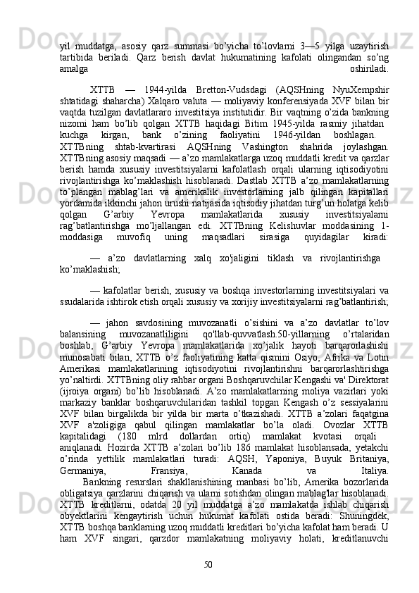 50yil   muddatga,   asosiy   qarz   summasi   bo’yicha   to’lovlarni   3—5   yilga   uzaytirish
tartibida   beriladi.   Qarz   berish   davlat   hukumatining   kafolati   olingandan   so’ng
amalga   oshiriladi.
XTTB   —   1944-yilda   Bretton-Vudsdagi   (AQSHning   NyuXempshir
shtatidagi   shaharcha)   Xalqaro  valuta   —  moliyaviy   konferensiyada   XVF   bilan  bir
vaqtda tuzilgan davlatlararo investitsiya  institutidir. Bir vaqtning o’zida bankning
nizomi   ham   bo’lib   qolgan   XTTB   haqidagi   Bitim   1945-yilda   rasmiy   jihatdan  
kuchga   kirgan,   bank   o’zining   faoliyatini   1946-yildan   boshlagan.  
XTTBning   shtab-kvartirasi   AQSHning   Vashington   shahrida   joylashgan.
XTTBning asosiy maqsadi — a’zo mamlakatlarga uzoq muddatli kredit va qarzlar
berish   hamda   xususiy   investitsiyalarni   kafolatlash   orqali   ularning   iqtisodiyotini
rivojlantirishga   ko’maklashish   hisoblanadi.   Dastlab   XTTB   a’zo   mamlakatlarning
to’plangan   mablag’lari   va   amerikalik   investorlarning   jalb   qilingan   kapitallari
yordamida ikkinchi jahon urushi natijasida iqtisodiy jihatdan turg’un holatga kelib
qolgan   G’arbiy   Yevropa   mamlakatlarida   xususiy   investitsiyalarni
rag’batlantirishga   mo’ljallangan   edi.   XTTBning   Kelishuvlar   moddasining   1-
moddasiga   muvofiq   uning   maqsadlari   sirasiga   quyidagilar   kiradi:
—   a’zo   davlatlarning   xalq   xo'jaligini   tiklash   va   rivojlantirishga  
ko’maklashish;
—   kafolatlar   berish,   xususiy   va   boshqa   investorlarning   investitsiyalari   va
ssudalarida ishtirok etish orqali xususiy va xorijiy investitsiyalarni rag’batlantirish;
—   jahon   savdosining   muvozanatli   o’sishini   va   a’zo   davlatlar   to’lov
balansining   muvozanatliligini   qo'llab-quvvatlash.50-yillarning   o’rtalaridan
boshlab,   G’arbiy   Yevropa   mamlakatlarida   xo’jalik   hayoti   barqarorlashishi
munosabati   bilan,   XTTB   o’z   faoliyatining   katta   qismini   Osiyo,   Afrika   va   Lotin
Amerikasi   mamlakatlarining   iqtisodiyotini   rivojlantirishni   barqarorlashtirishga
yo’naltirdi. XTTBning oliy rahbar organi Boshqaruvchilar Kengashi va' Direktorat
(ijroiya   organi)   bo’lib   hisoblanadi.   A’zo   mamlakatlarning   moliya   vazirlari   yoki
markaziy   banklar   boshqaruvchilaridan   tashkil   topgan   Kengash   o’z   sessiyalarini
XVF   bilan   birgalikda   bir   yilda   bir   marta   o’tkazishadi.   XTTB   a’zolari   faqatgina
XVF   a'zoligiga   qabul   qilingan   mamlakatlar   bo’la   oladi.   Ovozlar   XTTB
kapitalidagi   (180   mlrd   dollardan   ortiq)   mamlakat   kvotasi   orqali  
aniqlanadi.   Hozirda   XTTB   a’zolari   bo’lib   186   mamlakat   hisoblansada,   yetakchi
o’rinda   yettilik   mamlakatlari   turadi:   AQSH,   Yaponiya,   Buyuk   Britaniya,
Germaniya,   Fransiya,   Kanada   va   Italiya.
          Bankning   resurslari   shakllanishining   manbasi   bo’lib,   Amerika   bozorlarida
obligatsiya qarzlarini chiqarish va ularni sotishdan olingan mablag'lar hisoblanadi.
XTTB   kreditlarni,   odatda   20   yil   muddatga   a’zo   mamlakatda   ishlab   chiqarish
obyektlarini   kengaytirish   uchun   hukumat   kafolati   ostida   beradi:   Shuningdek,
XTTB boshqa banklarning uzoq muddatli kreditlari bo’yicha kafolat ham beradi. U
ham   XVF   singari,   qarzdor   mamlakatning   moliyaviy   holati,   kreditlanuvchi