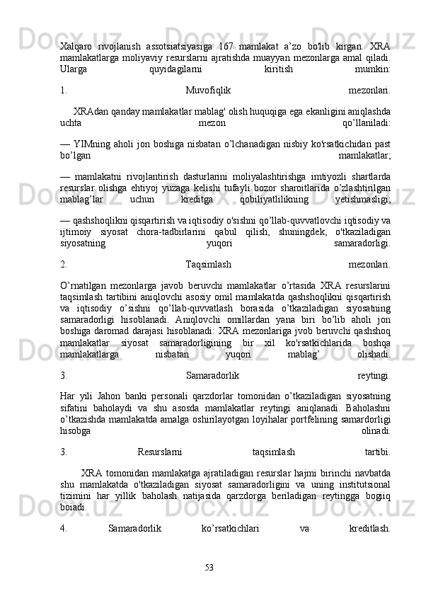 53Xalqaro   rivojlanish   assotsiatsiyasiga   167   mamlakat   a’zo   bo'lib   kirgan.   XRA
mamlakatlarga  moliyaviy  resurslarni   ajratishda   muayyan  mezonlarga  amal  qiladi.
Ularga   quyidagilarni   kiritish   mumkin:
1.   Muvofiqlik   mezonlari.
     XRAdan qanday mamlakatlar mablag' olish huquqiga ega ekanligini aniqlashda
uchta   mezon   qo’llaniladi:
— YIMning  aholi  jon boshiga nisbatan  o’lchanadigan nisbiy ko'rsatkichidan  past
bo’lgan   mamlakatlar;
—   mamlakatni   rivojlantirish   dasturlarini   moliyalashtirishga   imtiyozli   shartlarda
resurslar   olishga   ehtiyoj   yuzaga   kelishi   tufayli   bozor   sharoitlarida   o’zlashtirilgan
mablag’lar   uchun   kreditga   qobiliyatlilikning   yetishmasligi;
— qashshoqlikni qisqartirish va iqtisodiy o'sishni qo’llab-quvvatlovchi iqtisodiy va
ijtimoiy   siyosat   chora-tadbirlarini   qabul   qilish,   shuningdek,   o'tkaziladigan
siyosatning   yuqori   samaradorligi.
2.   Taqsimlash   mezonlari.
O’rnatilgan   mezonlarga   javob   beruvchi   mamlakatlar   o’rtasida   XRA   resurslarini
taqsimlash  tartibini  aniqlovchi  asosiy  omil  mamlakatda qashshoqlikni  qisqartirish
va   iqtisodiy   o’sishni   qo’llab-quvvatlash   borasida   o’tkaziladigan   siyosatning
samaradorligi   hisoblanadi.   Aniqlovchi   omillardan   yana   biri   bo’lib   aholi   jon
boshiga daromad darajasi  hisoblanadi:  XRA mezonlariga jvob beruvchi  qashshoq
mamlakatlar   siyosat   samaradorligining   bir   xil   ko'rsatkichlarida   boshqa
mamlakatlarga   nisbatan   yuqori   mablag’   olishadi.
3.   Samaradorlik   reytingi.
Har   yili   Jahon   banki   personali   qarzdorlar   tomonidan   o’tkaziladigan   siyosatning
sifatini   baholaydi   va   shu   asosda   mamlakatlar   reytingi   aniqlanadi.   Baholashni
o’tkazishda mamlakatda amalga oshirilayotgan loyihalar portfelining samardorligi
hisobga   olinadi.
3.   Resurslarni   taqsimlash   tartibi.
            XRA   tomonidan  mamlakatga   ajratiladigan  resurslar   hajmi   birinchi   navbatda
shu   mamlakatda   o'tkaziladigan   siyosat   samaradorligini   va   uning   institutsional
tizimini   har   yillik   baholash   natijasida   qarzdorga   beriladigan   reytingga   bogiiq
boiadi.
4.   Samaradorlik   ko’rsatkichlari   va   kreditlash.
