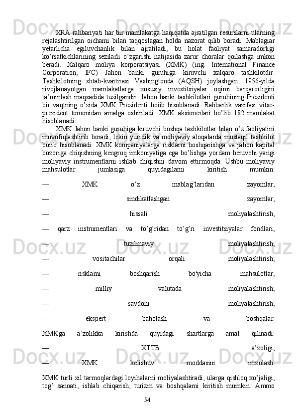 54           XRA rahbariyati har bir mamlakatga haqiqatda ajratilgan resurslarni ularning
rejalashtirilgan   oichami   bilan   taqqoslagan   holda   nazorat   qilib   boradi.   Mablagiar
yetarlicha   egiluvchanlik   bilan   ajratiladi,   bu   holat   faoliyat   samaradorligi
ko’rsatkichlarining   sezilarli   o’zgarishi   natijasida   zarur   choralar   qoilashga   imkon
beradi.   Xalqaro   moliya   korporatsiyasi   (XMK)   (ing.   International   Finance
Corporation,   IFC)   Jahon   banki   guruhiga   kiruvchi   xalqaro   tashkilotdir.
Tashkilotning   shtab-kvartirasi   Vashingtonda   (AQSH)   joylashgan.   1956-yilda
rivojlanayotgan   mamlakatlarga   xususiy   investitsiyalar   oqimi   barqarorligini
ta’minlash   maqsadida   tuzilgandir.   Jahon   banki   tashkilotlari   guruhining   Prezidenti
bir   vaqtning   o’zida   XMK   Prezidenti   boiib   hisoblanadi.   Rahbarlik   vazifasi   vitse-
prezident   tomonidan   amalga   oshiriladi.   XMK   aksionerlari   bo’lib   182   mamlakat
hisoblanadi.
           XMK Jahon banki guruhiga kiruvchi boshqa tashkilotlar bilan o’z faoliyatini
muvofiqlashtirib   boradi,   lekin   yuridik   va   moliyaviy   aloqalarda   mustaqil   tashkilot
boiib   hisoblanadi.   XMK   kompaniyalarga   risklarni   boshqarishga   va   jahon   kapital
bozoriga  chiqishning kengroq imkoniyatiga ega bo’lishga  yordam  beruvchi  yangi
moliyaviy   instrumentlarni   ishlab   chiqishni   davom   ettirmoqda.   Ushbu   moliyaviy
mahsulotlar   jumlasiga   quyidagilarni   kiritish   mumkin:
—   XMK   o’z   mablag’laridan   zayomlar;
—   sindikatlashgan   zayomlar;
—   hissali   moliyalashtirish;
—   qarz   instrumentlari   va   to’g’ridan   to’g’ri   investitsiyalar   fondlari;
—   tuzilmaviy   moliyalashtirish;
—   vositachilar   orqali   moliyalashtirish;
—   risklarni   boshqarish   bo'yicha   mahsulotlar;
—   milliy   valutada   moliyalashtirish;
—   savdoni   moliyalashtirish;
—   ekspert   baholash   va   boshqalar.
XMKga   a’zolikka   kirishda   quyidagi   shartlarga   amal   qilinadi:
—   XTTB   a’zoligi;
—   XMK   kelishuv   moddasini   imzolash.
XMK turli xil tarmoqlardagi loyihalarni moliyalashtiradi, ularga qishloq xo’jaligi,
tog’   sanoati,   ishlab   chiqarish,   turizm   va   boshqalarni   kiritish   mumkin.   Ammo 