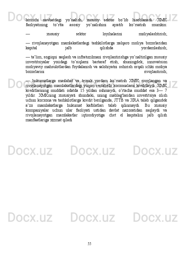 55birinchi   navbatdagi   yo’nalish,   xususiy   sektor   bo’lib   hisoblanadi.   XMK
faoliyatining   to’rtta   asosiy   yo’nalishini   ajratib   ko’rsatish   mumkin:
—   xususiy   sektor   loyihalarini   moliyalashtirish;
—   rivojlanayotgan   mamlakatlardagi   tashkilotlarga   xalqaro   moliya   bozorlaridan
kapital   jalb   qilishda   yordamlashish;
— ta’lim, sogiiqni saqlash va infratuzilmani rivojlantirishga yo’naltirilgan xususiy
investitsiyalar   yoiidagi   to’siqlarni   bartaraf   etish,   shuningdek,   innovatsion
moliyaviy   mahsulotlardan   foydalanish   va   salohiyatni   oshirish   orqali   ichki   moliya
bozorlarini   rivojlantirish;
—   hukumatlarga   maslahat   va   texnik   yordam   ko’rsatish   XMK   rivojlangan   va
rivojlanayotgan mamlakatlardagi yuqori rentabelli korxonalarni kreditlaydi. XMK
kreditlarining   muddati   odatda   15   yildan   oshmaydi,   o’rtacha   muddat   esa   3—   7
yildir.   XMKning   xususiyati   shundaki,   uning   mablag'laridan   investitsiya   olish
uchun korxona va tashkilotlarga kredit berilganda, JTTB va XRA talab qilgandek
a’zo   mamlakatlarga   hukumat   kafolatlari   talab   qilinmaydi.   Bu   xususiy
kompaniyalar   uchun   ular   faoliyati   ustidan   davlat   nazoratidan   saqlaydi   va
rivojlanayotgan   mamlakatlar   iqtisodiyotiga   chet   el   kapitalini   jalb   qilish
manfaatlariga xizmat qiladi 