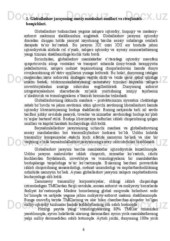61 .  Globallashuv jarayoning asosiy manbalari omillari va rivojlanish 
bosqichlari.
Globallashuv   tushunchasi   yagona   xalqaro   iqtisodiy,   huquqiy   va   madaniy-
axborot   makonini   shakllanishini   anglatadi.   Globallashuv   jarayoni   iqtisodiy
doiradan   chiqqan   holda   jamiyat   xayotining   barcha   asosiy   sohalariga   sezilarli
darajada   ta’sir   ko’rsatadi.   Bu   jarayon   XX   oxiri   XXI   asr   boshida   jahon
iqtisodiyotida   alohida   rol   o’ynab,   xalqaro   iqtisodiy   va   siyosiy   munosabatlarning
yangi tizimini shakllanishiga kuchli turki berdi.
Birinchidan,   globallashuv   mamlakatlar   o’rtasidagi   iqtisodiy   masofani
qisqartiruvchi   aloqa   vositalari   va   transport   sohasida   ilmiy-texnik   taraqqiyotni
jadallashuvini,   xalqaro   mehnat   taqsimotining   chuqurlashuvini   hamda   dunyo
rivojlanishining ob’ektiv omillarini yuzaga keltiradi. Bu holat, dunyoning istalgan
nuqtasidan   zarur   axborotni   xoxlagan   vaqtda   olish   va   tezda   qaror   qabul   qilishga
imkon   beradi,   telekommunikatsiyaning   zamonaviy   tizimlari   kapitalni   xalqaro
investitsiyalashni   amalga   oshirishni   engillashtiradi.   Dunyoning   axborot
integratsiyalashuvi   sharoitlarida   xo’jalik   yuritishning   xorijiy   tajribasini
o’zlashtirish va texnologiyalarni o’tkazish birmuncha tezlashadi.
Globallashuvning   ikkinchi   manbasi   –   protektsionizm   siyosatini   cheklashga
sabab bo’luvchi va jahon savdosini erkin qiluvchi savdoning liberallashuvi hamda
iqtisodiy   liberizatsiyaning   boshqa   shakllaridir.   Buning   natijasida   turli   xil   savdo
tariflari jiddiy ravishda pasaydi, tovarlar va xizmatlar savdosidagi boshqa ko’plab
to’siqlar bartaraf etildi. Boshqa liberizatsiya tadbirlari ishlab chiqarishning qolgan
omillari va kapital harakati kuchayishiga olib keldi.
Baynalmilallashuv   jarayonining   uchinchi   manbasi   va   globallashuvning
asosiy   manbalaridan   biri   transmilliylashuv   hodisasi   bo’ldi.   Ushbu   holatda
transmilliy   kompaniyalar   etakchi   kuch   sifatida   namoyon   bo’ladi   va   ular   bir
vaqtning o’zida baynalmilallashuv jarayonining asosiy ishtirokchilari hisoblanadi.
Globallashuv   jarayoni   barcha   mamlakatlar   iqtisodiyotida   kuzatilmoqda.
Ushbu   jarayon   mahsulotlar   ishlab   chiqarish,   xizmatlar   ko’rsatish,   ishchi
kuchlaridan   foydalanish,   investitsiya   va   texnologiyalarni   bir   mamlakatdan
boshqalariga   tarqalishiga   ta’sir   ko’rsatmoqda.   Bularning   barchasi   pirovardida
ishlab chiqarishning samaradorligi, mehnat unumdorligi va raqobatbardoshlikning
oshishida namoyon bo’ladi. Aynan globallashuv jarayoni  xalqaro raqobatlashuvni
kuchayishiga olib keldi. 
Zamonaviy   transmilliy   korporatsiyalar,   oldingi   ishlab   chiqarishga
ixtisoslashgan TMKlardan farqli ravishda, asosan axborot va moliyaviy bozorlarda
faoliyat   ko’rsatmoqda.   Mazkur   bozorlarning   global   miqyosda   birlashuvi   sodir
bo’lmoqda   va   natijada   yagona   jahon   moliyaviy-axborot   makoni   shakllanmoqda.
Bunga   muvofiq   tarzda   TMKlarning   va   ular   bilan   chambarchas   aloqador   bo’lgan
milliy iqtisodiy tuzilmalar hamda tashkilotlarning roli oshib bormoqda.
  Hozirgi   paytda   yangi   texnologiyalarning   80%   TMKlar   tomonidan
yaratilmoqda, ayrim holatlarda ularning daromadlari ayrim yirik mamlakatlarning
yalpi   milliy   daromadidan   oshib   ketmoqda.   Aytish   joizki,   dunyoning   100ta   yirik