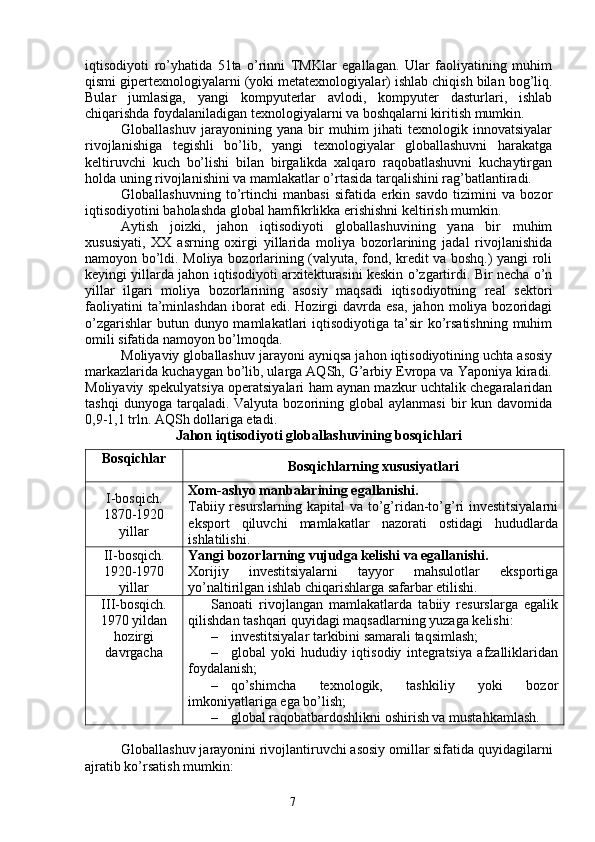 7iqtisodiyoti   ro’yhatida   51ta   o’rinni   TMKlar   egallagan.   Ular   faoliyatining   muhim
qismi gipertexnologiyalarni (yoki metatexnologiyalar) ishlab chiqish bilan bog’liq.
Bular   jumlasiga,   yangi   kompyuterlar   avlodi,   kompyuter   dasturlari,   ishlab
chiqarishda foydalaniladigan texnologiyalarni va boshqalarni kiritish mumkin. 
Globallashuv   jarayonining   yana   bir   muhim   jihati   texnologik   innovatsiyalar
rivojlanishiga   tegishli   bo’lib,   yangi   texnologiyalar   globallashuvni   harakatga
keltiruvchi   kuch   bo’lishi   bilan   birgalikda   xalqaro   raqobatlashuvni   kuchaytirgan
holda uning rivojlanishini va mamlakatlar o’rtasida tarqalishini rag’batlantiradi. 
Globallashuvning   to’rtinchi   manbasi   sifatida   erkin   savdo   tizimini   va   bozor
iqtisodiyotini baholashda global hamfikrlikka erishishni keltirish mumkin. 
Aytish   joizki,   jahon   iqtisodiyoti   globallashuvining   yana   bir   muhim
xususiyati,   XX   asrning   oxirgi   yillarida   moliya   bozorlarining   jadal   rivojlanishida
namoyon bo’ldi. Moliya bozorlarining (valyuta, fond, kredit va boshq.) yangi roli
keyingi yillarda jahon iqtisodiyoti arxitekturasini keskin o’zgartirdi. Bir necha o’n
yillar   ilgari   moliya   bozorlarining   asosiy   maqsadi   iqtisodiyotning   real   sektori
faoliyatini   ta’minlashdan   iborat   edi.  Hozirgi   davrda   esa,   jahon   moliya   bozoridagi
o’zgarishlar  butun dunyo mamlakatlari  iqtisodiyotiga ta’sir  ko’rsatishning  muhim
omili sifatida namoyon bo’lmoqda. 
Moliyaviy globallashuv jarayoni ayniqsa jahon iqtisodiyotining uchta asosiy
markazlarida kuchaygan bo’lib, ularga AQSh, G’arbiy Evropa va Yaponiya kiradi.
Moliyaviy spekulyatsiya operatsiyalari ham aynan mazkur uchtalik chegaralaridan
tashqi  dunyoga  tarqaladi.  Valyuta   bozorining  global  aylanmasi   bir  kun  davomida
0,9-1,1 trln. AQSh dollariga etadi. 
Jahon iqtisodiyoti globallashuvining bosqichlari
Bosqichlar
Bosqichlarning xususiyatlari
I -bosqich.
1870-1920
yillar Xom-ashyo manbalarining egallanishi.
Tabiiy resurslarning kapital va to’g’ridan-to’g’ri investitsiyalarni
eksport   qiluvchi   mamlakatlar   nazorati   ostidagi   hududlarda
ishlatilishi.
II -bosqich.
1920-1970
yillar Yangi bozorlarning vujudga kelishi va egallanishi.
Xorijiy   investitsiyalarni   tayyor   mahsulotlar   eksportiga
yo’naltirilgan ishlab chiqarishlarga safarbar etilishi.
III-bosqich.
1970 yildan
hozirgi
davrgacha Sanoati   rivojlangan   mamlakatlarda   tabiiy   resurslarga   egalik
qilishdan tashqari quyidagi maqsadlarning yuzaga kelishi:
– investitsiyalar tarkibini samarali taqsimlash;
– global   yoki   hududiy   iqtisodiy   integratsiya   afzalliklaridan
foydalanish;
– qo’shimcha   texnologik,   tashkiliy   yoki   bozor
imkoniyatlariga ega bo’lish;
– global raqobatbardoshlikni oshirish va mustahkamlash.
Globallashuv jarayonini rivojlantiruvchi asosiy omillar sifatida quyidagilarni
ajratib ko’rsatish mumkin: