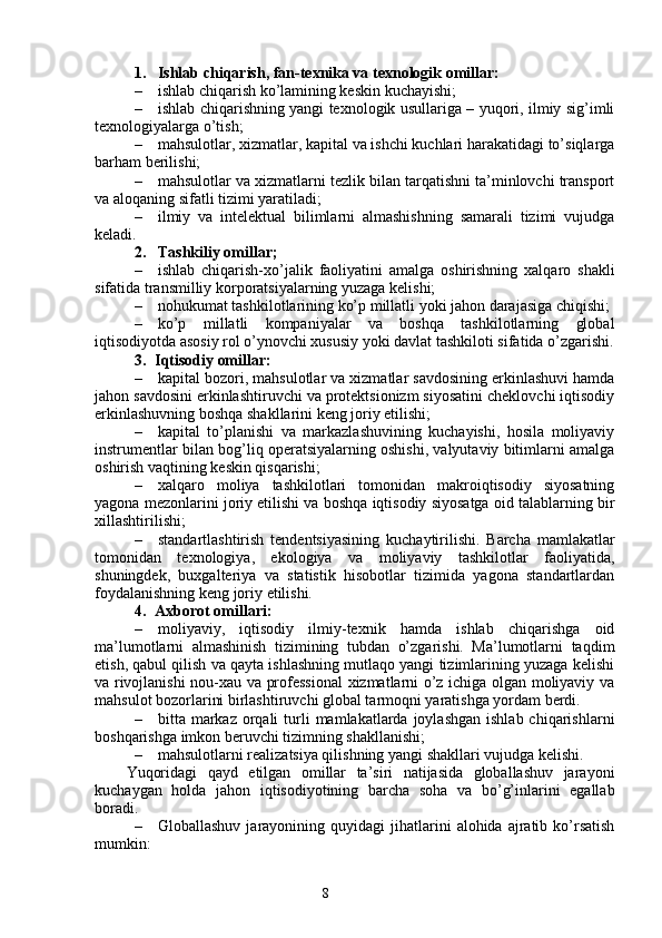 81. Ishlab chiqarish, fan-texnika va texnologik omillar:
– ishlab chiqarish ko’lamining keskin kuchayishi;
– ishlab chiqarishning yangi texnologik usullariga – yuqori, ilmiy sig’imli
texnologiyalarga o’tish;
– mahsulotlar, xizmatlar, kapital va ishchi kuchlari harakatidagi to’siqlarga
barham berilishi;
– mahsulotlar va xizmatlarni tezlik bilan tarqatishni ta’minlovchi transport
va aloqaning sifatli tizimi yaratiladi; 
– ilmiy   va   intelektual   bilimlarni   almashishning   samarali   tizimi   vujudga
keladi.
2. Tashkiliy omillar;
– ishlab   chiqarish-xo’jalik   faoliyatini   amalga   oshirishning   xalqaro   shakli
sifatida transmilliy korporatsiyalarning yuzaga kelishi;
– nohukumat tashkilotlarining ko’p millatli yoki jahon darajasiga chiqishi; 
– ko’p   millatli   kompaniyalar   va   boshqa   tashkilotlarning   global
iqtisodiyotda asosiy rol o’ynovchi xususiy yoki davlat tashkiloti sifatida o’zgarishi.
3. Iqtisodiy omillar:
– kapital bozori, mahsulotlar va xizmatlar savdosining erkinlashuvi hamda
jahon savdosini erkinlashtiruvchi va protektsionizm siyosatini cheklovchi iqtisodiy
erkinlashuvning boshqa shakllarini keng joriy etilishi;
– kapital   to’planishi   va   markazlashuvining   kuchayishi,   hosila   moliyaviy
instrumentlar bilan bog’liq operatsiyalarning oshishi, valyutaviy bitimlarni amalga
oshirish vaqtining keskin qisqarishi;
– xalqaro   moliya   tashkilotlari   tomonidan   makroiqtisodiy   siyosatning
yagona mezonlarini joriy etilishi va boshqa iqtisodiy siyosatga oid talablarning bir
xillashtirilishi;
– standartlashtirish   tendentsiyasining   kuchaytirilishi.   Barcha   mamlakatlar
tomonidan   texnologiya,   ekologiya   va   moliyaviy   tashkilotlar   faoliyatida,
shuningdek,   buxgalteriya   va   statistik   hisobotlar   tizimida   yagona   standartlardan
foydalanishning keng joriy etilishi.
4. Axborot omillari:
– moliyaviy,   iqtisodiy   ilmiy-texnik   hamda   ishlab   chiqarishga   oid
ma’lumotlarni   almashinish   tizimining   tubdan   o’zgarishi.   Ma’lumotlarni   taqdim
etish, qabul qilish va qayta ishlashning mutlaqo yangi tizimlarining yuzaga kelishi
va rivojlanishi nou-xau va professional  xizmatlarni o’z ichiga olgan moliyaviy va
mahsulot bozorlarini birlashtiruvchi global tarmoqni yaratishga yordam berdi. 
– bitta markaz  orqali   turli   mamlakatlarda  joylashgan  ishlab  chiqarishlarni
boshqarishga imkon beruvchi tizimning shakllanishi;
– mahsulotlarni realizatsiya qilishning yangi shakllari vujudga kelishi.
Yuqoridagi   qayd   etilgan   omillar   ta’siri   natijasida   globallashuv   jarayoni
kuchaygan   holda   jahon   iqtisodiyotining   barcha   soha   va   bo’g’inlarini   egallab
boradi. 
– Globallashuv  jarayonining  quyidagi  jihatlarini   alohida  ajratib  ko’rsatish
mumkin: 