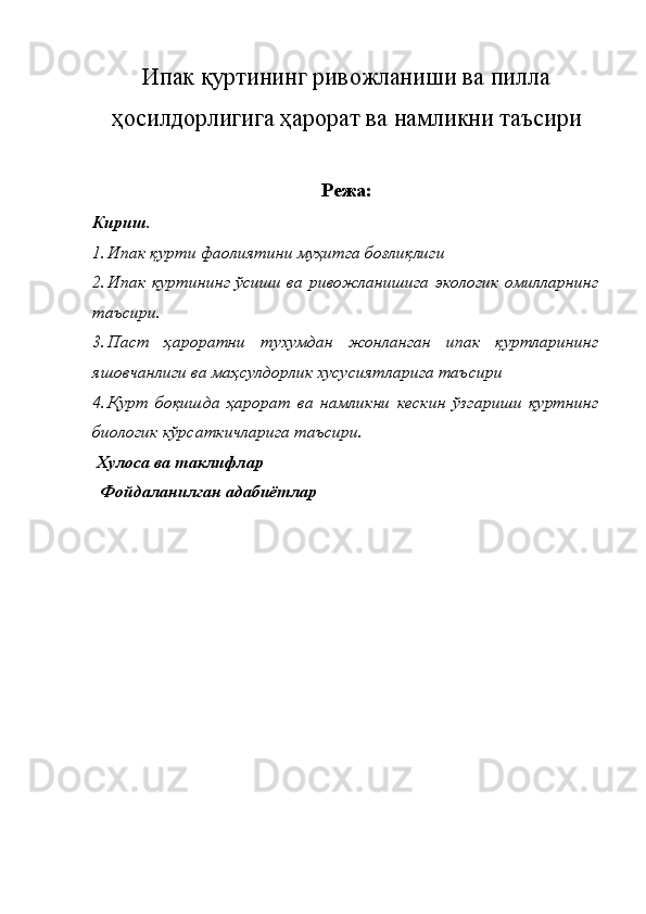 Ипак қуртининг ривожланиши ва пилла
ҳосилдорлигига ҳарорат ва намликни таъсири 
Режа :
Кириш. 
1. Ипак қурти фаолиятини муҳитга боғлиқлиги 
2. Ипак қуртининг ўсиши ва ривожланишига экологик омилларнинг
таъсири. 
3. Паст   ҳароратни   тухумдан   жонланган   ипак   қуртларининг
яшовчанлиги ва маҳсулдорлик хусусиятларига таъсири 
4. Қурт   боқишда   ҳарорат   ва   намликни   кескин   ўзгариши   қуртнинг
биологик кўрсаткичларига таъсири.
 Хулоса ва таклифлар 
  Фойдаланилган адабиётлар 
   
   
   
 
 
 
 
 
 
 
 
 
  