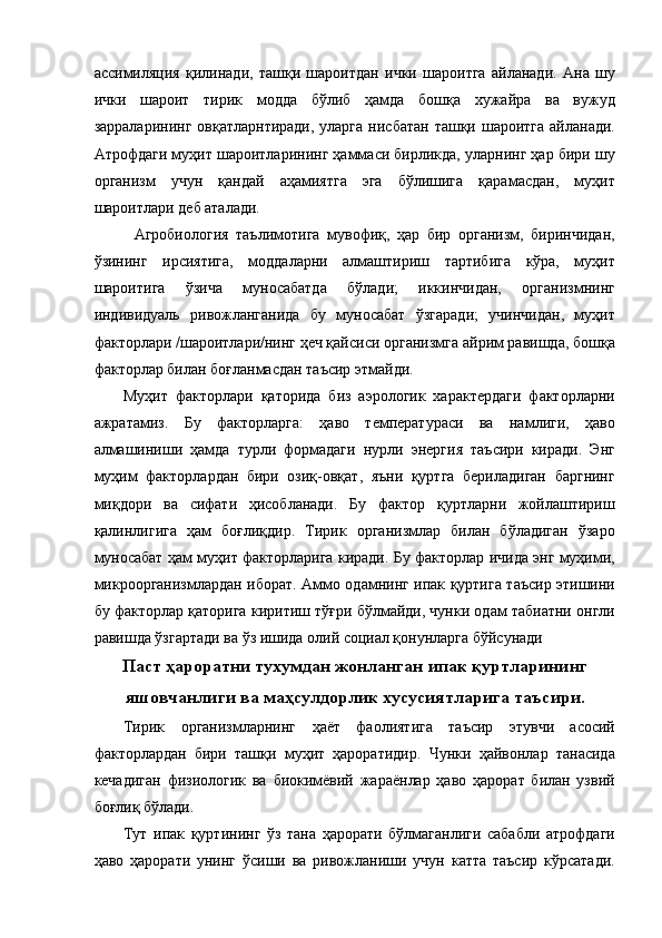 ассимиляция   қилинади,   ташқи   шароитдан   ички   шароитга   айланади.   Ана   шу
ички   шароит   тирик   модда   бўлиб   ҳамда   бошқа   хужайра   ва   вужуд
зарраларининг  овқатларнтиради, уларга  нисбатан  ташқи шароитга айланади.
Атрофдаги муҳит шароитларининг ҳаммаси бирликда, уларнинг ҳар бири шу
организм   учун   қандай   аҳамиятга   эга   бўлишига   қарамасдан,   муҳит
шароитлари деб аталади. 
Агробиология   таълимотига   мувофиқ,   ҳар   бир   организм,   биринчидан,
ўзининг   ирсиятига,   моддаларни   алмаштириш   тартибига   кўра,   муҳит
шароитига   ўзича   муносабатда   бўлади;   иккинчидан,   организмнинг
индивидуаль   ривожланганида   бу   муносабат   ўзгаради;   учинчидан,   муҳит
факторлари /шароитлари/нинг ҳеч қайсиси организмга айрим равишда, бошқа
факторлар билан боғланмасдан таъсир этмайди. 
Муҳит   факторлари   қаторида   биз   аэрологик   характердаги   факторларни
ажратамиз.   Бу   факторларга:   ҳаво   температураси   ва   намлиги,   ҳаво
алмашиниши   ҳамда   турли   формадаги   нурли   энергия   таъсири   киради.   Энг
муҳим   факторлардан   бири   озиқ-овқат,   яъни   қуртга   бериладиган   баргнинг
миқдори   ва   сифати   ҳисобланади.   Бу   фактор   қуртларни   жойлаштириш
қалинлигига   ҳам   боғлиқдир.   Тирик   организмлар   билан   бўладиган   ўзаро
муносабат ҳам муҳит факторларига киради. Бу факторлар ичида энг муҳими,
микроорганизмлардан иборат. Аммо одамнинг ипак қуртига таъсир этишини
бу факторлар қаторига киритиш тўғри бўлмайди, чунки одам табиатни онгли
равишда ўзгартади ва ўз ишида олий социал қонунларга бўйсунади 
Паст ҳароратни тухумдан жонланган ипак қуртларининг
яшовчанлиги ва маҳсулдорлик хусусиятларига таъсири.
Тирик   организмларнинг   ҳаёт   фаолиятига   таъсир   этувчи   асосий
факторлардан   бири   ташқи   муҳит   ҳароратидир.   Чунки   ҳайвонлар   танасида
кечадиган   физиологик   ва   биокимёвий   жараёнлар   ҳаво   ҳарорат   билан   узвий
боғлиқ бўлади. 
Тут   ипак   қуртининг   ўз   тана   ҳарорати   бўлмаганлиги   сабабли   атрофдаги
ҳаво   ҳарорати   унинг   ўсиши   ва   ривожланиши   учун   катта   таъсир   кўрсатади. 