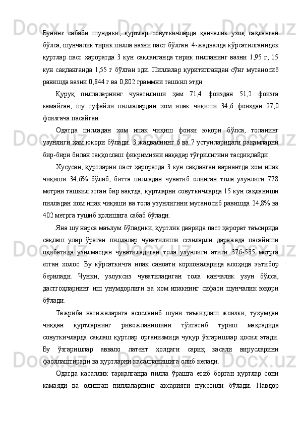 Бунинг   сабаби   шундаки,   қуртлар   совуткичларда   қанчалик   узоқ   сақланган
бўлса, шунчалик тирик пилла вазни паст бўлган. 4-жадвалда кўрсатилганидек
қуртлар  паст  ҳароратда  3  кун  сақланганда  тирик  пилланинг  вазни   1,95  г,  15
кун сақланганда 1,55 г бўлган эди. Пиллалар қуритилгандан сўнг мутаносиб
равишда вазни 0,844 г ва 0,802 граммни ташкил этди. 
Қуруқ   пиллаларнинг   чуватилиши   ҳам   71,4   фоиздан   51,2   фоизга
камайган,   шу   туфайли   пиллалардан   хом   ипак   чиқиши   34,6   фоиздан   27,0
фоизгача пасайган. 
Одатда   пилладан   хом   ипак   чиқиш   фоизи   юқори   бўлса,   толанинг
узунлиги ҳам юқори бўлади. 3 жадвалнинг 6 ва 7 устунларидаги рақамларни
бир-бири билан таққослаш фикримизни нақадар тўғрилигини тасдиқлайди. 
Хусусан, қуртларни паст ҳароратда 3 кун сақланган вариантда хом ипак
чиқиши   34,6%   бўлиб,   битта   пилладан   чуватиб   олинган   тола   узунлиги   78
метрни ташкил этган бир вақтда, қуртларни совуткичларда 15 кун сақланиши
пилладан хом ипак чиқиши ва тола узунлигини мутаносиб равишда 24,8% ва
402 метрга тушиб қолишига сабаб бўлади. 
Яна шу нарса маълум бўладики, қуртлик даврида паст ҳарорат таъсирида
сақлаш   улар   ўраган   пиллалар   чуватилиши   сезиларли   даражада   пасайиши
оқибатида   узилмасдан   чуватиладиган   тола   узунлиги   атиги   376-535   метрга
етган   холос.   Бу   кўрсаткичга   ипак   саноати   корхоналарида   алоҳида   эътибор
берилади.   Чунки,   узлуксиз   чуватиладиган   тола   қанчалик   узун   бўлса,
дастгоҳларнинг   иш   унумдорлиги   ва   хом   ипакнинг   сифати   шунчалик   юқори
бўлади. 
Тажриба   натижаларига   асосланиб   шуни   таъкидлаш   жоизки,   тухумдан
чиққан   қуртларнинг   ривожланишини   тўхтатиб   туриш   мақсадида
совуткичларда   сақлаш   қуртлар   организмида   чуқур   ўзгаришлар   ҳосил   этади.
Бу   ўзгаришлар   аввало   латент   ҳолдаги   сариқ   касали   вирусларини
фаоллаштиради ва қуртларни касалланишига олиб келади. 
Одатда   касаллик   тарқалганда   пилла   ўрашга   етиб   борган   қуртлар   сони
камаяди   ва   олинган   пиллаларнинг   аксарияти   нуқсонли   бўлади.   Навдор 