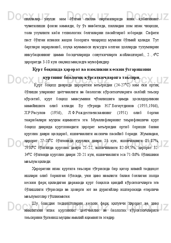 пиллалар   улуши   кам   бўлган   пилла   партияларида   ипак   қобиғининг
чуватилиши   фоизи   камаяди,   бу   ўз   навбатида,   пилладан   хом   ипак   чиқиши,
тола   узунлиги   каби   технологик   белгиларни   пасайтириб   юборади.   Сифати
паст   бўлган   ипакни   жаҳон   бозорига   чиқариш   мумкин   бўлмай   қолади.   Тут
барглари   зарарланиб,   озуқа   муаммоси   вужудга   келган   ҳолларда   тухумларни
инкубациянинг   ҳамма   босқичларида   совуткичларга   жойлаштириб,   2… 4 0
С
ҳароратда 3-10 кун сақлаш мақсадга мувофиқдир 
Қурт боқишда ҳарорат ва намликни кескин ўзгаришини
қуртнинг биологик кўрсаткичларига таъсири.
  Қурт   боқиш   даврида   ҳароратни   меъёридан   (24-27 0
С)   кам   ёки   ортиқ
бўлиши   уларнинг   ҳаётчанлиги   ва   биологик   кўрсаткичларига   салбий   таъсир
кўрсатиб,   қурт   боқиш   мавсумини   чўзилишига   ҳамда   ҳосилдорликни
камайишига   олиб   келади.   Бу   тўғрида   Н.Г.Богаутдинов   (1955,1966),
Х.Р.Расулов   (1956),   Л.Ф.Рождественскаянинг   (1951)   олиб   борган
тажрибалари   муҳим   аҳамиятга   эга.   Муаллифларнинг   таърифлашича   қурт
боқиш   даврида   қуртхонадаги   ҳарорат   меъёридан   ортиб   бориши   билан
қуртлик   даври   қисқариб,   яшовчанлиги   аксинча   пасайиб   боради.   Жумладан,
ҳарорат   27-28 0
С   бўлганида   қуртлик   даври   23   кун,   яшовчанлиги   85-87%,
2930 0
С   бўлганда   қуртлик   даври   21-22,   яшовчанлиги   82-84,5%,   ҳарорат   32-
34 0
С бўлганда  қуртлик даври 20-21 кун, яшовчанлиги эса 71-86% бўлишини
маълум қилади. 
Ҳароратни   ипак   қуртига   таъсири   тўғрисида   бир   қатор   илмий   тадқиқот
ишлари   олиб   борилган   бўлсада,   уни   ҳаво   намлиги   билан   боғлаган   холда
кескин   фарқ   қиладиган   даражада   қурт   боқилса   қандай   кўрсаткичларга   эга
бўлишлиги   тўғрисида   ва   ҳозирги   зот   ва   дурагайлар   иштирокида   етарлича
маълумотлар тўпланмаган. 
Шу   боисдан   тадқиқотларни   кескин   фарқ   қилувчи   ҳарорат   ва   ҳаво
намлигини   ипак   қуртининг   ҳаётчанлик   ва   биологик   кўрсаткичларига
таъсирини ўрганиш муҳим амалий аҳамиятга эгадир.
