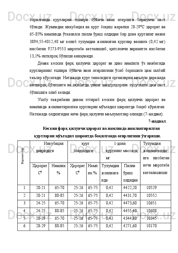 борилганда   қуртларни   ёшлари   бўйича   вазн   оғирлиги   бирмунча   паст
бўлади.   Жумладан   инкубация   ва   қурт   боқиш   жараёни   28-29 0
С   ҳарорат   ва
65-85% намликда ўтказилса пилла ўраш олдидан бир дона қуртнинг вазни
3894,55-4012,40   мг   келиб   тухумдан   жонланган   қуртлар   вазнига   (0,42   мг)
нисбатан   923-9553   маротаба   катталашиб,   қиёсловчи   вариантга   нисбатан
13,1% енгилроқ бўлиши аниқланди. 
Демак   кескин   фарқ   қилувчи   ҳарорат   ва   ҳаво   намлиги   ўз   навбатида
қуртларнинг   ёшлари   бўйича   вазн   оғирлигини   ўсиб   боришига   ҳам   салбий
таъсир кўрсатади. Натижада қурт танасидаги органларни маълум даражада
кичикроқ   бўлишига   ва   оқибатда   унинг   маҳсулдорлик   хусусияти   ҳам   паст
бўлишига олиб келади. 
Ушбу   тажрибани   давом   эттириб   кескин   фарқ   қилувчи   ҳарорат   ва
намликда жонлантирилган қуртларни мўътадил шароитда боқиб кўрилган.
Натижада олдингидан анча фарқ қилувчи маълумотлар олинди (7-жадвал). 
7-жадвал 
Кескин фарқ қилувчи ҳарорат ва намликда жонлантирилган 
қуртларни мўътадил шароитда боқилганда оғирлигини ўзгариши. 
Инкубация 
давридаги  қурт 
боқишдаги  1-дона 
қуртнинг массаси, 
мг  Тухумдан
жонлангандаг
ига   нисбатан
неча   маротаба
катталашиши Ҳарорат
С 0
  Намлик
%  Ҳарорат
С 0
  Намл 
ик %  Тухумдан 
жонланга 
нда   Пилла 
ўраш 
олдидан 
1  20-21  65-70  25-26  65-5  0,42  4422,20  10529 
2  20-21  80-85  25-26  65-5  0,42  4431,70  10552 
3  24-25  65-70  25-26  65-5  0,42  443,60  10651 
4  24-25  80-85  25-26  65-5  0,42  4455,40  10608 
5  28-29  65-70  25-26  65-5  0,42  4344,80  10345 
6  28-29  80-85  25-26  65-5  0,42  4271,60  10170 Вариантлар   