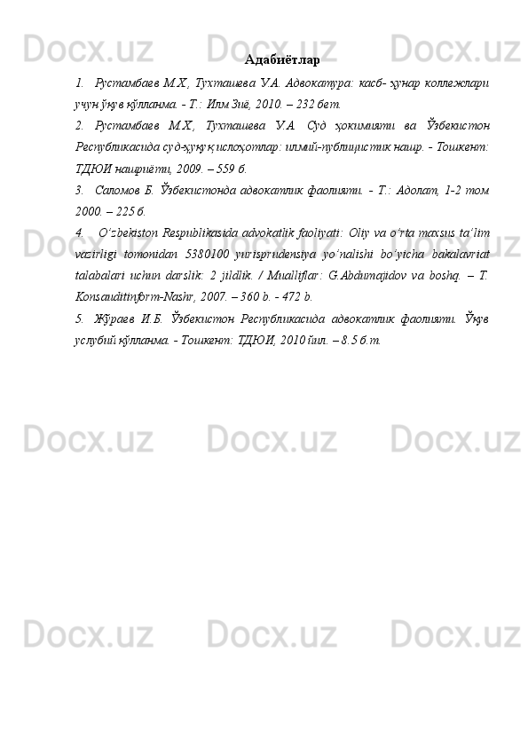 Адабиётлар
1. Рустамбаев  М.Х.,  Тухташева  У.А.  Адвокатура:  касб-  ҳунар   коллежлари
учун ўқув қўлланма. - Т.: Илм Зиё, 2010. – 232 бет. 
2. Рустамбаев   М.Х.,   Тухташева   У.А.   Суд   ҳокимияти   ва   Ўзбекистон
Республикасида суд-ҳуқуқ ислоҳотлар: илмий-публицистик нашр. - Тошкент:
ТДЮИ нашриёти, 2009. – 559 б.  
3. Саломов   Б.   Ўзбекистонда   адвокатлик   фаолияти.   -   Т.:   Адолат,   1-2   том
2000. – 225 б.
4.   O’ zbekiston Respublikasida advokatlik faoliyati:   Оliy vа o’rtа mаxsus  tа’lim
vаzirligi   tomonidan   5380100   yurisprudensiya   yo’nalishi   bo’yicha   bakalavriat
tаlаbаlаri   uchun   dаrslik:   2   jildlik.   /   Mualliflar:   G.Abdumajidov   va   boshq.   –   T.
Konsauditinform-Nashr, 2007. – 360 b. - 472 b.
5. Жўраев   И.Б.   Ўзбекистон   Республикасида   адвокатлик   фаолияти.   Ўқув
услубий қўлланма. - Тошкент: ТДЮИ, 2010 йил. – 8.5 б.т. 