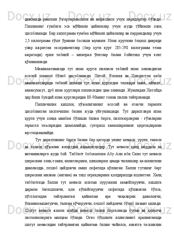 давомида   рангини   ўзгартирмаслиги   ва   нафислиги   учун   харидоргир   бўлади.
Пилланинг   ғумбаги   эса   мўйнали   ҳайвонлар   учун   жуда   тўйимли   озиқ
ҳисобланади. Бир килограмм ғумбак мўйнали ҳайвонлар ва паррандалар учун
2,5   килограмм   гўшт   ўрнини   босиши   мумкин.   Ипак   қуртини   боқиш   даврида
улар   ажратган   экскриментлар   (бир   қути   қурт   285-290   килограмм   тезак
ажратади)   ерни   табиий   –   минерал   ўғитлар   билан   бойитиш   учун   кенг
қўлланилади. 
Мамлакатимизда   тут   ипак   қурти   пилласи   табиий   ипак   олинадиган
асосий   хомашё   бўлиб   ҳисобланади.   Хитой,   Япония   ва   Хиндистон   каби
мамлакатларида   табиий   ипакни   тут   ипак   қуртидан   ташқари   эман,   айлант,
канакунжут, дуб ипак қуртлари пилласидан ҳам олинади. Жумладан Хитойда
ҳар йили бундай ипак қуртларидан 80-90минг тонна пилла тайёрланади. 
Пиллачилик   қишлоқ   хўжалигининг   асосий   ва   етакчи   тармоғи
ҳисобланган   пахтачилик   билан   жуда   уйғунлашади.   Тут   дарахтлари   ипак
қурти   учун   озиқа   манбаи   бўлиши   билан   бирга,   пахтазорларни   -   ғўзаларни
гармсел   таъсиридан   ҳимоялайди,   суғориш   каналларининг   қирғоқларини
мустаҳкамлайди. 
Тут дарахтининг барги билан бир қаторда унинг меваси, уруғи, танаси
ва   толаси   хўжалик   жиҳатдан   аҳамиятлидир.   Тут   меваси   қанд   моддаси   ва
витаминларга жуда бой. Тиббиёт бобокалони Абу Али ибн Сино тут меваси
ширасини озиқ-томоқ иллатларини, шишларни ҳамда чиллашир касаллигини
даволашда,   пешоб   ҳайдовчи   омил   сифатида   қўллаган.   Балхи   тутнинг   барг
ширасини милкак (ангина) ва тиш оғриқларини қолдиришда ишлатган. Халқ
тиббиётида   Балхи   тут   меваси   иситма   хуружини   камайтирувчи,   кишига
дармон   бағишловчи,   қон   кўпайтирувчи   сифатида   қўлланган   бўлса,
пўстлоғидан   тайёрланган   қайнатма   яра   чақаларни   даволовчи,
ўпканиюмшатувчи, балғам кўчирувчи, пешоб хайдовчи бўлиб хизмат қилади.
Шотут   меваси   жилон   жийда   меваси   билан   биргаликда   буғма   ва   қизилча
хасталикларига   малҳам   бўлади.   Оғиз   бўшлиғи   яллиғланиб   яраланганида
шотут   мевасидан   тайёрланган   қайнатма   билан   чайилса,   азиятга   таскинлик 