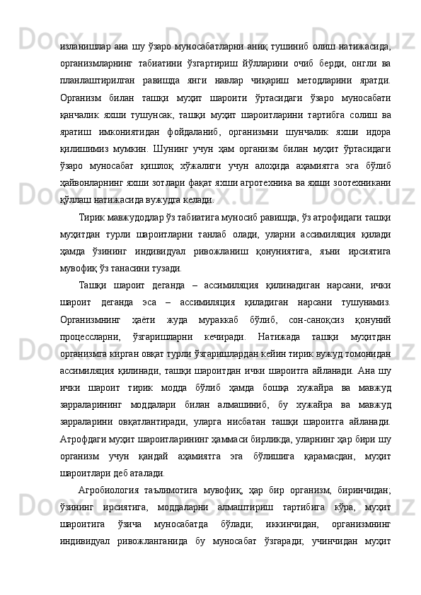 изланишлар   ана   шу   ўзаро   муносабатларни   аниқ   тушиниб   олиш   натижасида,
организмларнинг   табиатини   ўзгартириш   йўлларини   очиб   берди,   онгли   ва
планлаштирилган   равишда   янги   навлар   чиқариш   методларини   яратди.
Организм   билан   ташқи   муҳит   шароити   ўртасидаги   ўзаро   муносабати
қанчалик   яхши   тушунсак,   ташқи   муҳит   шароитларини   тартибга   солиш   ва
яратиш   имкониятидан   фойдаланиб,   организмни   шунчалик   яхши   идора
қилишимиз   мумкин.   Шунинг   учун   ҳам   организм   билан   муҳит   ўртасидаги
ўзаро   муносабат   қишлоқ   хўжалиги   учун   алоҳида   аҳамиятга   эга   бўлиб
ҳайвонларнинг яхши зотлари фақат яхши агротехника ва яхши зоотехникани
қўллаш натижасида вужудга келади. 
Тирик мавжудодлар ўз табиатига муносиб равишда, ўз атрофидаги ташқи
муҳитдан   турли   шароитларни   танлаб   олади,   уларни   ассимиляция   қилади
ҳамда   ўзининг   индивидуал   ривожланиш   қонуниятига,   яъни   ирсиятига
мувофиқ ўз танасини тузади. 
Ташқи   шароит   деганда   –   ассимиляция   қилинадиган   нарсани,   ички
шароит   деганда   эса   –   ассимиляция   қиладиган   нарсани   тушунамиз.
Организмнинг   ҳаёти   жуда   мураккаб   бўлиб,   сон-саноқсиз   қонуний
процессларни,   ўзгаришларни   кечиради.   Натижада   ташқи   муҳитдан
организмга кирган овқат турли ўзгаришлардан кейин тирик вужуд томонидан
ассимиляция   қилинади,   ташқи   шароитдан   ички   шароитга   айланади.   Ана   шу
ички   шароит   тирик   модда   бўлиб   ҳамда   бошқа   хужайра   ва   мавжуд
зарраларининг   моддалари   билан   алмашиниб,   бу   хужайра   ва   мавжуд
зарраларини   овқатлантиради,   уларга   нисбатан   ташқи   шароитга   айланади.
Атрофдаги муҳит шароитларининг ҳаммаси бирликда, уларнинг ҳар бири шу
организм   учун   қандай   аҳамиятга   эга   бўлишига   қарамасдан,   муҳит
шароитлари деб аталади. 
Агробиология   таълимотига   мувофиқ,   ҳар   бир   организм,   биринчидан;
ўзининг   ирсиятига,   моддаларни   алмаштириш   тартибига   кўра,   муҳит
шароитига   ўзича   муносабатда   бўлади;   иккинчидан,   организмнинг
индивидуал   ривожланганида   бу   муносабат   ўзгаради;   учинчидан   муҳит