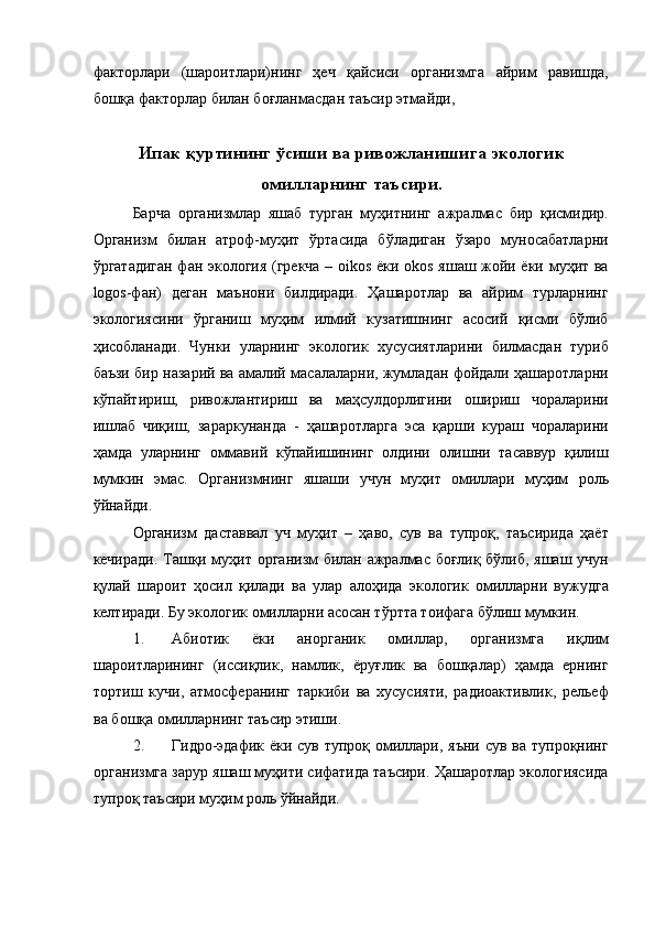 факторлари   (шароитлари)нинг   ҳеч   қайсиси   организмга   айрим   равишда,
бошқа факторлар билан боғланмасдан таъсир этмайди, 
 
Ипак қуртининг ўсиши ва ривожланишига экологик
омилларнинг таъсири. 
Барча   организмлар   яшаб   турган   муҳитнинг   ажралмас   бир   қисмидир.
Организм   билан   атроф-муҳит   ўртасида   бўладиган   ўзаро   муносабатларни
ўргатадиган фан экология (грекча – oikos ёки okos яшаш жойи ёки муҳит ва
logos-фан)   деган   маънони   билдиради.   Ҳашаротлар   ва   айрим   турларнинг
экологиясини   ўрганиш   муҳим   илмий   кузатишнинг   асосий   қисми   бўлиб
ҳисобланади.   Чунки   уларнинг   экологик   хусусиятларини   билмасдан   туриб
баъзи бир назарий ва амалий масалаларни, жумладан фойдали ҳашаротларни
кўпайтириш,   ривожлантириш   ва   маҳсулдорлигини   ошириш   чораларини
ишлаб   чиқиш,   зараркунанда   -   ҳашаротларга   эса   қарши   кураш   чораларини
ҳамда   уларнинг   оммавий   кўпайишининг   олдини   олишни   тасаввур   қилиш
мумкин   эмас.   Организмнинг   яшаши   учун   муҳит   омиллари   муҳим   роль
ўйнайди. 
Организм   даставвал   уч   муҳит   –   ҳаво,   сув   ва   тупроқ,   таъсирида   ҳаёт
кечиради. Ташқи муҳит организм билан ажралмас боғлиқ бўлиб, яшаш учун
қулай   шароит   ҳосил   қилади   ва   улар   алоҳида   экологик   омилларни   вужудга
келтиради. Бу экологик омилларни асосан тўртта тоифага бўлиш мумкин. 
1. Абиотик   ёки   анорганик   омиллар,   организмга   иқлим
шароитларининг   (иссиқлик,   намлик,   ёруғлик   ва   бошқалар)   ҳамда   ернинг
тортиш   кучи,   атмосферанинг   таркиби   ва   хусусияти,   радиоактивлик,   рельеф
ва бошқа омилларнинг таъсир этиши. 
2. Гидро-эдафик ёки сув тупроқ омиллари, яъни сув ва тупроқнинг
организмга зарур яшаш муҳити сифатида таъсири. Ҳашаротлар экологиясида
тупроқ таъсири муҳим роль ўйнайди.