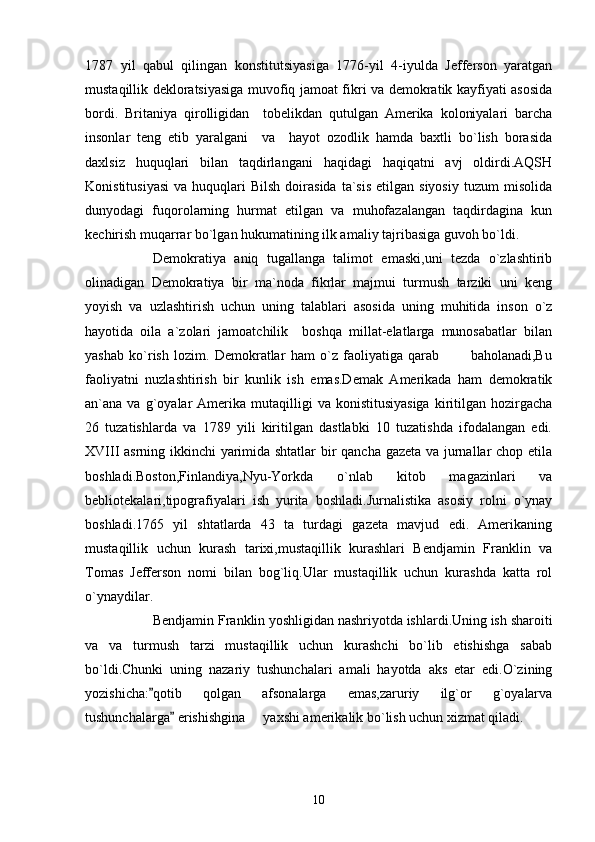 1787   yil   qabul   qilingan   konstitutsiyasiga   1776-yil   4-iyulda   Jefferson   yaratgan
mustaqillik dekloratsiyasiga muvofiq jamoat fikri va demokratik kayfiyati asosida
bordi.   Britaniya   qirolligidan     tobelikdan   qutulgan   Amerika   koloniyalari   barcha
insonlar   teng   etib   yaralgani     va     hayot   ozodlik   hamda   baxtli   bo`lish   borasida
daxlsiz   huquqlari   bilan   taqdirlangani   haqidagi   haqiqatni   avj   oldirdi.AQSH
Konistitusiyasi  va  huquqlari   Bilsh   doirasida   ta`sis  etilgan  siyosiy  tuzum  misolida
dunyodagi   fuqorolarning   hurmat   etilgan   va   muhofazalangan   taqdirdagina   kun
kechirish muqarrar bo`lgan hukumatining ilk amaliy tajribasiga guvoh bo`ldi.
Demokratiya   aniq   tugallanga   talimot   emaski,uni   tezda   o`zlashtirib
olinadigan   Demokratiya   bir   ma`noda   fikrlar   majmui   turmush   tarziki   uni   keng
yoyish   va   uzlashtirish   uchun   uning   talablari   asosida   uning   muhitida   inson   o`z
hayotida   oila   a`zolari   jamoatchilik     boshqa   millat-elatlarga   munosabatlar   bilan
yashab   ko`rish   lozim.   Demokratlar   ham   o`z   faoliyatiga   qarab             baholanadi,Bu
faoliyatni   nuzlashtirish   bir   kunlik   ish   emas.Demak   Amerikada   ham   demokratik
an`ana  va  g`oyalar  Amerika  mutaqilligi   va  konistitusiyasiga  kiritilgan  hozirgacha
26   tuzatishlarda   va   1789   yili   kiritilgan   dastlabki   10   tuzatishda   ifodalangan   edi.
XVIII asrning ikkinchi yarimida shtatlar  bir qancha gazeta va jurnallar chop etila
boshladi.Boston,Finlandiya,Nyu-Yorkda   o`nlab   kitob   magazinlari   va
bebliotekalari,tipografiyalari   ish   yurita   boshladi.Jurnalistika   asosiy   rolni   o`ynay
boshladi.1765   yil   shtatlarda   43   ta   turdagi   gazeta   mavjud   edi.   Amerikaning
mustaqillik   uchun   kurash   tarixi,mustaqillik   kurashlari   Bendjamin   Franklin   va
Tomas   Jefferson   nomi   bilan   bog`liq.Ular   mustaqillik   uchun   kurashda   katta   rol
o`ynaydilar. 
   Bendjamin Franklin yoshligidan nashriyotda ishlardi.Uning ish sharoiti
va   va   turmush   tarzi   mustaqillik   uchun   kurashchi   bo`lib   etishishga   sabab
bo`ldi.Chunki   uning   nazariy   tushunchalari   amali   hayotda   aks   etar   edi.O`zining
yozishicha: qotib   qolgan   afsonalarga   emas,zaruriy   ilg`or   g`oyalarva
tushunchalarga  erishishgina   yaxshi amerikalik bo`lish uchun xizmat qiladi.	
	
10 