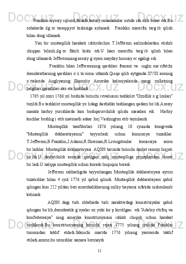          Franklin siyosiy iqtisod,falsafa,tarixiy muammolar ustida ish olib borar edi.Bu
sohalarda   ilg`or   taraqqiyot   kishisiga   aylanadi.     Franklin   maorifni   targ`ib   qilish
bilan shug`ullanadi.
        Yan   bir   mustaqillik   harakati   ishtirokchisi   T.Jefferson   asilzodalardan   etishib
chiqqan   bilimli,ilg`or   fikirli   kishi   edi.U   ham   maorifni   targ`ib   qilish   bilan
shug`ullanardi.Jeffersonning asosiy g`oyasi mayday hususiy er egaligi edi.
        Franklin   bilan   Jeffersonning   qarshlari   fransuz   va     ingliz   ma`rifatchi
demokratlarning qarshlari o`z ta`sirini utkazdi.Qisqa qilib aytganda XVIII asrning
o`rtalarida   Angliyaning   Shimoliy   Amerika   kaloniyalarida   yangi   millatning
belgilari,qarashlari aks eta boshladi.
   1765 yil oxiri 1766 yil boshida birinchi revalusion tashkilot  Ozodlik o`g`lonlari 
tuzildi.Bu tashkilot mustaqillik yo`lidagi dastlabki tashlangan qadam bo`ldi.Asosiy
masala   harbiy   yurishlarda   kim   boshqaruvchilik   qilishi   masalasi   edi.     Harbiy
kuchlar boshlig`i etib matonatli askar Jorj Vashington etib tayinlandi.
       Mustaqillik   tarafdorlari   1876   yilning   10   iyunida   kongresda
Mustaqillik   deklaratsiyasini   tayyorlash   uchun   komissiya   tuzadilar.	
 
T.Jefferson,B.Franklin,J.Adams,R.Sherman,R.Livingstonlar   komissiya   azosi
bo`ladilar. Mustaqillik deklaratsiyasi  AQSH tarixida birinchi davlat rasmiy hujjati
bo`ldi.U   davlatchilik   asosida   qurilgan   xalq   mustaqilliga   prinsplaridan   iborat
bo`ladi.U xalqqa mustaqillik uchun kurash huquqini beradi.
      Jefferson   rahbarligida   tayyorlangan   Mustaqillik   deklaratsiyasi   ayrim
tuzatishlar   bilan   4   iyul   1776   yil   qabul   qilindi.   Mustaqillik   deklaratsiyasi   qabul
qilingan kun 222 yildan beri amerikaliklarning milliy bayrami sifatida nishonlanib
kelinadi.
  AQSH   dagi   turli   shtatlarda   turli   xarakterdagi   konistitsiyalar   qabul
qilingan bo`lib,demokratik g`oyalar oz yoki ko`p kiritilgan   edi. Adabiy ittifoq va	

konfederasiya   ning   amerika   konstitusiyasini   ishlab   chiqish   uchun   harakat	

boshlandi.Bu   konistitusiyaning   birinchi   rejasi   1775   yilning   iyulida   Franklin
tomonidan   taklif   etiladi.Ikkinchi   martda   1776   yilning   yanvarida   taklif
etiladi,ammo,bu urinishlar samara bermaydi.
11 