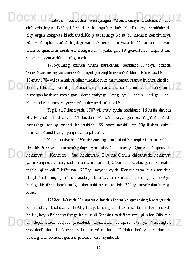   Shtatlar   tomonidan   tasdiqlangan   Konferensiya   moddalari   deb 
ataluvchi   loyixa   1781-yil   1-martdan   kuchga   kiritiladi.   Konferensiya   moddalarida
oliy   organ   kongress   hisoblanadi.Ko`p   sabablarga   ko`ra   bu   kuchsiz   konstitutsiya
edi.   Vashington   boshchiligidagi   yangi   Amerika   armeyasi   kuchli   britan   armiyasi
bilan   to`qnashishi   kerak   edi.Kongerisda   tayinlangan   19   generaldan     faqat   3   tasi
maxsus tayyorgarlikdan o`tgan edi.
1775-yilning   oxirida   urush   harakatlari   boshlandi.1776-yil   oxirida
britan kuchlari rojdestvoni nishonlayotgan vaqtda amerikaliklar  ittifoqi tuzildi. 
12-may 1784-yilda Angliya bilan tinchlik sulx shartnomasi rasmiy kuchga kiritildi.
1781-yil   kuchga   kiritilgan   Konstitutsiya   mamalakatda   qonun   va   tartib rejimini	
 
o`rnatgan,boshqarilmaydigan   demokratiyaga   keng   yo`l   ochib   berilgan   edi.
Konstitutsion konvent yopiq eshik doirasida o`tkazildi.
Yig`ilish   Filandiyada   1787-yil   may   oyida   boshlanib   16   hafta   davom
etdi.Mavjud   13   shtatdan   12   tasidan   74   vakil   saylangan   edi.Yig`ilish   ishida
qatnashganlarning   yuqori   ko`rsatkichi   55   ovoz   tashkil   etdi.Yig`ilishda   qabul
qilingan  Konstitutsiya yangicha hujjat bo`ldi.
Konstitutsiyada   H o kimyatning   bo`linishi p r insplari   ham   ishlab	
 
chiqildi.Prezident   boshchiligidagi   ijro   etuvchi   hokimyat.Qonun   chiqaruvchi
hokimyat     Kongress   .   Sud   hokimyati-   Oliy   sud.Qonun   chiqaruvchi   hokimyat	

ya`ni kongress va oliy sud bir-biridan mustaqil, O`zaro markazlashganhokimyatni
tashkil   qilar   edi.T.Jefferson   1787-yil   noyabr   oyida   Konstitutsiya   bilan   tanishib
chiqdi. B i ll  huquqlari  doirasidagi  10 ta tuzatish kiritishni  taklif  qiladi.1789-yil	
 
kuchga kiritilishi kerak bo`lgan dastlabki o`nta tuzatish 1791-yil noyabrdan kuchga
kiradi.
1789-yil Martida II shtat vakillaridan iborat kongressning I-sessiyasida
Konstitutsiya tasdiqlandi.   1790-yil noyabr oyigacha hokimyat binosi  Nyu-Yorkda
bo`lib, keyin Feladelyafiyaga ko`chirildi.Seatning taklifi va roziligi bilan Oliy sud
va   departament   AQSH   prezidenti   tayinlandi.   30-aprel   1789-yil   Vashington
prezidentlikka,   J.   Adams   Vitsi-   prezdentlika   ,   G.Noks   harbiy   deportament
boshlig`I, E. Rendolf general prokuror etib tayinlandi.
12 