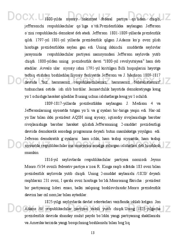 1800-yilda   siyosiy   hokimyat   federal   partiya   qo`lidan   chiqib,
jeffersonchi   respublikachilar   qo`liga   o`tdi.Prezidentlikka   saylangan   Jefferson
o`zini respublikachi-demokrat deb atadi. Jefferson  1801-1809-yillarda prezdentlik
qildi.   1797-yil   1801-yil   yillarda   prezidentlik   qilgan   J.Adams   ko`p   ovoz   plish
hisobiga   prezidentlikka   saylan   gan   edi.   Uning   ikkinchi     muddatda   saylovlar
jarayonida     respublikachilar   partiyasi   namoyondasi   Jefferson   saylovda   yutib
chiqdi.   1800-yildan   uning     prezidentlik   davri   1800-yil   revolyutsiyasi   ham   deb 
atadilar.   Avvalo   ular     siyosiy   ishni   1791-yil   kiritilgan   Billi   huquqlarini   hayotga
tadbiq etishdan boshladilar.Siyosiy  faoliyatda  Jefferson  va J. Medison  1809-1817
davrida   biz   hammamiz   respublikachilarmiz,   hammamiz   federalistlarmiz	
 
tushunchasi   ostida     ish   olib   bordilar.   Jamoatchilik   hayotida   demokratiyaga   keng
yo`l ochishga harakat qiladilar.Buning uchun islohatlarga keng yo`l ochildi.
1809-1817-yillarda   prezdentlikka   saylangan   J.   Medison   4   va
Jeffersonlarning   siyosatda   tutgan   yo`li   va   g`oyalari   bir-biriga   yaqin   edi.   Har-xil
yo`llar   bilan   ikki   prezident   AQSH   ning   siyosiy,   iqtisodiy   rivojlanishiga   barobar
rivojlanishiga   barobar   harakat   qilishdi.Jeffersonning   2-muddat   prezidentligi
davrida demokratik asosdagi programma deyarli butun mamlakatga yoyilgan   edi.
Jeferson   demokratik   g`oyalarni     ham   ichki,   ham   tashqi   siyosatda,   ham   tashqi
siyosatda respublikachilar ma`muriyatini amalga oshirgan islohatlari deb hisoblash
mumkin.
1816-yil   saylovlarda   respublikachilar   partiyasi   nomzodi   Jeyms
Monro /5/34 ovozli federativ partiya a`zosi R. Kinga raqib sifatida 183 ovoz bilan
prezidentlik   saylovida   yutib   chiqdi.   Uning   2-muddat   saylanishi   /1820/   deyarli
raqiblarsiz 231 ovoz, I qarshi ovoz hisobiga bo`ldi.Monroning fikricha : prezident
bir   partiyaning   lideri   emas,   balki   xalqning   boshlovchisidir.Monro   prezidentlik
davrini har-xil nom;lar bilan aytadilar.
1825-yilgi saylovlarda davlat sekretarlari vazifasida ishlab kelgan  Jon
Adams   /6/   respublikachilar   partiyasi   vakili   yutib   chiqdi.Uning   1823-yilgacha
prezidentlik  davrida shunday  muhit  paydo bo`ldiki  yangi  partiyaning shakllanishi
va Amerika tarixida yangi bosqichning boshlanishi bilan bog`liq.
13 