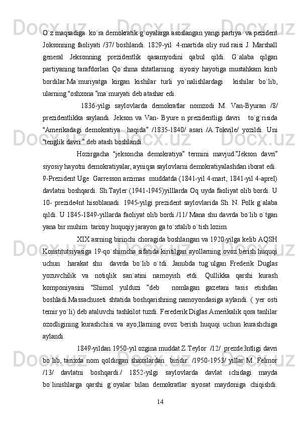 O`z maqsadiga  ko`ra demokratik g`oyalarga asoslangan yangi partiya  va pezident
Joksonning faoliyati /37/ boshlandi.   1829-yil   4-martida oliy sud raisi J. Marshall
general   Jeksonning   prezidentlik   qasamyodini   qabul   qildi.   G`alaba   qilgan
partiyaning   tarafdorlari   Qo`shma   shtatlarning     siyosiy   hayotiga   mustahkam   kirib
bordilar.Ma`muriyatga   kirgan   kishilar   turli   yo`nalishlardagi     kishilar   bo`lib,
ularning  oshxona  ma`muryati deb atashar edi.  
      1836-yilgi   saylovlarda   demokratlar   nomzodi   M.   Van-Byuran   /8/
prezidentlikka   saylandi.   Jekson   va   Van-   Byure   n   prezidentligi   davri       to`g`risida
Amerikadagi   demokratiya     haqida   /1835-1840/   asari   /A.Tokvile/   yozildi.   Uni	
 
tenglik davri   deb atash boshlandi.
 
Hozirgacha   jeksoncha   demokratiya   termini   mavjud. Jekson   davri	
   
siyosiy hayotni demokratiyalar, ayniqsa saylovlarni demokratiyalashdan iborat edi.
9-Prezident Uge  Garresson arzimas  muddatda (1841-yil 4-mart, 1841-yil 4-aprel)
davlatni boshqardi. Sh.Tayler (1941-1945)yilllarda Oq uyda faoliyat olib bordi. U
10-  prezide4nt  hisoblanadi.  1945-yilgi  prezident  saylovlarida Sh. N. Polk g`alaba
qildi. U 1845-1849-yillarda faoliyat olib bordi./11/ Mana shu davrda bo`lib o`tgan
yana bir muhim  tarixiy huquqiy jarayon ga to`xtalib o`tish lozim.
XIX asrning birinchi choragida boshlangan va 1920-yilga kelib AQSH
Konstitutsiyasiga 19-qo`shimcha sifatida kiritilgan ayollarning ovoz berish huquqi
uchun     harakat   shu     davrda   bo`lib   o`tdi.   Janubda   tug`ulgan   Frederik   Duglas
yozuvchilik   va   notiqlik   san`atini   namoyish   etdi.   Qullikka   qarshi   kurash
komponiyasini   Shimol   yulduzi   deb     nomlagan   gazetani   tasis   etishdan	
 
boshladi.Massachuseti   shtatida   boshqarishning   namoyondasiga   aylandi.   (   yer   osti
temir yo`li) deb ataluvchi tashkilot tuzdi. Ferederik Diglas Amerikalik qora tanlilar
ozodligining   kurashchisi   va   ayo;llarning   ovoz   berish   huquqi   uchun   kurashchiga
aylandi.
1849-yildan 1950-yil ozgina muddat Z.Teylor  /12/  prezde3ntligi davri
bo`lib,   tarixda   nom   qoldirgan   shaxslardan     biridir.   /1950-1953/   yillar   M.   Felmor
/13/   davlatni   boshqardi./   1852-yilgi   saylovlarda   davlat   ichidagi   mayda
bo`linishlarga   qarshi   g`oyalar   bilan   demokratlar   siyosat   maydoniga   chiqishdi.
14 