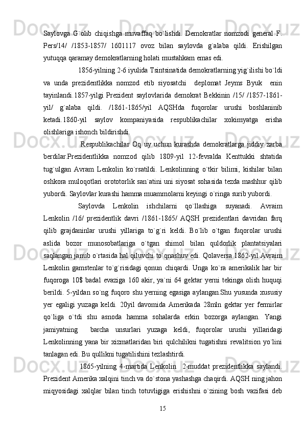 Saylovga   G`olib   chiqishga   muvaffaq   bo`lishdi.   Demokratlar   nomzodi   general   F.
Pers/14/   /1853-1857/   1601117   ovoz   bilan   saylovda   g`alaba   qildi.   Erishilgan
yutuqqa qaramay demokratlarning holati mustahkam emas edi.
1856-yilning 2-6 iyulida Tsintsinatida demokratlarning yig`ilishi bo`ldi
va   unda   prezidentlikka   nomzod   etib   siyosatchi     deplomat   Jeyms   Byuk     enin
tayinlandi.1857-yilgi   Prezident   saylovlarida   demokrat   Bekkinin   /15/   /1857-1861-
yil/   g`alaba   qildi.   /1861-1865/yil   AQSHda   fuqorolar   urushi   boshlaninib
ketadi.1860-yil   saylov   kompaniyasida   respublikachilar   xokimyatga   erisha
olishlariga ishonch bildirishdi.
  Respublikachilar   Oq   uy   uchun   kurashda   demokratlarga   jiddiy   zarba
berdilar.Prezidentlikka   nomzod   qilib   1809-yil   12-fevralda   Kenttukki   shtatida
tug`ulgan   Avram   Lenkolin   ko`rsatildi.   Lenkolinning   o`tkir   bilimi,   kishilar   bilan
oshkora muloqotlari orototorlik san`atini uni siyosat  sohasida tezda mashhur qilib
yubordi. Saylovlar kurashi hamma muammolarni keyingi o`ringa surib yubordi.
       Saylovda   Lenkolin   ishchilarni   qo`llashiga   suyanadi.   Avraim
Lenkolin   /16/   prezidentlik   davri   /1861-1865/   AQSH   prezidentlari   davridan   farq
qilib   grajdaninlar   urushi   yillariga   to`g`ri   keldi.   Bo`lib   o`tgan   fuqorolar   urushi
aslida   bozor   munosobatlariga   o`tgan   shimol   bilan   quldorlik   plantatsiyalari
saqlangan janub o`rtasida hal qiluvchi to`qnashuv edi.   Qolaversa 1862-yil Avraim
Lenkolin   gamstenlar   to`g`risidagi   qonun   chiqardi.   Unga   ko`ra   amerikalik   har   bir
fuqoroga   10$   badal   evaziga   160   akir,   ya`ni   64   gektar   yerni   tekinga   olish   huquqi
berildi. 5-yildan so`ng fuqoro shu yerning egasiga aylangan.Shu yusunda xususiy
yer   egaligi   yuzaga   keldi.   20yil   davomida   Amerikada   28mln   gektar   yer   fermirlar
qo`liga   o`tdi   shu   asnoda   hamma   sohalarda   erkin   bozorga   aylangan.   Yangi
jamiyatning     barcha   unsurlari   yuzaga   keldi,   fuqorolar   urushi   yillaridagi
Lenkolinning   yana   bir   xizmatlaridan   biri   qulchilikni   tugatishni   revalitsion   yo`lini
tanlagan edi. Bu qullikni tugatilishini tezlashtirdi.
1865-yilning   4-martida   Lenkolin     2-muddat   prezidentlikka   saylandi.
Prezident Amerika xalqini tinch va do`stona yashashga chaqirdi. AQSH ning jahon
miqyosidagi   xalqlar   bilan   tinch   totuvligiga   erishishni   o`zining   bosh   vazifasi   deb
15 