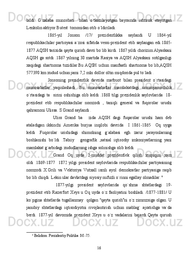 bildi.   G`zalaba   munosbati     bilan   o`tkazilayotgan   bayramda   ishtirok   etayotgan
Lenkolin aktiyor Butest  tomonidan otib o`ldiriladi.
1865-yil   Jonson   /17/   prezidentlikka   saylandi   U   1864-yil
respublikachilar partioyasi a`zosi sifatida vessi-prezident etib saylangan edi.1865-
1877 AQSH tarixida qayta qurish davri bo`lib kirdi. 1867 yildi chorizim Alyaskani
AQSH ga sotdi .1867 yilning 30 martida Rasiya va AQSH Alyaskani  sotilganligi
xaqidagi   shartnoma   tuzidilar.Bu   AQSH   uchun   manfaatli   shartnoma   bo`lib,AQSH
577390 km xudud uchun jami 7,2 mln dollor oltin miqdorida pul to`ladi .  
Jonsoning   prezidentlik   davrida   matbuot   bilan   president   o`rtasidagi
munosabatlar   yaqinlashadi   .Bu   munosabatlar   mamlakatdagi   umumjamochilik
o`rtasidagi   ta sirini   oshishiga   olib  keldi   .1868  tilgi   prezidenlik   saylovlarida     18-
prezident   etib   respublikachilar   nomzodi   ,   taniqli   general   va   fuqorolar   urushi
qahramoni Ulissa. S Grand saylandi . 
Uliss   Grand   ba   zida   AQSH   dagi   fuqarolar   urushi   ham   deb	

ataladigan   ikkinchi   Amerika   burjua   inqilobi   davrida     I   1861-1865     Oq   uyga
keldi   .Fuqorolar   urishidagi   shimolning   g`alabasi   egh   zarur   jarayonlarning
boshlanishi   bo`ldi   .Tabiiy   geografik   ,satsial   iqtisodiy   imkoniyatlarning   yani	

mamlakat g`arbidagi xududlarning ishga solinishga olib keldi.
Grand   Oq   uyda   2-muddat   prezidentlek   qilish   xuquqini   xam
oldi   .1869-1877     1872   yilgi   president   saylovlarida   respublikachilar   partiyasining
nomzodi   X.Grili   va   Vektoriya   Vutxall   ismli   ayol   demokratlar   partiyasiga   raqib
bo`lib chiqdi. Lekin ular davlatdagi siyosiy nufuzli o`rinni egallay olmadilar.  4
        1877-yilgi   president   saylovlarida   qo`shma   shtatlardagi   19-
prezident   etib   Razerfort   Xeys   u   Oq   uyda   o`z   faoliyatini   boshladi.   /1877-1881/   U
ko`pgina shtatlarda tugallanmay   qolgan  qayta qurish ni  o`z zimmzsiga olgan. U	
 
janubiy   shtatlardagi   iqtisodiyotni   rivojlantirish   uchun   mablag`   ajratishga   va`da
berdi.   1877-yil   davomida   prezident   Xeys   u   o`z   vadalarini   bajardi.Qayta   qurush
4
  Belidom :  Prezidentiy   Politika  . M  -75.
16 